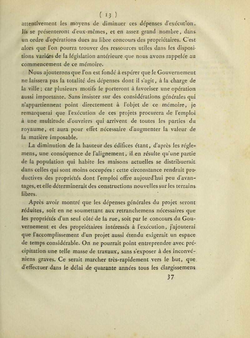 ( >3 ) attentivement les moyens de diminuer ces dépenses d’exécution. Iis se présenteront d’eux-mcmes, et en assez grand nombre, dans un ordre d’opérations dues au libre concours des propriétaires. C’est alors que l’on pourra trouver des ressources utiles dans les disposi- tions variées de la législation antérieure que nous avons rappelée au commencement de ce mémoire. Nous ajouterons que l’on est fondé à espérer que le Gouvernement ne laissera pas la totalité des dépenses dont il s’agit, à la charge de la ville ; car plusieurs motifs le porteront à favoriser une opération aussi importante. Sans insister sur des considérations générales qui n’appartiennent point directement à l’objet de ce mémoire, je remarquerai que l’exécution de ces projets procurera de l’emploi à une multitude d’ouvriers qui arrivent de toutes les parties du royaume, et aura pour effet nécessaire d’augmenter la valeur de la matière imposable. La diminution de la hauteur des édifices étant, d’après les régle- mens, une conséquence de l’alignement, il en résulte qu’une partie de la population qui habite les maisons actuelles se distribuerait dans celles qui sont moins occupées : cette circonstance rendrait pro- ductives des propriétés dont l’emploi offre aujourd’hui peu d’avan- tages, et elle déterminerait des constructions nouvelles sur les terrains libres. Après avoir montré que les dépenses générales du projet seront réduites, soit en ne soumettant aux retranchemens nécessaires que les propriétés d’un seul côté de la rue, soit par le concours du Gou- vernement et des propriétaires intéressés à l’exécution, j’ajouterai que l’accomplissement d’un projet aussi étendu exigerait un espace de temps considérable. On ne pourrait point entreprendre avec pré- cipitation une telle masse de travaux, sans s’exposer à des inconvé- niens graves. Ce serait marcher très-rapidement vers le but, que d’effectuer dans le délai de quarante années tous les élargissemens. 37