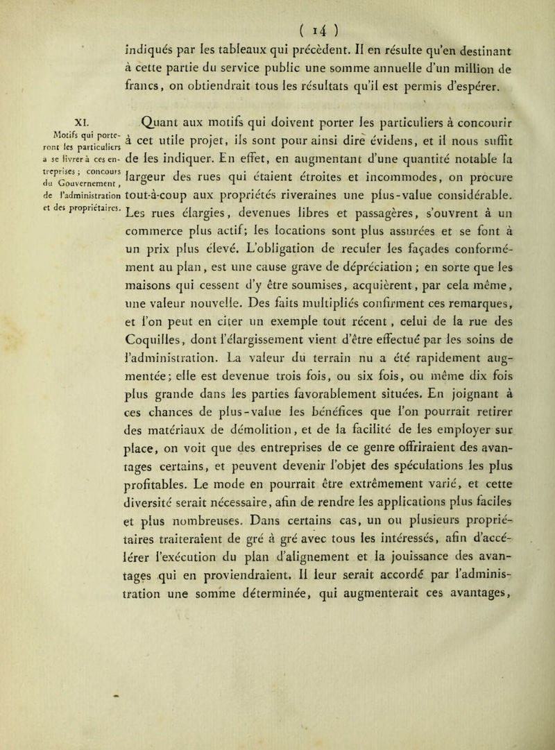 indiqués par les tableaux qui précèdent. II en résulte qu’en destinant à cette partie du service public une somme annuelle d’un million de francs, on obtiendrait tous les résultats qu’il est permis d’espérer. XI. Quant aux motifs qui doivent porter les particuliers à concourir Monts qui porte- ^ cet l)tj[e projef ijs SOnt pour ainsi dire évidens, et il nous suffit ront les particuliers r y 1 ' a se livrer à ces en- de les indiquer. En effet, en augmentant d’une quantité notable la trcpriscs, concours j gur Jes rues qUi étaient étroites et incommodes, on procure ou (jouvernemenr, ° 1 r rie l’administration tout-à-coup aux propriétés riveraines une plus-value considérable. et es proprietaires. j^es rues élargies, devenues libres et passagères, s’ouvrent à un commerce plus actif; les locations sont plus assurées et se font à un prix plus élevé. L’obligation de reculer les façades conformé- ment au plan, est une cause grave de dépréciation ; en sorte que les maisons qui cessent d’y être soumises, acquièrent, par cela même, une valeur nouvelle. Des faits multipliés confirment ces remarques, et l’on peut en citer un exemple tout récent , celui de la rue des Coquilles, dont l’élargissement vient d’être effectué par les soins de l’administration. La valeur du terrain nu a été rapidement aug- mentée; elle est devenue trois fois, ou six fois, ou même dix fois plus grande dans les parties favorablement situées. En joignant à ces chances de plus-value les bénéfices que l’on pourrait retirer des matériaux de démolition, et de la facilité de les employer sur place, on voit que des entreprises de ce genre offriraient des avan- tages certains, et peuvent devenir l’objet des spéculations les plus profitables. Le mode en pourrait être extrêmement varié, et cette diversité serait nécessaire, afin de rendre les applications plus faciles et plus nombreuses. Dans certains cas, un ou plusieurs proprié- taires traiteraient de gré à gré avec tous les intéressés, afin d’accé- lérer l’exécution du plan d’alignement et la jouissance des avan- tages qui en proviendraient, Il leur serait accordé par l’adminis- tration une somme déterminée, qui augmenterait ces avantages,