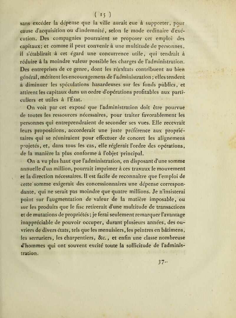 sans excéder la dépense que la ville aurait eue à supporter, pour cause d’acquisition ou d’indemnité, selon le mode ordinaire d’exé- cution. Des compagnies pourraient se proposer cet emploi des capitaux; et comme il peut convenir à une multitude de personnes, il s’établirait à cet égard une concurrence utile, qui tendrait à réduire à la moindre valeur possible les charges de l’administration. Des entreprises de ce genre, dont les résultats contribuent au bien général, méritent les encouragemens de l’administration ; elles tendent à diminuer les spéculations hasardeuses sur les fonds publics, et attirent les capitaux dans un ordre d’opérations profitables aux parti- culiers et utiles à l’Etat. On voit par cet exposé que l’administration doit être pourvue de toutes les ressources nécessaires, pour traiter favorablement les personnes qui entreprendraient de seconder ses vues. Elle recevrait leurs propositions, accorderait une juste préférence aux proprié- taires qui se réuniraient pour effectuer de concert les alignemens projetés, et, dans tous les cas, elle réglerait l’ordre des opérations, de la manière la plus conforme à l’objet principal. On a vu plus haut que l’administration, en disposant d’une somme annuelle d’un million, pourrait imprimer à ces travaux le mouvement et la direction nécessaires. Il est facile de reconnaître que l’emploi de cette somme exigerait des concessionnaires une dépense correspon- dante, qui ne serait pas moindre que quatre millions. Je n’insisterai point sur l’augmentation de valeur de la matière imposable, ou sur les produits que le fisc retirerait d’une multitude de transactions et de mutations de propriétés ; je ferai seulement remarquer l’avantage inappréciable de pouvoir occuper, durant plusieurs années, des ou- vriers de divers états, tels que les menuisiers, les peintres en bâtimens, les serruriers, les charpentiers, &c., et enfin une classe nombreuse d’hommes qui ont souvent excité toute la sollicitude de l’adminis- tration. 37-