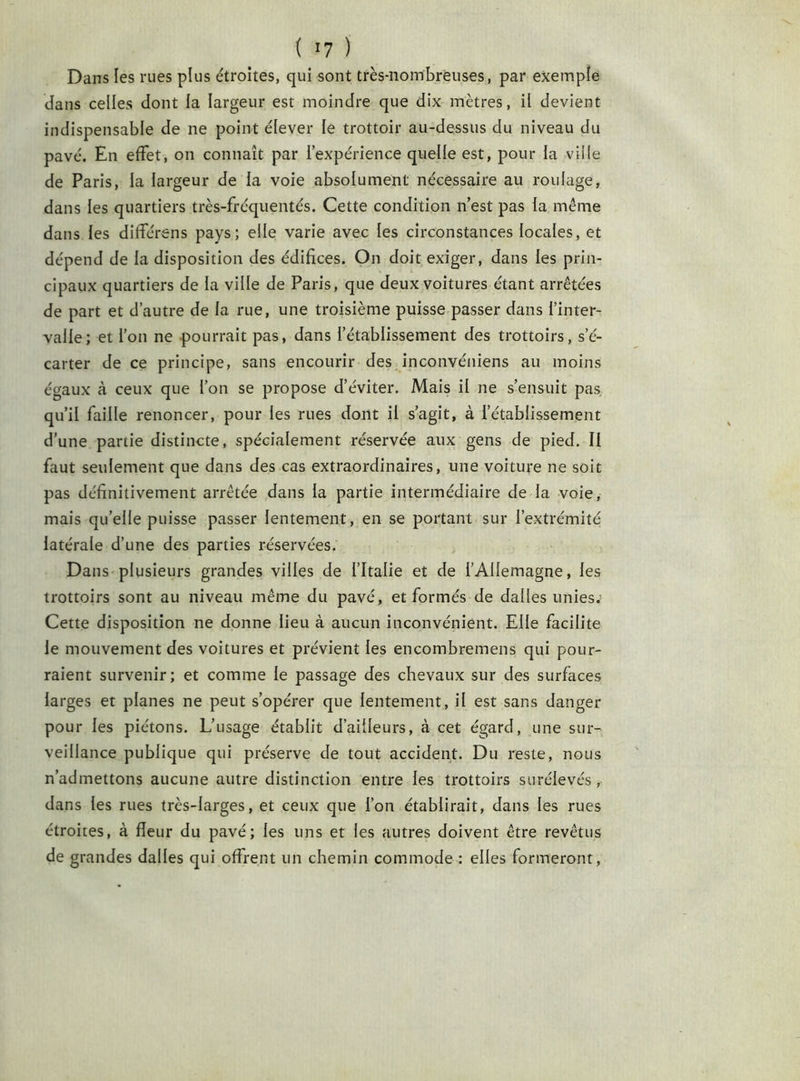 ( !7 J Dans les rues plus étroites, qui sont très-nombreuses, par exemple dans celles dont la largeur est moindre que dix mètres, il devient indispensable de ne point élever le trottoir au-dessus du niveau du pavé. En effet, on connaît par l’expérience quelle est, pour la ville de Paris, la largeur de la voie absolument nécessaire au roulage, dans les quartiers très-fréquentés. Cette condition n’est pas la même dans les différens pays; elle varie avec les circonstances locales, et dépend de la disposition des édifices. On doit exiger, dans les prin- cipaux quartiers de la ville de Paris, que deux voitures étant arrêtées de part et d’autre de la rue, une troisième puisse passer dans l’inter- valle; et l’on ne pourrait pas, dans l’établissement des trottoirs, s’é- carter de ce principe, sans encourir des inconvéniens au moins égaux à ceux que l’on se propose d’éviter. Mais il ne s’ensuit pas qu’il faille renoncer, pour les rues dont il s’agit, à l’établissement d’une partie distincte, spécialement réservée aux gens de pied. Il faut seulement que dans des cas extraordinaires, une voiture ne soit pas définitivement arrêtée dans la partie intermédiaire de la voie, mais qu’elle puisse passer lentement, en se portant sur l’extrémité latérale d’une des parties réservées. Dans plusieurs grandes villes de l’Italie et de l’Allemagne, les trottoirs sont au niveau même du pavé, et formés de dalles unies. Cette disposition ne donne lieu à aucun inconvénient. Elle facilite le mouvement des voitures et prévient les encombremens qui pour- raient survenir ; et comme le passage des chevaux sur des surfaces larges et planes ne peut s’opérer que lentement, il est sans danger pour les piétons. L’usage établit d’ailleurs, à cet égard, une sur- veillance publique qui préserve de tout accident. Du reste, nous n’admettons aucune autre distinction entre les trottoirs surélevés, dans les rues très-larges, et ceux que l’on établirait, dans les rues étroites, à fleur du pavé; les uns et les autres doivent être revêtus de grandes dalles qui offrent un chemin commode : elles formeront,