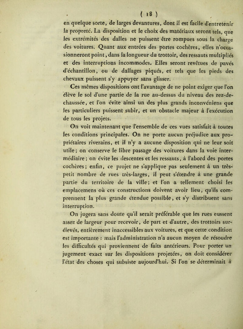 en quelque sorte, de larges devantures, dont il est facile d’entretenir fa propreté. La disposition et le choix des matériaux seront tels, que les extrémités des dalles ne puissent être rompues sous fa charge des voitures. Quant aux entrées des portes cochères, elfes n’occa- sionneront point, dans la longueur du trottoir, des ressauts multipliés et des interruptions incommodes. Elles seront revêtues de pavés d’échantillon, ou de dallages piqués, et tels que les pieds des chevaux puissent s’y appuyer sans glisser. Ces mêmes dispositions ont l’avantage de ne point exiger que l’on élève le sol d’une partie de la rue au-dessus du niveau des rez-de- chaussée, et l’on évite ainsi un des plus grands inconvéniens que les particuliers puissent subir, et un obstacle majeur à l’exécution de tous les projets. On voit maintenant que l’ensemble de ces vues satisfait à toutes les conditions principales. On ne porte aucun préjudice aux pro- priétaires riverains, et il n’y a aucune disposition qui ne leur soit utile ; on conserve le libre passage des voitures dans la voie inter- médiaire ; on évite les descentes et les ressauts, à l’abord des portes cochères; enfin, ce projet ne s’applique pas seulement à un très- petit nombre de rues très-larges, il peut s’étendre à une grande partie du territoire de la ville ; et l’on a tellement choisi les emplacemens où ces constructions doivent avoir lieu, qu’ils com- prennent la plus grande étendue possible, et s’y distribuent sans interruption. On jugera sans doute qu’il serait préférable que les rues eussent assez de largeur pour recevoir, de part et d’autre, des trottoirs sur- élevés, entièrement inaccessibles aux voitures, et que cette condition est importante : mais l’administration n’a aucun moyen de résoudre les difficultés qui proviennent de faits antérieurs. Pour porter un jugement exact sur les dispositions projetées, on doit considérer l’état des choses qui subsiste aujourd’hui. Si l’on se déterminait à