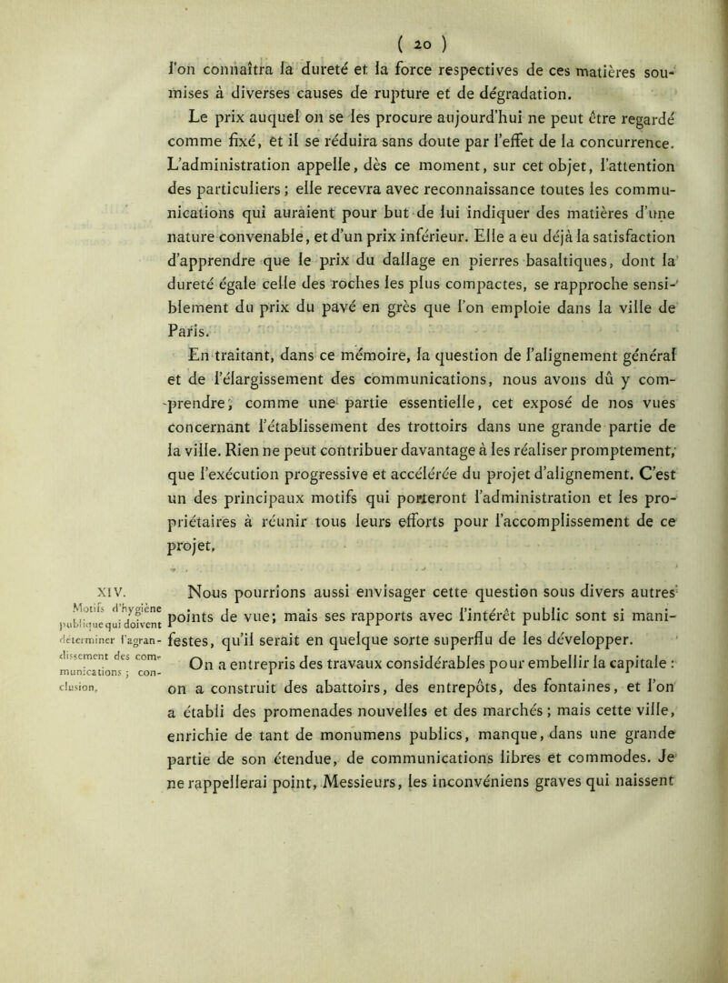 XIV. Motifs d'hygiène publique qui doivent Heteiminer i'agran- dissement des con> munications ; con- clusion. ( *0 ) l’on connaîtra la dureté et la force respectives de ces matières sou- mises à diverses causes de rupture et de dégradation. Le prix auquel on se les procure aujourd’hui ne peut être regardé comme fixé, et il se réduira sans doute par l’effet de la concurrence. L’administration appelle, dès ce moment, sur cet objet, l’attention des particuliers ; elle recevra avec reconnaissance toutes les commu- nications qui auraient pour but de lui indiquer des matières d’une nature convenable, et d’un prix inférieur. Elle a eu déjà la satisfaction d’apprendre que le prix du dallage en pierres basaltiques, dont la dureté égale celle des roches les plus compactes, se rapproche sensi- blement du prix du pavé en grès que l’on emploie dans la ville de Paris. En traitant, dans ce mémoire, la question de l’alignement général et de l’élargissement des communications, nous avons dû y com- prendre', comme une partie essentielle, cet exposé de nos vues concernant l’établissement des trottoirs dans une grande partie de la ville. Rien ne peut contribuer davantage à les réaliser promptement,’ que l’exécution progressive et accélérée du projet d’alignement. C’est un des principaux motifs qui porteront l’administration et les pro- priétaires à réunir tous leurs efforts pour l’accomplissement de ce projet, •9 i . • * * « ■* * * - ’ Nous pourrions aussi envisager cette question sous divers autres1 points de vue; mais ses rapports avec l’intérêt public sont si mani- festes, qu’il serait en quelque sorte superflu de les développer. On a entrepris des travaux considérables pour embellir la capitale : on a construit des abattoirs, des entrepôts, des fontaines, et l’on a établi des promenades nouvelles et des marchés ; mais cette ville, enrichie de tant de monumens publics, manque, dans une grande partie de son étendue, de communications libres et commodes. Je ne rappellerai point, Messieurs, les inconvéniens graves qui naissent