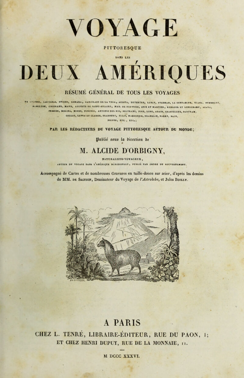 PITTORESQUE DAHS LES r RÉSUMÉ GÉNÉRAL DE TOUS LES VOYAGES n iMOMR, LAt-CAIlt, OVIEDO, GOMAIU , CiRCILAZO DE LA VEGA, ACOSTA, DUTERTRB, LAÇAT, STEDMAN, LA CONDAUlN't, ULLOA, EUMBO-LUT, ■ aMIITON, COCIia ANE, MAWB, AUGUSTE DE SAINT-HILAIRE, MAX. DE NEUW1ED, SPIX ET MARTIUS , RENGGER ET LONGCBAMP , AZARA, rRESIER, MOL1NA, MIERS, POEPPIG, ANTONIO DEL RIO, BELTRAMI, PIRE, LONG, ADAIR, CUASTELLUR, BARTRAM, COLLOT, LEWIS ET CLARKB, BRADBURY, ELLIS, MACKENZIE, FRANKLIN, PARBY, BACK, FHIPPS, ETC., ETC.; PAR LES RÉDACTEURS DU VOYAGE PITTORESQUE AUTOUR DU MONDE; Public 50U9 la Direction De a M. ALCIDE DORBIGNY, NATURALISTE-VOYAGEUR , AUTEUR DU VOTAGE DANS l’aMERIQUE MERIDIONALE, PUBLIE PAR ORDRE DU GOUVERNEMENT. Accompagné de Cartes et de nombreuses Gravures en taille-douce sur acier, d’après les dessins de MM. de Saiksoh, Dessinateur du Voyage de l’Astrolabe, et Jules Boilly. A PARIS CHEZ L. TENRÉ, LIBRAIRE-ÉDITEUR, RUE DU PAON, 1; ET CHEZ HENRI DUPUY, RUE DE LA MONNAIE, n. M DCCC XXXVI.