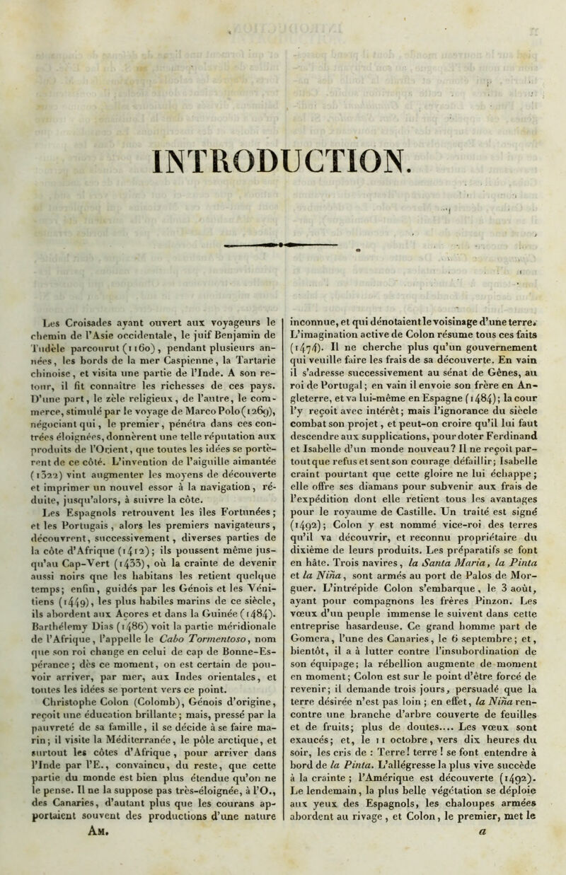 INTRODUCTION Les Croisades ayant ouvert aux voyageurs le chemin de l’Asie occidentale, le juif Benjamin de Tudèle parcourut (1160) , pendant plusieurs an- nées , les bords de la mer Caspienne, la Tartarie chinoise, et visita une partie de l’Inde. A son re- tour, il fit connaître les richesses de ces pays. D’une part, le zèle religieux, de l’autre, le com- merce, stimulé par le voyage de Marco Polo(126g), négociant qui, le premier, pénétra dans ces con- trées éloignées, donnèrent une telle réputation aux produits de l’Orient, que toutes les idées se portè- rent de ce côté. L’invention de l’aiguille aimantée ( 1 bi'i) vint augmenter les moyens de découverte et imprimer un nouvel essor à la navigation, ré- duite, jusqu’alors, à suivre la côte. Les Espagnols retrouvent les îles Fortunées; et les Portugais , alors les premiers navigateurs, découvrent, successivement, diverses parties de la côte d’Afrique (14.12); ils poussent même jus- qu’au C.ap-Vert (i433), où la crainte de devenir aussi noirs qne les habitans les retient quelque temps; enfin, guidés par les Génois et les Véni- tiens (t449)i les plu* habiles marins de ce siècle, ils abordent aux Açores et dans la Guinée (>484). Barthélemy Dias (i486) voit la partie méridionale de l’Afrique, l’appelle le Cabo Tormentoso, nom que son roi change en celui de cap de Bonne-Es- pérance ; dès ce moment, on est certain de pou- voir arriver, par mer, aux Indes orientales, et toutes les idées se portent vers ce point. Christophe Colon (Colomb), Génois d’origine, reçoit une éducation brillante; mais, pressé par la pauvreté de sa famille, il se décide à se faire ma- rin; il visite la Méditerranée, le pôle arctique, et surtout les côtes d’Afrique , pour arriver dans l’Inde par l’E., convaincu, du reste, que cette partie du monde est bien plus étendue qu’on ne le pense. Il ne la suppose pas très-éloignée, à l’O., des Canaries, d’autant plus que les courans ap- portaient souvent des productions d’une nature Am, inconnue, et qui dénotaient le voisinage d’une terre. L’imagination active de Colon résume tous ces faits (i474). Il ne cherche plus qu’un gouvernement qui veuille faire les frais de sa découverte. En vain il s’adresse successivement au sénat de Gênes, au roi de Portugal ; en vain il envoie son frère en An- gleterre, et va lui-même en Espagne (1484); la cour l’y reçoit avec intérêt; mais l’ignorance du siècle combat son projet, et peut-on croire qu’il lui faut descendre aux supplications, pour doter Ferdinand et Isabelle d’un monde nouveau? Il ne reçoit par- tout que refus et sent son courage défaillir; Isabelle craint pourtant que cette gloire ne lui échappe; elle offre ses diamans pour subvenir aux frais de l’expédition dont elle retient tous les avantages pour le royaume de Castille. Un traité est signé (1492); Colon y est nommé vice-roi des terres qu’il va découvrir, et reconnu propriétaire du dixième de leurs produits. Lps préparatifs se font en hâte. Trois navires, la Santa Maria, la Pinta et la Nina, sont armés au port de Palos de Mor- guer. L’intrépide Colon s’embarque, le 3 août, ayant pour compagnons les frères Pinzon. Les vœux d’un peuple immense le suivent dans cette entreprise hasardeuse. Ce grand homme part de Gomera, l’une des Canaries, le 6 septembre; et, bientôt, il a à lutter contre l’insubordination de son équipage; la rébellion augmente de moment en moment ; Colon est sur le point d’être forcé de revenir; il demande trois jours, persuadé que la terre désirée n’est pas loin ; en effet, la Nina ren- contre une branche d’arbre couverte de feuilles et de fruits; plus de doutes.... Les vœux sont exaucés; et, le 11 octobre, vers dix heures du soir, les cris de : Terre! terre ! se font entendre à bord de la Pinta. L’allégresse la plus vive succède à la crainte ; l’Amérique est découverte (1492). Le lendemain, la plus belle végétation se déploie aux yeux des Espagnols, les chaloupes armées abordent au rivage , et Colon, le premier, met le a