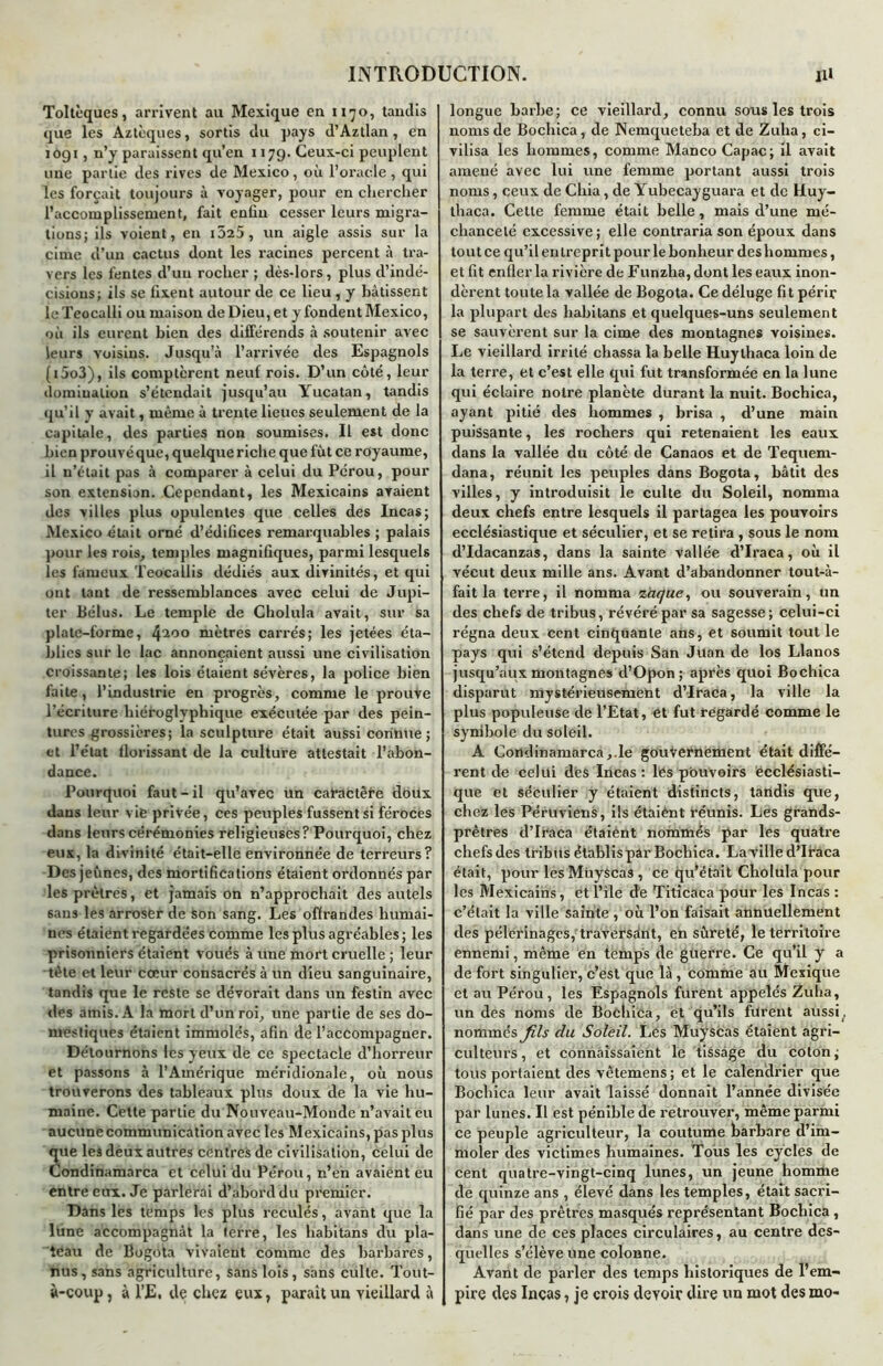 Toltèques, arrivent au Mexique en 1170, tandis que les Aztèques, sortis du pays d’Aztlan, en iôgi, n’y paraissent qu’en 1179. Ceux-ci peuplent une partie des rives de Mexico, où l’oracle, qui les forçait toujours à voyager, pour en chercher l’accomplissement, fait enfin cesser leurs migra- tions; ils voient, en i525, un aigle assis sur la cime d’un cactus dont les racines percent à tra- vers les fentes d’un rocher ; dès-lors, plus d’indé- cisions; ils se fixent autour de ce lieu , y bâtissent le Teocalli ou maison de Dieu, et y fondent Mexico, où ils eurent bien des différends à soutenir avec leurs voisins. Jusqu’à l’arrivée des Espagnols (i5o3), ils comptèrent neuf rois. D’un côté, leur domination s’étendait jusqu’au Yucatan, tandis qu’il y avait, même à trente lieues seulement de la capitale, des parties non soumises. Il est donc bien prouvé que, quelque riche que fût ce royaume, il n’était pas à comparer à celui du Pérou, pour son extension. Cependant, les Mexicains avaient des villes plus opulentes que celles des Incas; Mexico était orné d’édifices remarquables; palais pour les rois, temples magnifiques, parmi lesquels les fameux Teocallis dédiés aux divinités, et qui ont tant de ressemblances avec celui de Jupi- ter Bélus. Le temple de Cholula avait, sur sa plate-forme, 4i0° mètres carrés; les jetées éta- blies sur le lac annonçaient aussi une civilisation croissante; les lois étaient sévères, la police bien faite, l’industrie en progrès, comme le prouve l’écriture hiéroglyphique exécutée par des pein- tures grossières; la sculpture était aussi connue ; et l’état florissant de la culture attestait l’abon- dance. Pourquoi faut-il qu’avec un catractète doux dans leur vie privée, ces peuples fussent si féroces dans leurs cérémonies religieuses? Pourquoi, chez eux, la divinité était-elle environnée de terreurs? Des jeûnes, des mortifications étaient ordonnés par les prêtres, et jamais on n’approchait des autels 6ans les arroser de son sang. Les offrandes humai- nes étaient regardées comme les plus agréables ; les prisonniers étaient voués à une mort cruelle ; leur tète et leur cœur consacrés à un dieu sanguinaire, tandis que le reste se dévorait dans un festin avec des amis. A la mort d’un roi, une partie de ses do- mestiques étaient immolés, afin de l’accompagner. Détournons les yeux de ce spectacle d’horreur et passons à l’Amérique méridionale, où nous trouverons des tableaux plus doux de la vie hu- maine. Cette partie du Nouveau-Monde n’avait eu aucune communication avec les Mexicains, pas plus que les dèux autres centres de civilisation, celui de Condinamarca et celui du Pérou, n’en avaient eu entre eux. Je parlerai d’abord du premier. Dans les temps les plus reculés, avant que la lune accompagnât la terre, les habitans du pla- teau de Bogota vivaient comme des barbares, nus, sans agriculture, sans lois, sans culte. Tout- à-coup, à l’E. de chez eux, paraît un vieillard à longue barbe; ce vieillard, connu sous les trois noms de Bocliica, de Nemqueteba et de Zuha, ci- vilisa les hommes, comme MancoCapac; il avait amené avec lui une femme portant aussi trois noms, ceux de Chia, de Yubecayguara et de Huy- thaca. Cette femme était belle, mais d’une mé- chanceté excessive; elle contraria son époux dans tout ce qu’il en trepri t pour le bonheur des hommes, et fit enfler la rivière de Funzha, dont les eaux inon- dèrent toute la vallée de Bogota. Ce déluge fit périr la plupart des habitans et quelques-uns seulement se sauvèrent sur la cime des montagnes voisines. Le vieillard irrité chassa la belle Huythaca loin de la terre, et c’est elle qui fut transformée en la lune qui éclaire notre planète durant la nuit. Bochica, ayant pitié des hommes , brisa , d’une main puissante, les rochers qui retenaient les eaux dans la vallée du côté de Canaos et de Tequem- dana, réunit les peuples dans Bogota, bâtit des villes, y introduisit le culte du Soleil, nomma deux chefs entre lesquels il partagea les pouvoirs ecclésiastique et séculier, et se retira , sous le nom d’Idacanzas, dans la sainte vallée d’Iraca, où il vécut deux mille ans. Avant d’abandonner tout-à- fait la terre, il nomma zàque, ou souverain, un des chefs de tribus, révéré par sa sagesse; celui-ci régna deux Cent cinquante ans, et soumit tout le pays qui s’étend depuis San Juan de los Llanos jusqu’aux montagnes d’Opon; après quoi Bochica disparut mystérieusement d’Iraca, la ville la plus populeuse de l’Etat, et fut regardé comme le symbole du soleil. A Condinamarca, le gouvernement était diffé- rent de celui des Incas : les pouvoirs ecclésiasti- que et séculier y étaient distincts, tandis que, chez les Péruviens, ils étaiènt réunis. Les grands- prêtres d’Iraca étaient nommés par les quatre chefs des tribus établis par Bochica. La ville d’Iraca était, pour les Müyscas , ce qu’était Cholula pour les Mexicains, et l’ile de Titicaca pour les Incas : c’était la ville sainte, où l’on faisait annuellement des pèlerinages, traversânt, en sûreté, le territoire ennemi, même en temps de guerre. Ce qu’il y a de fort singulier, c’est que là , comme au Mexique et au Pérou, les Espagnols furent appelés Zuha, un des noms de Bochica, et qu’ils furent aussi, nommés fils du Soleil. Les MuysCas étaient agri- culteurs, et connaissaient le tissage du coton; tous portaient des vêtemens ; et le calendrier que Bochica leur avait laissé donnait l’année divisée par lunes. Il est pénible de retrouver, même parmi ce peuple agriculteur, la coutume barbare d’im- moler des victimes humaines. Tous les cycles de cent quatre-vingt-cinq lunes, un jeune homme de quinze ans , élevé dans les temples, était sacri- fié par des prêtres masqués représentant Bochica , dans une de ces places circulaires, au centre des- quelles s’élève une colonne. Avant de parler des temps historiques de l’em- pire des Incas, je crois devoir dire un mot des mo-