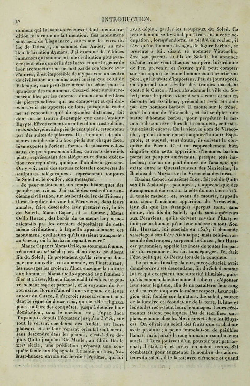 numens qui lui sont antérieurs et dont aucune tra- dition historique ne fait mention. Ces monumens sont ceux de Tiaguanaco, situés sur les rives du lac de Titicaca, au sommet des Andes, au mi- lieu de la nation Aymara. J’ai examiné des édifices immenses qui annoncent une civ ilisation plus avan- cée peut-être que celle des Incas, et que le genre de leur architecture ne permet pas de confondre avec d’autres; il est impossible de n’y pas voir un centre de civilisation au moins aussi ancien que celui de Palenqué, sans peut-être même lui céder pour ia grandeur des monumens. Ceux-ci sont surtout re- marquables par les énormes dimensions des blocs de pierres taillées qui les composent et qui doi- vent avoir été apportés de loin, puisque la roche ne se rencontre qu’à de grandes distances, fait dont on ne trouve d’exemple que dans l’antique Egypte. Effectivement, au milieu d’une vaste plaine, un tumulus, élevé de près de cent pieds, est soutenu par des suites de pilastres. Il est entouré de plu- sieurs temples de 5 à 5oo pieds sur chaque face, bien exposés à l’orient, formés de pilastres colos- saux, de portiques monolithes, couverts de reliefs plats, représentant des allégories et d’une exécu- tion très-régulière, quoique d’un dessin grossier. On y voit aussi des statues colossales couvertes de sculptures allégoriques , représentant toujours le Soleil et le condor, son messager. Je passe maintenant aux temps historiques des peuples péruviens. J’ai parlé des restes d’une an- cienne civilisation, sur les bords du lac de Titicaca; il est singulier de voir les Péruviens, dans leurs annales, faire descendre leur premier roi, le fils du Soleil, Manco Capac, et sa femme , Marna Oello Huaco, des bords de ce même lac; ne se- raient-ils pas les derniers dépositaires de cette même civilisation, à laquelle appartiennent ces monumens, civilisation qu’ils auraient transportée au Cuzco, où la barbarie régnait encore ? Manco Capacet Marna Oello, sa sœur etsafemme, vécurent au xie siècle ; ces demi-dieux se disent fds du Soleil; ils prétendent qu’ils viennent don- ner une nouvelle vie au monde, en l’instruisant ; les sauvages les croient: l’Inca enseigne la culture aux hommes; Marna Oello apprend aux femmes à fder et à tisser; Manco Capacétablitdeslois, ungou- vernement sage et paternel, et le royaume du Pé- rou existe. Borné d’abord à une vingtaine de lieues autour du Cuzco, il s’accroît successivement pen- dant le règne de douze rois, que le zèle religieux pousse à faire des conquêtes, jusqu’à étendre leur domination, sous le onzième roi, Tupac Inca Yupanqui, depuis l’équateur jusqu’au 36° S., sur tout le versant occidental des Andes, sur leurs plateaux et sur leur versant oriental seulement, sans descendre dans les plaines, c’est-à-dire de- puis Quito jusqu’au Rio Maule, au Chili. Dès le xiv* siècle, une prédiction préparait une con- quête facile aux Espagnols. Le septième Inca, Ya- huar-huacac envoie son héritier légitime, qui lui avait déplu, garderies troupeaux du Soleil. Ce jeune homme se livrait depuis trois ans à cette oc- cupation , lorsqu’endormi au pied d’un rocher, il rêve qu’un homme étrange, de figure barbue, se présente à lui, disant se nommer Viracocha, être son parent, et fils du Soleil; lui annonce qu’une armée vient attaquer son père, lui ordonne de l’en prévenir, et l’assure qu’il peut compter sur son appui ; le jeune homme court avertir son père, qui le traite d’imposteur. Peu de jours après, on apprend une révolte des troupes marchant contre le Cuzco ; l’Inca abandonne la ville du So- leil; mais le prince vient à son secours et met en déroute les assaillans, prétendant avoir été aidé par des hommes barbus. Il monte sur le trône, sous le nom de Viracocha, et fait sculpter une statue d’homme barbu, pour perpétuer la mé- moire de son rêve ; lors de la conquête, cette sta- tue existait encore. De là vient le nom de Viraco- cha, qu’on donne encore aujourd’hui aux Espa- gnols, et auquel, sans doute, ils doivent la con- quête du Pérou. C’est un rapprochement bien singulier que cette apparition d’hommes barbus parmi les peuples américains, presque tous imT berbes; car on ne peut douter de l’analogie qui existe entre le Quelzalcohualt des Mexicains , le Bochica des Muyscas et le Viracocha des Incas. Huaina Capac, douzième Inca, fait roi de Quito son fils Atahualpa; peu après , il apprend que des etrangers ont été vus sur la côte du nord, en i5i5. Il tombe malade ; et, avant de mourir, rappelle aux siens l’ancienne apparition de Viracocha, leur dit que les étrangers aperçus sont, sans doute, des fils du Soleil, qu’ils sont supérieurs aux Péruviens, qu’ils doivent envahir l’Etat; et finit par ordonner qu’on leur obéisse en tout. Son fils, Huascar, lui succède en i5î3; il demande vasselage à son frère Atahualpa ; mais celui-ci ras- semble des troupes, surprend le Cuzco, fait Huas- car prisonnier, appelle les Incas de toutes les par- ties du royaume et les fait tous égorger. Tel était l’état politique du Pérou lors de la conquête. Le premier Inca législateur, envoyé du ciel, avait donné ordre à ses descendans, fils du Soleil comme lui et qui exerçaient une autorité illimitée, puis- qu’ils commandaient comme des dieux , d’épouser leur sœur légitime, afin de ne pas altérer leur sang et de mériter toujours le même respect. Leur reli- gion était fondée sur la nature. Le soleil, source de la lumière et fécondateur de la terre, la lune et les étoiles recevaient leurs hommages. Leurs céré- monies étaient pacifiques. Pas de sacrifices san- glans, comme chez les Mexicains et chez les Muys- cas. On offrait au soleil des fruits que sa chaleur avait produits; à peine immolait-on de paisibles llamas ; mais jamais le sang humain ne souilla leurs autels. L’Inca jouissait d’un pouvoir tout patriar- chal; il était roi et prêtre en même temps. S’il combattait pour augmenter le nombre des adora- teurs du soleil, il le faisait avec clémence et quand