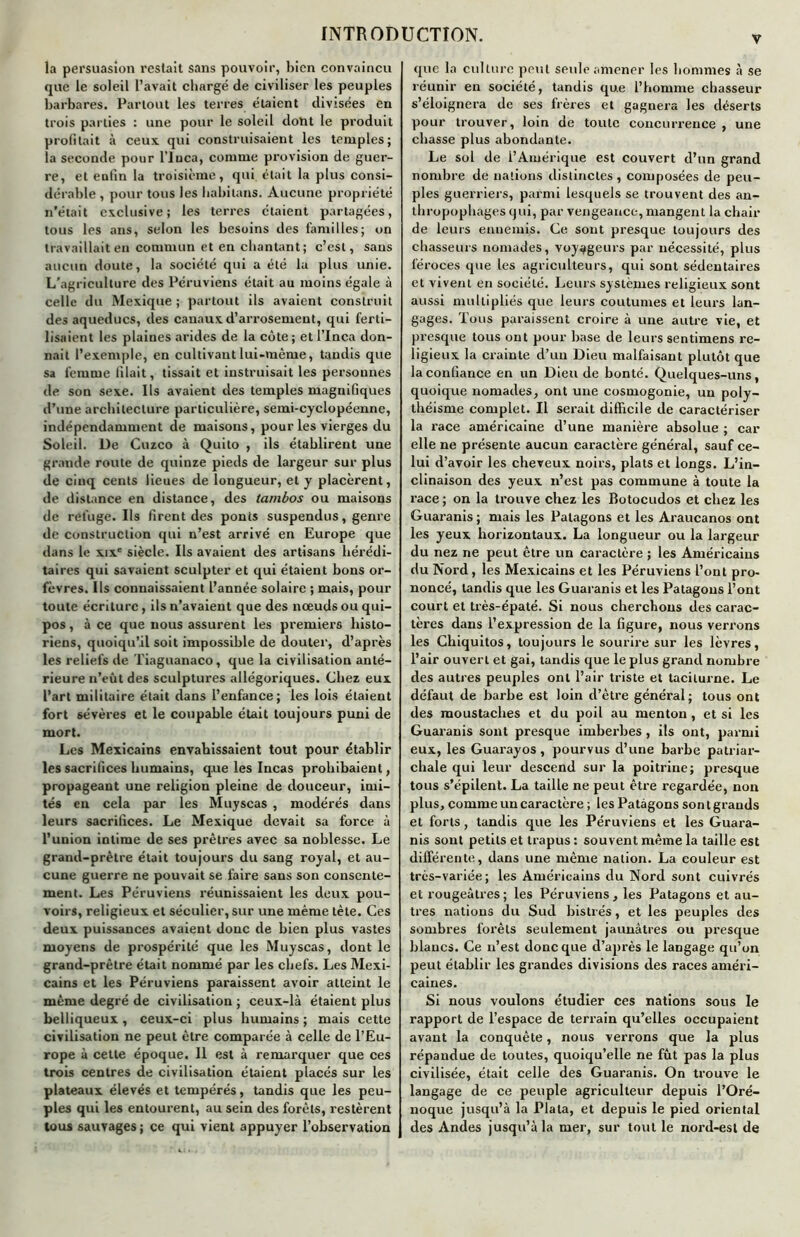 v la persuasion restait sans pouvoir, bien convaincu que le soleil l’avait chargé de civiliser les peuples barbares. Partout les terres étaient divisées en trois parties : une pour le soleil dont le produit profitait à ceux qui construisaient les temples; la seconde pour l'iuca, comme provision de guer- re, et enfin la troisième, qui était la plus consi- dérable , pour tous les habitons. Aucune propriété n’était exclusive; les terres étaient partagées, tous les ans, selon les besoins des familles; on travaillait en commun et en chantant; c’est, sans aucun doute, la société qui a été la plus unie. L’agriculture des Péruviens était au moins égale à celle du Mexique ; partout ils avaient construit des aqueducs, des canaux d’arrosement, qui ferti- lisaient les plaines arides de la côte ; et l’Inca don- nait l’exemple, en cultivant lui-même, tandis que sa femme filait, tissait et instruisait les personnes de son sexe. Ils avaient des temples magnifiques d’une architecture particulière, semi-cyclopéenne, indépendamment de maisons, pour les vierges du Soleil. De Cuzco à Quito , ils établirent une grande route de quinze pieds de largeur sur plus de cinq cents lieues de longueur, et y placèrent, de distance en distance, des tambos ou maisons de refuge. Ils firent des ponts suspendus, genre de construction qui n’est arrivé en Europe que dans le xixe siècle. Ils avaient des artisans hérédi- taires qui savaient sculpter et qui étaient bons or- fèvres. Ils connaissaient l’année solaire ; mais, pour toute écriture, ils n’avaient que des nœuds ou qui- pos, à ce que nous assurent les premiers histo- riens, quoiqu’il soit impossible de douter, d’après les reliefs de Tiaguanaco, que la civilisation anté- rieure n’eût des sculptures allégoriques. Chez eux l’art militaire était dans l’enfance; les lois étaient fort sévères et le coupable était toujours puni de mort. Les Mexicains envahissaient tout pour établir les sacrifices humains, que les Incas prohibaient, propageant une religion pleine de douceur, imi- tés en cela par les Muyscas , modérés dans leurs sacrifices. Le Mexique devait sa force à l’union intime de ses prêtres avec sa noblesse. Le grand-prêtre était toujours du sang royal, et au- cune guerre ne pouvait se faire sans son consente- ment. Les Péruviens réunissaient les deux pou- voirs, religieux et séculier, sur une même tète. Ces deux puissances avaient donc de bien plus vastes moyens de prospérité que les Muyscas, dont le grand-prêtre était nommé par les chefs. Les Mexi- cains et les Péruviens paraissent avoir atteint le même degré de civilisation ; ceux-là étaient plus belliqueux, ceux-ci plus humains ; mais cette civilisation ne peut être comparée à celle de l’Eu- rope à cette époque. Il est à remarquer que ces trois centres de civilisation étaient placés sur les plateaux élevés et tempérés, tandis que les peu- ples qui les entourent, au sein des forêts, restèrent tous sauvages ; ce qui vient appuyer l’observation que la culture peut seule amener les hommes à se réunir en société, tandis que l’homme chasseur s’éloignera de ses frères et gagnera les déserts pour trouver, loin de toute concurrence, une chasse plus abondante. Le sol de l’Amérique est couvert d’un grand nombre de nations distinctes, composées de peu- ples guerriers, parmi lesquels se trouvent des an- thropophages qui, par vengeance, mangent la chair de leurs ennemis. Ce sont presque toujours des chasseurs nomades, voyageurs par nécessité, plus féroces que les agriculteurs, qui sont sédentaires et vivent en société. Leurs systèmes religieux sont aussi multipliés que leurs coutumes et leurs lan- gages. Tous paraissent croire à une autre vie, et presque tous ont pour base de leurs sentimens re- ligieux la crainte d’un Dieu malfaisant plutôt que la confiance en un Dieu de bonté. Quelques-uns, quoique nomades, ont une cosmogonie, un poly- théisme complet. Il serait difficile de caractériser la race américaine d’une manière absolue ; car elle ne présente aucun caractère général, sauf ce- lui d’avoir les cheveux noirs, plats et longs. L’in- clinaison des yeux n’est pas commune à toute la race; on la trouve chez les Botocudos et chez les Guaranis; mais les Patagons et les Araucanos ont les yeux horizontaux. La longueur ou la largeur du nez ne peut être un caractère ; les Américains du Nord, les Mexicains et les Péruviens l’ont pro- noncé, tandis que les Guaranis et les Patagons l’ont court et très-épaté. Si nous cherchons des carac- tères dans l’expression de la figure, nous verrons les Chiquitos, toujours le sourire sur les lèvres, l’air ouvert et gai, tandis que le plus grand nombre des autres peuples ont l’air triste et taciturne. Le défaut de barbe est loin d’être général; tous ont des moustaches et du poil au menton , et si les Guaranis sont presque imberbes, ils ont, parmi eux, les Guarayos, pourvus d’une barbe patriar- chale qui leur descend sur la poitrine; presque tous s’épilent. La taille ne peut être regardée, non plus, comme un caractère ; les Patagons son t grands et forts, tandis que les Péruviens et les Guara- nis sont petits et trapus : souvent même la taille est différente, dans une même nation. La couleur est très-variée; les Américains du Nord sont cuivrés et rougeâtres; les Péruviens, les Patagons et au- tres nations du Sud bistrés, et les peuples des sombres forêts seulement jaunâtres ou presque blancs. Ce n’est donc que d’après le langage qu’on peut établir les grandes divisions des races améri- caines. Si nous voulons étudier ces nations sous le rapport de l’espace de terrain qu’elles occupaient avant la conquête, nous verrons que la plus répandue de toutes, quoiqu’elle ne fût pas la plus civilisée, était celle des Guaranis. On trouve le langage de ce peuple agriculteur depuis l’Oré- noque jusqu’à la Plata, et depuis le pied oriental des Andes jusqu’à la mer, sur tout le nord-est de