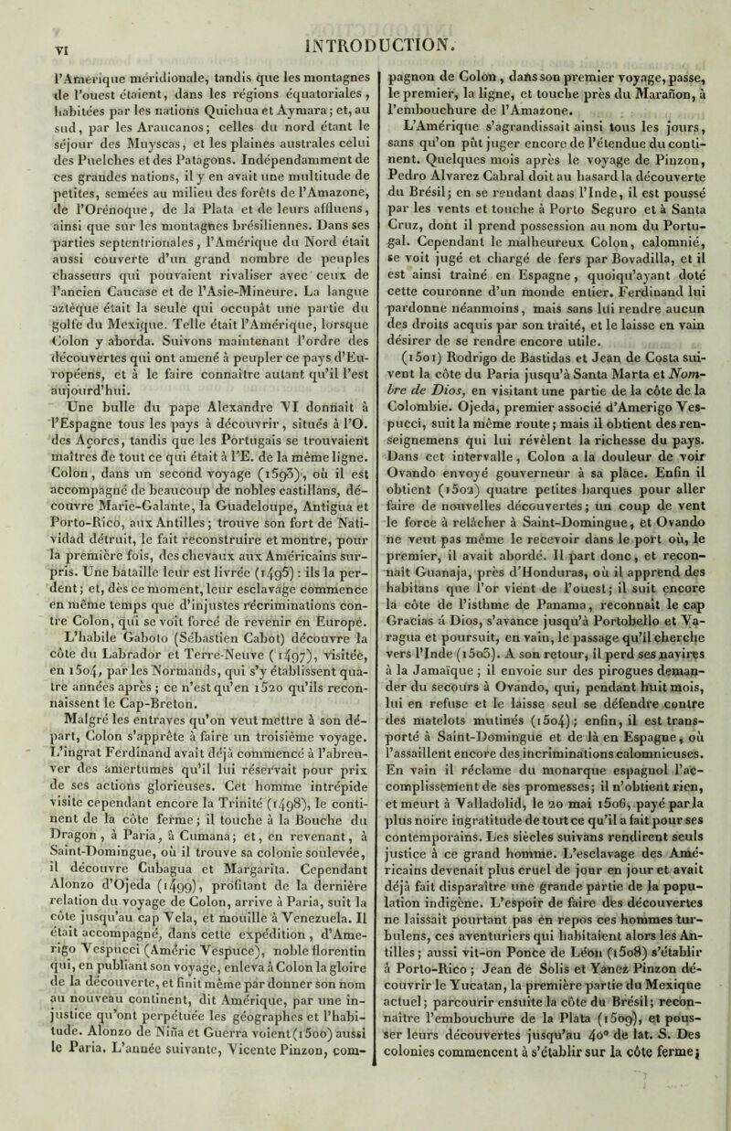 TI l’Amérique méridionale, tandis que les montagnes île l’ouest étaient, dans les régions équatoriales, habitées par les nations Quichua et Aymara; et, au sud, par les Araucanos; celles du nord étant le séjour des Muyscas, et les plaines australes celui des Puelches et des Patagons. Indépendamment de ces grandes nations, il y en avait une multitude de petites, semées au milieu des forêts de l’Amazone, de l’Orénoqué, de la Plata et de leurs affluens, ainsi que sur les montagnes brésiliennes. Dans ses parties septentrionales , l’Amérique du Nord était aussi couverte d’un grand nombre de peuples chasseurs qui pouvaient rivaliser avec ceux de l’ancien Caucase et de l’Asie-Mineure. La langue aztèque était la seule qui occupât une partie du golfe du Mexique. Telle était l’Amérique, lorsque Colon y aborda. Suivons maintenant l’ordre des découvertes qui ont amené à peupler ce pays d’Eu- ropéens, et à le faire connaître autant qu’il l’est aujourd’hui. Une bulle du pape Alexandre VI donnait à l’Espagne tous les pays à découvrir, situés à l’O. des Açores, tandis que les Portugais se trouvaient maîtres de tout ce qui était à l'E. de la même ligne. Colon, dans un second voyage (i5g3), où il est accompagné de beaucoup de nobles castillans, dé- couvre Marie-Galante, la Guadeloupe, Antigua et Porto-Rico, aux Antilles ; trouve son fort de Nati- vidad détruit, le fait reconstruire et montre, pour la première fois, des chevaux aux Américains sur- pris. Une bataille leur est livrée (r49^) : ils la per- dent ; et, dès ce moment, leur esclavage commence en même temps que d’injustes récriminations con- tre Colon, qui se voit forcé de revenir en Europe. L’habile Gabolo (Sébastien Cabot) découvre la côte du Labrador et Terre-Neuve ( 1497)^ visitée, en i5o4, par les Normands, qui s’y établissent qua- tre années après ; ce n’est qu’en iÔ2o qu’ils recon- naissent le Cap-Breton. Malgré les entraves qu’on veut mettre à son dé- part, Colon s’apprête à faire un troisième voyage. L’ingrat Ferdinand avait déjà commencé à l’abreu- ver des amertumes qu’il lui réservait pour prix de ses actions glorieuses. Cet homme intrépide visite cependant encore la Trinité (1498), le conti- nent de la côte ferme; il touche à la Bouche du Dragon , à Paria, à Cumana; et, en revenant, à Saint-Domingue, où il trouve sa colonie soulevée, il découvre Cubagua et Margarita. Cependant Alonzo d’Ojeda (1499), profilant de la dernière relation du voyage de Colon, arrive à Paria, suit la côte jusqu’au cap Vêla, et mouille à Venezuela. Il était accompagné, dans cette expédition , d’Ame- rigo Vespucci (Améric Vespuce), noble florentin qui, en publiant son voyage, enleva à Colon la gloire de la découverte, et finit même par donner son nom au nouveau continent, dit Amérique, par une in- justice qu’ont perpétuée les géographes et l’habi- tude. Alonzo de Nina et Guerra voient (i5oo) aussi le Paria. L’année suivante, Vicente Pinzon, com- pagnon de Colon , dans son premier voyage, passe, le premier, la ligne, et touche près du Maranon, à l’embouchure de l’Amazone. L’Amérique s’agrandissait ainsi tous les jours, sans qu’on put juger encore de l’étendue du conti- nent. Quelques mois après le voyage de Pinzon, Pedro Alvarez Cahral doit au hasard la découverte du Brésil; en se rendant dans l’Inde, il est poussé par les vents et touche à Porto Seguro et à Santa Cruz, dont il prend possession au nom du Portu- gal. Cependant le malheureux Colon, calomnié, se voit jugé et chargé de fers par Bovadilla, et il est ainsi traîné en Espagne, quoiqu’ayant doté cette couronne d’un monde entier. Ferdinand lui pardonne néanmoins, mais sans lui rendre aucun des droits acquis par son traité, et le laisse en vain désirer de se rendre encore utile. (i5oi) Rodrigo de Bastidas et Jean de Costa sui- vent la côte du Paria jusqu’à Santa Marta et Nom- bre de Dios, en visitant une partie de la côte de la Colombie. Ojeda, premier associé d’Amerigo Ves- pucci, suit la même route ; mais il obtient des ren- seignemens qui lui révèlent la richesse du pays. Dans cet intervalle, Colon a la douleur de voir Ovando envoyé gouverneur à sa place. Enfin il obtient (i5oa) quatre petites barques pour aller faire de nouvelles découvertes; un coup de vent le force à relâcher à Saint-Domingue, et Ovando ne veut pas même le recevoir dans le port où, le premier, il avait abordé. Il part donc, et recon- naît Guanaja, près d’Honduras, où il apprend des habitans que l’or vient de l’ouest; il suit encore la côte de l’isthme de Panama, reconnaît le cap Gracias â Dios, s’avance jusqu’à Portobello et Va- ragua et poursuit, en vain, le passage qu’il cherche vers l’Inde (i5o5). A son retour, il perd ses navires à la Jamaïque ; il envoie sur des pirogues deman- der du secours à Ovando, qui, pendant huit mois, lui en refuse et le laisse seul se défendre contre des matelots mutinés (i5o4); enfin, il est trans- porté à Saint-Domingue et de là en Espagne, où l’assaillent encore des incriminations calomnieuses. En vain il réclame du monarque espagnol l’ac- complissement de ses promesses; il n’obtient rien, et meurt à Valladolid, le ao mai i5oG, payé parla plus noire ingratitude de tout ce qu’il a fait pour ses contemporains. Les siècles suivans rendirent seuls justice à ce grand homme. L’esclavage des Amé- ricains devenait plus cruel de jour en jour et avait déjà fait disparaître une grande partie de la popu- lation indigène. L’espoir de faire des découvertes ne laissait pourtant pas en repos ces hommes tur- bulens, ces aventuriers qui habitaient alors les An- tilles; aussi vit-on Ponce de Léon (i5o8) s’établir à Porto-Rico ; Jean de Solis et Yanez Pinzon dé- couvrir le Yucatan, la première partie du Mexique actuel; parcourir ensuite la côte du Brésil; recon- naître l’embouchure de la Plata (1509), et pous- ser leurs découvertes jusqu’au 4o° de lat. S. Des colonies commencent à s’établir sur la côte ferme j