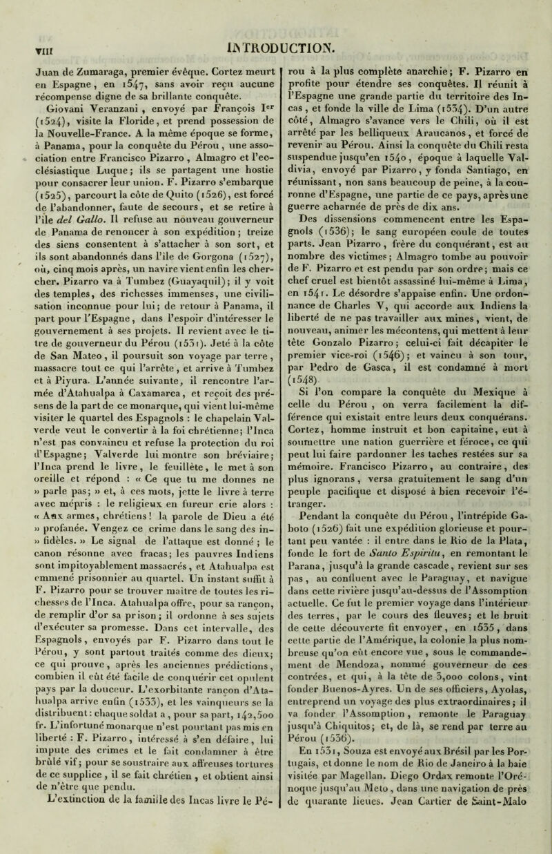 TIIl Juan de Zumaraga, premier évêque. Cortez meurt en Espagne, en i547, sans avoir reçu aucune récompense digne de sa brillante conquête. Giovani Veranzani , envoyé par François Ier (i524), visite la Floride, et prend possession de la Nouvelle-France. A la même époque se forme, à Panama, pour la conquête du Pérou , une asso- ciation entre Francisco Pizarro , Almagro et l’eo- clésiastique Luque ; ils se partagent une hostie pour consacrer leur union. F. Pizarro s’embarque ( 1525), parcourt la côte de Quito ( 15i6), est forcé de l’abandonner, faute de secours, et se retire à l’ile del Gallo. Il refuse au nouveau gouverneur de Panama de renoncer à son expédition ; treize des siens consentent à s’attacher à son sort, et ils sont abandonnés dans l’ile de Gorgona (1527), où, cinq mois après, un navire vient enfin les cher- cher. Pizarro va à Tumbez (Guayaquil) ; il y voit des temples, des richesses immenses, une civili- sation inconnue pour lui; de retour à Panama, il part pour l'Espagne, dans l’espoir d’intéresser le gouvernement à ses projets. Il revient avec le ti- tre de gouverneur du Pérou (i53i). Jeté à la côte de San Mateo, il poursuit son voyage par terre, massacre tout ce qui l’arrête , et arrive à Tumbez et à Piyura. L’année suivante, il rencontre l’ar- mée d’Atahualpa à Caxamarca, et reçoit des pré- sens de la part de ce monarque, qui vient lui-même visiter le quartel des Espagnols : le chapelain Yal- verde veut le convertir à la foi chrétienne; I’Inca n’est pas convaincu et refuse la protection du roi d’Espagne; Yalverde lui montre son bréviaire; l’Inca prend le livre, le feuillète, le met à son oreille et répond : « Ce que tu me donnes ne » parle pas; » et, à ces mots, jette le livre à terre avec mépris : le religieux en fureur crie alors : « A«x armes, chrétiens! la parole de Dieu a été » profanée. Vengez ce crime dans le sang des in- » fidèles. » Le signal de l’attaque est donné ; le canon résonne avec fracas; les pauvres Indiens sont impitoyablement massacrés, et Atahualpa est emmené prisonnier au quartel. Un instant suffit à F. Pizarro pour se trouver maître de toutes les ri- chesses de l’Jnca. Atahualpa offre, pour sa rançon, de remplir d’or sa prison ; il ordonne à ses sujets d’exécuter sa promesse. Dans cet intervalle, des Espagnols, envoyés par F. Pizarro dans tout le Pérou, y sont partout traités comme des dieux; ce qui prouve, après les anciennes prédictions, combien il eut été facile de conquérir cet opulent pays par la douceur. L’exorbitante rançon d’Ata- hunlpa arrive enfin (i533), et les vainqueurs se la distribuent: chaque soldat a , pour sa part, i42,5oo fr. L’infortuné monarque n’est pourtant pas mis en liberté : F. Pizarro, intéressé à s’en défaire, lui impute des crimes et le fait condamner à être brûlé vif; pour se soustraire aux affreuses tortures de ce supplice , il se fait chrétien , et obtient ainsi de n’ètre que pendu. L’extinction de la iamiiledes Incas livre le Pé- rou à la plus complète anarchie; F. Pizarro en profite pour étendre ses conquêtes. Il réunit à l’Espagne une grande partie du territoire des In- cas , et fonde la ville de Lima (i534). D’un autre côté, Almagro s’avance vers le Chili, où il est arrêté par les belliqueux Araucanos, et forcé de revenir au Pérou. Ainsi la conquête du Chili resta suspendue jusqu’en i54o, époque à laquelle Val- divia, envoyé par Pizarro, y fonda Santiago, en réunissant, non sans beaucoup de peine, à la cou- ronne d’Espagne, une partie de ce pays, après une guerre acharnée de près de dix ans. Des dissensions commencent entre les Espa- gnols (i536); le sang européen coule de toutes parts. Jean Pizarro, frère du conquérant, est au nombre des victimes ; Almagro tombe au pouvoir de F. Pizarro et est pendu par son ordre; mais ce chef cruel est bientôt assassiné lui-même à Lima , en 154 r * Le désordre s’appaise enfin. Une ordon- nance de Charles Y, qui accorde aux Indiens la liberté de ne pas travailler aux mines , vient, de nouveau, animer les mécontens, qui mettent à leur tête Gonzalo Pizarro; celui-ci fait décapiter le premier vice-roi (i546); et vaincu à son tour, par Pedro de Gasca, il est condamné à mort (t548) Si l’on compare la conquête du Mexique à celle du Pérou , on verra facilement la dif- férence qui existait entre leurs deux conquérans. Cortez, homme instruit et bon capitaine, eut à soumettre une nation guerrière et féroce, ce qui peut lui faire pardonner les taches restées sur sa mémoire. Francisco Pizarro, au contraire, des plus ignorans, versa gratuitement le sang d’un peuple pacifique et disposé à bien recevoir l’é- tranger. Pendant la conquête du Pérou , l’intrépide Ga- boto (i52b) fait une expédition glorieuse et pour- tant peu vantée : il entre dans le Rio de la Plata, fonde le fort de Santo Espiritu, en remontant le Parana, jusqu’à la grande cascade, revient sur ses pas, au confluent avec le Paraguay, et navigue dans cette rivière jusqu’au-dessus de l’Assomption actuelle. Ce fut le premier voyage dans l’intérieur des terres, par le cours des fleuves; et le bruit de celte découverte fit envoyer, en i555, dans cette partie de l’Amérique, la colonie la plus nom- breuse qu’on eût encore vue, sous le commande- ment de Mendoza, nommé gouverneur de ces contrées, et qui, à la tête de 3,000 colons, vint fonder Buenos-Ayres. Un de ses officiers, Ayolas, entreprend un voyage des plus extraordinaires; il va fonder l’Assomption, remonte le Paraguay jusqu’à Chiquitos; et, de là, se rend par terx-e au Pérou (i556). En 1531, Souza est envoyé aux Brésil par les Por- tugais, et donne le nom de Rio de Janeiro à la baie visitée par Magellan. Diego Ordax remonte l’Oré- noque jusqu’au Meto , dans une navigation de près de quarante lieues. Jean Cartier de Saint-Malo