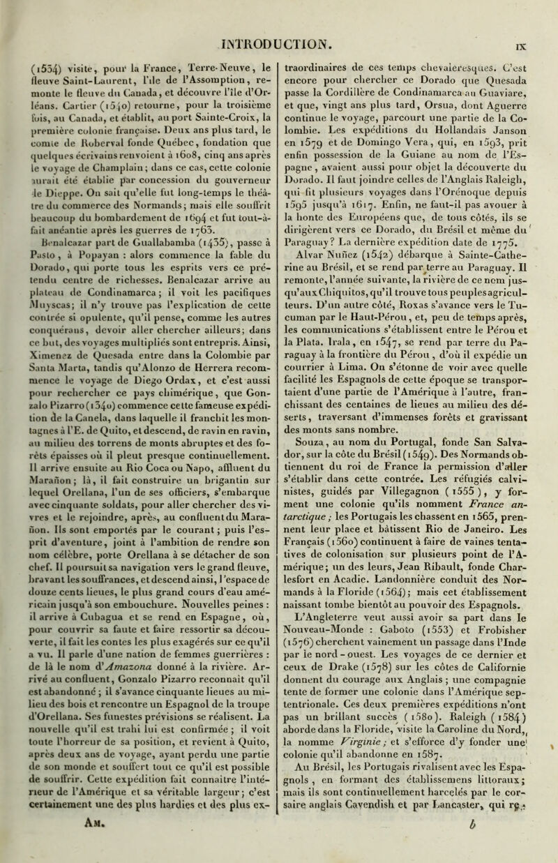 (1554) vis*le» pour la France, Terre-Neuve, le fleuve Saint-Laurent, File de l’Assomption, re- nioute le fleuve du Cauada, et découvre l’île d’Or- léans. Cartier (i5}o) retourne, pour la troisième lois, au Canada, et établit, au port Sainte-Croix, la première colonie française. Deux ans plus tard, le comte de lloberval fonde Québec, fondation que quelques écrivains renvoient à 1608, cinq ans après le voyage de Champlain ; dans ce cas, cette colonie aurait été établie par concession du gouverneur le Dieppe. O11 sait qu’elle fut long-temps le théâ- tre du commerce des Normands; mais elle souffrit beaucoup du bombardement de 1 t>ç)4 et fut tout-à- fait anéantie après les guerres de 1763. Benalcazar part de Guallabamba (i435), passe à Paslo, à Popayan : alors commence la fable du Dorado, qui porte tous les esprits vers ce pré- tendu centre de richesses. Benalcazar arrive au plateau de Condinamarca ; il voit les pacifiques Muyscas; il n’y trouve pas l’explication de cette contrée si opulente, qu’il pense, comme les autres conquérons, devoir aller chercher ailleurs; dans ce but, des voyages multipliés sont entrepris. Ainsi, Ximenez de Qucsada entre dans la Colombie par Santa Marta, tandis qu’Alonzo de Herrera recom- mence le voyage de Diego Ordax, et c’est aussi pour rechercher ce pays chimérique, que Gon- zalo Pizarro( 134o) commence cette fameuse expédi- tion de laCanela, dans laquelle il franchit les mon- tagnes à l’E. de Quito, et descend, de ravin en ravin, au milieu des torrens de monts abruptes et des fo- rêts épaisses où il pleut presque continuellement. Il arrive ensuite au Rio Coca ou Napo, affluent du Maranon ; là, il fait construire un brigantin sur lequel Orellana, l’un de ses officiers, s’embarque avec cinquante soldats, pour aller chercher des vi- vres et le rejoindre, après, au confluent du Mara- fion. Ils sont emportés par le courant ; puis l’es- prit d’aventure, joint à l’ambition de rendre son nom célèbre, porte Orellana à se détacher de son chef. 11 poursuit sa navigation vers le grand fleuve, lira vant les souffrances, et descend ainsi, l'espace de douze cents lieues, le plus grand cours d’eau amé- ricain jusqu'à son embouchure. Nouvelles peines ; il arrive à Cubagua et se rend en Espagne, où, pour couvrir sa faute et faire ressortir sa décou- verte, il fait les contes les plus exagérés sur ce qu’il a vu. 11 parle d’une nation de femmes guerrières : de là le nom d’Amazona donné à la rivière. Ar- rivé au confluent, Gonzalo Pizarro reconnaît qu’il est abandonne ; il s’avance cinquante lieues au mi- lieu des bois et rencontre un Espagnol de la troupe d’Orellana. Ses fuuestes prévisions se réalisent. La nouvelle qu’il est trahi lui est confirmée ; il voit toute l’horreur de sa position, et revient à Quito, après deux ans de voyage, ayant perdu une partie de son monde et souffert tout ce qu’il est possible de souffrir. Cette expédition fait connaître l’inté- rieur de l’Amérique et sa véritable largeur; c’est certainement une des plus hardies et des plus ex- Am. traordinaires de ces temps chevaleresques. C’est encore pour chercher ce Dorado que Quesada passe la Cordillère de Condinamarca au Guaviare, et que, vingt ans plus tard, Orsua, dont Aguerre continue le voyage, parcourt une partie de la Co- lombie. Les expéditions du Hollandais Janson en 1579 et de Domingo Vera, qui, en i5g3, prit enfin possession de la Guiane au nom de l’Es- pagne , avaient aussi pour objet la découverte du Dorado. Il faut joindre celles de l’Anglais Raleigh, qui fit plusieurs voyages dans l’Orénoque depuis i5g5 jusqu’à 1617. Enfin, ne faut-il pas avouer à la honte des Européens que, de tous côtés, ils se dirigèrent vers ce Dorado, du Brésil et même du! Paraguay? La dernière expédition date de 1775. Alvar Nu fiez (i542) débarque à Sainte-Cathe- rine au Brésil, et se rend par terre au Paraguay. Il remonte, l’année suivante, la rivière de ce nom jus- qu’auxChiquitos,qu’il trouve touspeuplesagricul- teurs. D’un autre côté, Roxas s’avance vers le Tu- cuman par le Haut-Pérou, et, peu de temps après, les communications s’établissent entre le Pérou et la Plata. Irala, en 15^7, se rend par terre du Pa- raguay à la frontière du Pérou , d’où il expédie un courrier à Lima. On s’étonne de voir avec quelle facilité les Espagnols de cette époque se transpor- taient d’une partie de l’Amérique à l’autre, fran- chissant des centaines de lieues au milieu des dé- serts, traversant d’immenses forêts et gravissant des monts sans nombre. Souza, au nom du Portugal, fonde San Salva- dor, sur la côte du Brésil ( 154g). Des Normands ob- tiennent du roi de France la permission d’aller s’établir dans cette contrée. Les réfugiés calvi- nistes, guidés par Villegagnon ( i555 ), y for- ment une colonie qu’ils nomment France an- tarctique ; les Portugais les chassent en i565, pren- nent leur place et bâtissent Rio de Janeiro. Les Français ( 156o) continuent à faire de vaines tenta- tives de colonisation sur plusieurs point de l’A- mérique; un des leurs, Jean Ribault, fonde Char- lesfort en Acadie. Landonnière conduit des Nor- mands à la Floride (i564); mais cet établissement naissant tombe bientôt au pouvoir des Espagnols. L’Angleterre veut aussi avoir sa part dans le Nouveau-Monde : Gaboto ( 1553) et Frobisher (1576) cherchent vainement un passage dans l’Inde par ie nord-ouest. Les voyages de ce dernier et ceux de Drake ( 157B) sur les côtes de Californie donnent du courage aux Anglais ; une compagnie tente de former une colonie dans l’Amérique sep- tentrionale. Ces deux premières expéditions n’ont pas un brillant succès ( i.58o). Raleigh ( 1584) aborde dans la Floride, visite la Caroline du Nord, la nomme Virginie ; et s’efforce d’y fonder une! colonie qu’il abandonne en 1587. Au Brésil, les Portugais rivalisent avec les Espa- gnols , en formant des établissemens littoraux; mais ils sont continuellement harcelés par le cor- saire anglais Cavendish et par Lancaster, qui rg;« b