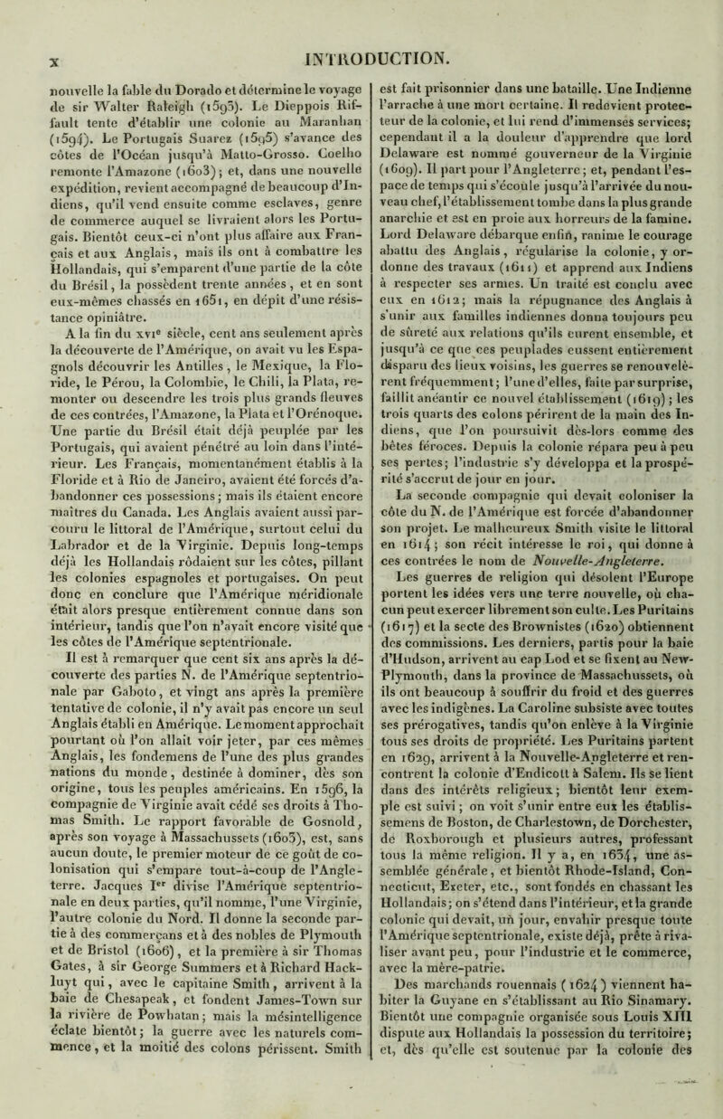 nouvelle la fable du Dorado et détermine le voyage de sir Walter Raleigh (i5g5). Le Dieppois Rif- fault tente d’établir une colonie au Maranban (i5g4). Le Portugais Suarez (i5g5) s’avance des côtes de l’Océan jusqu’à Matlo-Grosso. Coelho remonte l’Amazone (i6o3); et, dans une nouvelle expédition, revient accompagné de beaucoup d’in- diens, qu’il vend ensuite comme esclaves, genre de commerce auquel se livraient alors les Portu- gais. Bientôt ceux-ci n’ont plus affaire aux Fran- çais et aux Anglais, mais ils ont à combattre les Hollandais, qui s’emparent d’une partie de la côte du Brésil, la possèdent trente années, et en sont eux-mêmes chassés en i65i, en dépit d’une résis- tance opiniâtre. A la fin du xvi® siècle, cent ans seulement après la découverte de l’Amérique, on avait vu les Espa- gnols découvrir les Antilles, le Mexique, la Flo- ride, le Pérou, la Colombie, le Chili, la Plata, re- monter ou descendre les trois plus grands fleuves de ces contrées, l’Amazone, la Plata et l’Orénoque. Une partie du Brésil était déjà peuplée par les Portugais, qui avaient pénétré au loin dans l’inté- rieur. Les Français, momentanément établis à la a • Floride et à Rio de Janeiro, avaient été forcés d’a- bandonner ces possessions ; mais ils étaient encore maîtres du Canada. Les Anglais avaient aussi par- couru le littoral de l’Amérique, surtout celui du Labrador et de la Virginie. Depuis long-temps déjà les Hollandais rôdaient sur les côtes, pillant les colonies espagnoles et portugaises. On peut donc en conclure que l’Amérique méridionale était alors presque entièrement connue dans son intérieur, tandis que l’on n’avait encore visité que les côtes de l’Amérique septentrionale. Il est à remarquer que cent six ans après la dé- couverte des parties N. de l’Amérique septentrio- nale par Gaboto, et vingt ans après la première tentative de colonie, il n’y avait pas encore un seul Anglais établi en Amérique. Lemoment approchait pourtant où l’on allait voir jeter, par ces mêmes Anglais, les fondemens de l’une des plus grandes nations du monde, destinée à dominer, dès son origine, tous les peuples américains. En i5g6, la compagnie de Virginie avait cédé ses droits à Tho- mas Smith. Le rapport favorable de Gosnold, après son voyage à Massachussets (i6o3), est, sans aucun doute, le premier moteur de ce goût de co- lonisation qui s’empare tout-à-coup de l’Angle- terre. Jacques Ier divise l’Amérique septentrio- nale en deux parties, qu’il nomme, l’une Virginie, l’autre colonie du Nord. Il donne la seconde par- tie à des commerçans et à des nobles de Plymouth et de Bristol (1606), et la première à sir Thomas Gates, à sir George Summers et à Richard Hack- luyt qui, avec le capitaine Smith, arrivent à la baie de Chesapeak, et fondent James-Town sur la riviere de Powhatan; mais la mésintelligence éclate bientôt ; la guerre avec les naturels com- mence , et la moitié des colons périssent. Smith est fait prisonnier dans une bataille. Une Indienne l’arrache à une mort certaine. Il redevient protec- teur de la colonie, et lui rend d’immenses services; cependant il a la douleur d’apprendre que lord Delaware est nommé gouverneur de la Virginie (1609). Il part pour l’Angleterre; et, pendant l’es- pace de temps qui s’écoule jusqu’à l’arrivée du nou- veau chef, l’établissement tombe dans la plus grande anarchie et est en proie aux horreurs de la famine. Lord Delaware débarque enfin, ranime le courage abattu des Anglais, régularise la colonie, y or- donne des travaux (1611) et apprend aux Indiens à respecter ses armes. Un traité est conclu avec eux en 1612; mais la répugnance des Anglais à s’unir aux familles indiennes donna toujours peu de sûreté aux relations qu’ils eurent ensemble, et jusqu’à ce que ces peuplades eussent entièrement disparu des lieux voisins, les guerres se renouvelè- rent fréquemment; l’une d’elles, faite par surprise, faillit anéantir ce nouvel établissement (1619) ; les trois quarts des colons périrent de la main des In- diens, que l’on poursuivit dès-lors comme des bêtes féroces. Depuis la colonie répara peu à peu ses pertes; l’industrie s’y développa et la prospé- rité s’accrut de jour en jour. La seconde compagnie qui devait coloniser la côte du N. de l’Amérique est forcée d’abandonner son projet. Le malheureux Smith visite le littoral en ifii4 ; son récit intéresse le roi, qui donne à ces contrées le nom de Nouvelle-Angleterre. Les guerres de religion qui désolent l’Europe portent les idées vers une terre nouvelle, où cha- cun peut exercer librement son culte. Les Puri tains (1617) et la secte des Brownistes (1620) obtiennent des commissions. Les derniers, partis pour la baie d’Hudson, arrivent au cap Lod et se fixent au New- Plymoulh, dans la province de Massachussets, où ils ont beaucoup à souffrir du froid et des guerres avec les indigènes. La Caroline subsiste avec toutes ses prérogatives, tandis qu’on enlève à la Virginie tous ses droits de propriété. Les Puritains partent en 162g, arrivent à la Nouvelle-Angleterre et ren- contrent la colonie d'Endicoltà Salem. Ils se lient dans des intérêts religieux ; bientôt leur exem- ple est suivi ; on voit s’unir entre eux les établis- semens de Boston, de Charlestown, de Dorchester, de Roxborough et plusieurs autres, professant tous la même religion. 11 y a, en i634, une as- semblée générale, et bientôt Rhode-Island, Con- necticut, Exeter, etc., sont fondés en chassant les Hollandais; on s’étend dans l’intérieur, et la grande colonie qui devait, un jour, envahir presque toute l’Amérique septentrionale, existe déjà, prête à riva- liser avant peu, pour l’industrie et le commerce, avec la mère-patrie. Des marchands rouennais ( 1624) viennent ha- biter la Guyane en s’établissant au Rio Sinamary. Bientôt une compagnie organisée sous Louis XIII dispute aux Hollandais la possession du territoire; et, dès qu’elle est soutenue par la colonie des