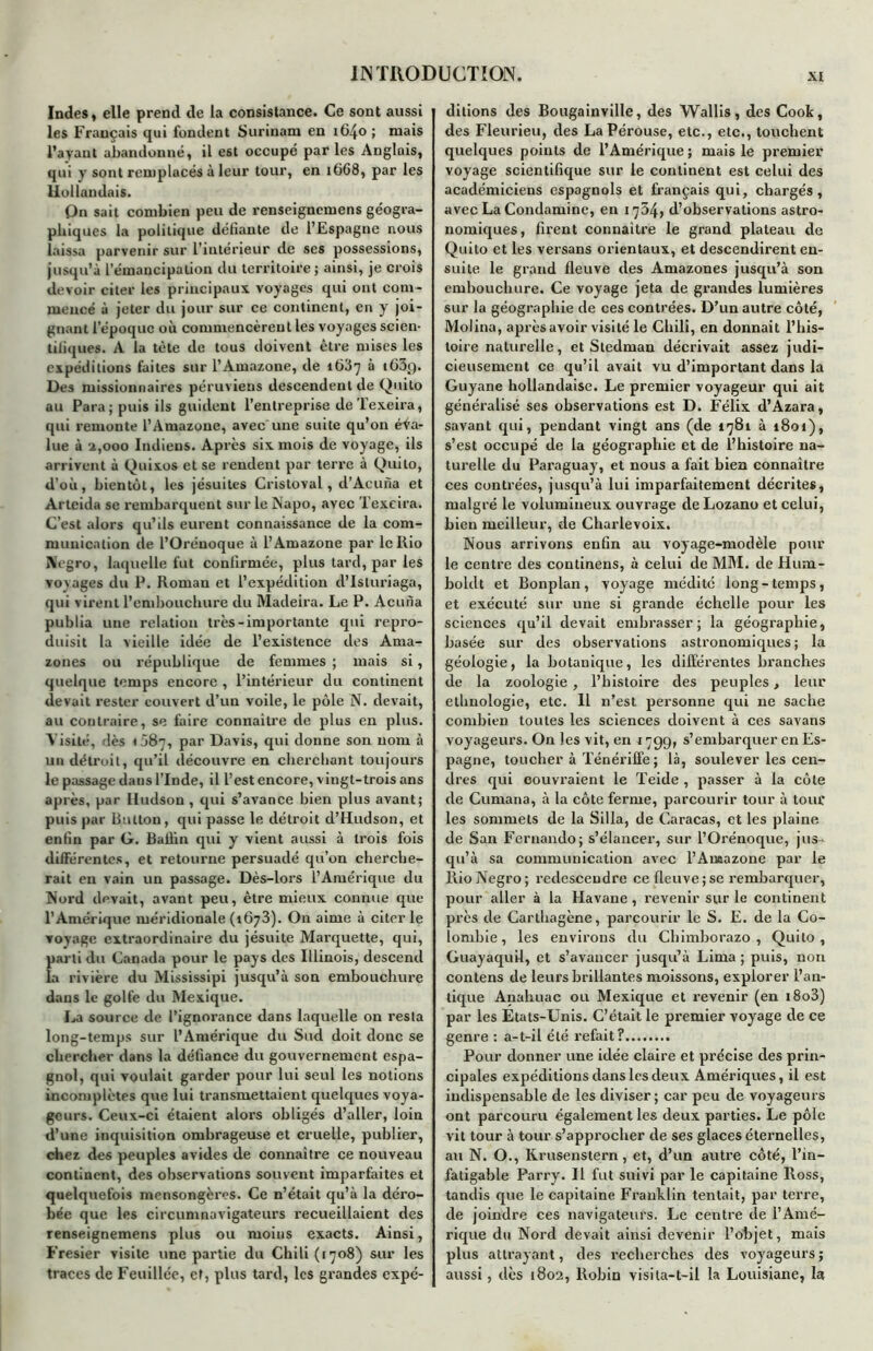 Indes, elle prend de la consistance. Ce sont aussi les Français qui fondent Surinam en 1640 ; mais l’ayant abandonné, il est occupe par les Anglais, qui y sont remplacés à leur tour, en tt>68, par les Hollandais. On sait combien peu de renseignemens géogra- phiques la politique défiante de l’Espagne nous laissa parvenir sur l’intérieur de ses possessions, jusqu’à l’émancipation du territoire; ainsi, je crois devoir citer les principaux voyages qui ont com- mencé à jeter du jour sur ce continent, en y joi- gnant l’époque où commencèrent les voyages scien- tifiques. A la tète de tous doivent être mises les expéditions faites sur l’Amazone, de 1637 à t(}3g. Des missionnaires péruviens descendent de Quito au Para; puis ils guident l’entreprise de Texeira, qui remonte l’Amazone, avec une suite qu’on éva- lue à a,000 Indiens. Après six mois de voyage, ils arrivent à Quixos et se rendent par terre à Quito, d’où, bientôt, les jésuites Criatoval, d’Acuna et Arteida se rembarquent sur le Napo, avec Texeira. C’est alors qu’ils eurent connaissance de la com- munication de l’Oréuoque à l’Amazone par le Rio IVYgro, laquelle fut confirmée, plus tard, par les voyages du P. Roman et l’expédition d’Isturiaga, qui virent l’embouchure du Madeira. Le P. Acuria publia une relation très-importante qui repro- duisit la vieille idée de l’existence des Ama- zones ou république de femmes ; mais si, quelque temps encore , l’intérieur du continent devait rester couvert d’un voile, le pôle N. devait, au contraire, se foire connaître de plus en plus. Visité, dès 087, par Davis, qui donne son nom à un détroit, qu’il découvre en cherchant toujours le passage dans l’Inde, il l’est encore, vingt-trois ans après, par Hudson , qui s’avance bien plus avant; puis par Button, qui passe le détroit d’Hudson, et enfin par G. Baihn qui y vient aussi à trois fois différentes, et retourne persuadé qu’on cherche- rait en vain un passage. Dès-lors l’Amérique du Nord devait, avant peu, être mieux connue que l’Amérique méridionale (1673). On aime à citer le voyage extraordinaire du jésuite Marquette, qui, Îiarli du Canada pour le pays des Illinois, descend a rivière du Mississipi jusqu’à son embouchure dans le golfe du Mexique. La source de l’ignorance dans laquelle on resta long-temps sur l’Amérique du Sud doit donc se chercher dans la défiance du gouvernement espa- gnol, qui voulait garder pour lui seul les notions incomplètes que lui transmettaient quelques voya- geurs. Ceux-ci étaient alors obligés d’aller, loin d’une inquisition ombrageuse et cruelle, publier, chez des peuples avides de connaître ce nouveau continent, des observations souvent imparfaites et quelquefois mensongères. Ce n’était qu’à la déro- bée que les circumnavigateurs recueillaient des renseignemens plus ou moins exacts. Ainsi, Fresier visite une partie du Chili (1708) sur les traces de Fcuillée, ef, plus tard, les grandes expé- ditions des Bougainville, des Wallis, des Cook, des Fleurieu, des La Pérouse, etc., etc., touchent quelques points de l’Amérique ; mais le premier voyage scientifique sur le continent est celui des académiciens espagnols et français qui, chargés, avec La Condamine, en 1764, d’observations astro- nomiques, firent connaître le grand plateau de Quito et les versans orientaux, et descendirent en- suite le grand fleuve des Amazones jusqu’à son embouchure. Ce voyage jeta de grandes lumières sur la géographie de ces contrées. D’un autre côté, Molina, après avoir visité le Chili, en donnait l’his- toire naturelle, et Stedman décrivait assez judi- cieusement ce qu’il avait vu d’important dans la Guyane hollandaise. Le premier voyageur qui ait généralisé ses observations est D. Félix d’Azara, savant qui, pendant vingt ans (de 1781 à 1801), s’est occupé de la géographie et de l’histoire na- turelle du Paraguay, et nous a fait bien connaître ces contrées, jusqu’à lui imparfaitement décrites, malgré le volumineux ouvrage de Lozano et celui, bien meilleur, de Charlevoix. Nous arrivons enfin au voyage-modèle pour le centre des continens, à celui de MM. de Hum- boldt et Bonplan, voyage médité long-temps, et exécuté sur une si grande échelle pour les sciences qu’il devait embrasser; la géographie, basée sur des observations astronomiques; la géologie, la botanique, les différentes branches de la zoologie, l’histoire des peuples, leur ethnologie, etc. Il n’est personne qui ne sache combien toutes les sciences doivent à ces savans voyageurs. On les vit, en j 799, s’embarquer en Es- pagne, toucher à Ténériffe ; là, soulever les cen- dres qui couvraient le Teide , passer à la côte de Gumana, à la côte ferme, parcourir tour à tour les sommets de la Silla, de Caracas, et les plaine de San Fernando; s’élancer, sur l’Orénoque, jus- qu’à sa communication avec l’Annazone par le Rio Negro; redescendre ce fleuve ; se rembarquer, pour aller à la Havane, revenir sur le continent près de Carthagène, parcourir le S. E. de la Co- lombie, les environs du Chimborazo , Quito, Guayaquil, et s’avancer jusqu’à Lima; puis, non contens de leurs brillantes moissons, explorer l’an- tique Anahuac ou Mexique et revenir (en i8o3) par les Etats-Unis. C’était le premier voyage de ce genre : a-t-il été refait? Pour donner une idée claire et précise des prin- cipales expéditions dans les deux Amériques, il est indispensable de les diviser; car peu de voyageurs ont parcouru également les deux parties. Le pôle vit tour à tour s’approcher de ses glaces éternelles, au N. O., Krusenstern, et, d’un autre côté, l’in- fatigable Parry. Il fut suivi par le capitaine Ross, tandis que le capitaine Franklin tentait, par terre, de joindre ces navigateurs. Le centre de l’Amé- rique du Nord devait ainsi devenir l’objet, mais plus attrayant, des recherches des voyageurs ; aussi, dès 1802, Robin visita-t-il la Louisiane, la