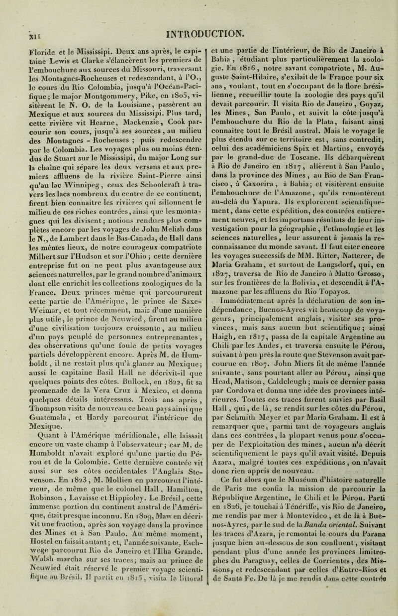 su Floride et le Mississipi. Deux ans après, le capi- taine Lewis et Clarke s’élancèrent les premiers de l’embouchure aux sources du Missouri, traversant les Montagnes-Roclieuses et redescendant, à i’O., le cours du Rio Colombia, jusqu’à l’Océan-Puci- fïque ; le major Montgommery, Pike, en i8o5, vi- sitèrent le N. O. de la Louisiane, passèrent au Mexique et aux sources du Mississipi. Plus tard, cette rivière vit Hearne, Mackenzie, Cook par- courir son cours, jusqu’à ses sources , au milieu des Montagnes - Rocheuses ; puis redescendre par le Colombia. Les voyages plus ou moins éten- dus de Stuart sur le Mississipi, du major Long sur la chaîne qui sépare les deux versans et aux pre- miers aiïluens de la rivière Saint-Pierre ainsi qu’au lac Winnipeg, ceux des Schoolcraft à tra- vers les lacs nombreux du centre de ce continent, firent bien connaître les rivières qui sillonnent le milieu de ces riches contrées,ainsi que les monta- gnes qui les divisent; notions rendues plus com- plètes encore par les voyages de John Meiish dans le N., de Lambert dans le Bas-Canada, de Hall dans les mêmes lieux, de notre courageux compatriote Milbert sur l’Hudson et sur l’Ohio ; cette dernière entreprise fut on ne peut plus avantageuse aux sciences naturelles, par le grand nombre d’animaux dont elle enrichit les collections zoologiques de la France. Deux princes même qui parcoururent cette partie de l’Amérique, le prince de Saxe- Weimar, et tout récemment, mais d’une manière plus utile, le prince de Neuwied, firent au milieu d’une civilisation toujours croissante, au milieu d’un pays peuplé de personnes entreprenantes, des observations qu’une fouie de petits vovages partiels développèrent encore. Après M. de llum- boldt, il ne restait plus qu’à glaner au Mexique; aussi le capitaine Basil Hall ne décrivit-il que quelques points des côtes. Bullock, en 1822, fit sa promenade de la Vera Cruz à Mexico, et donna quelques détails intéressons. Trois ans après , Thompson visita de nouveau ce beau pays ainsi que Guatemala, et Hardy parcourut l’intérieur du Mexique. Quant à l’Amérique méridionale, elle laissait encore un vaste champ à l’observateur; car M. de Humboldt n’avait exploré qu’une partie du Pé- rou et de la Colombie. Cette dernière contrée vit aussi sur ses côtes occidentales l’Anglais Ste- venson. En 1823, M. Mollien en parcourut l’inté- rieur, de même que le colonel Hall, Hamilton, Robinson , Lavaisse et Hippioley. Le Brésil, cette immense portion du continent austral de l’Améri- que, était presque inconnu. En 1809, Maw en décri- vit une fraction, après son voyage dans la province des Mines et à San Paulo. Au même moment, Hostel en faisait autant ; et, l’année suivante, Esch- xvege parcourut Rio de Janeiro et l’Ilha Grande. Walsh marcha sur ses traces; mais au prince de Neuwied était réservé le premier voyage scienti- fique au Brésil. Il partit en i8i5, visita le littoral et une partie de l’intérieur, de Rio de Janeiro à Bahia , étudiant plus particulièrement la zoolo- gie. En 181 G, notre savant compatriote, M. Au- guste Saint-Hilaire, s’exilait de la France pour six ans , voulant, tout en s’occupant de la flore brési- lienne, recueillir toute la zoologie des pays qu’il devait parcourir. 11 visita Rio de Janeiro , Goyaz, les Mines, San Paulo, et suivit la côte jusqu’à l’embouchure du Rio de la Plata, faisant ainsi connaître tout le Brésil austral. Mais le voyage le plus étendu sur ce territoire est, sans contredit, celui des académiciens Spix et Martius, envoyés par le grand-duc de Toscane. Ils débarquèreut à Rio de Janeiro en 1817, allèrent à San Paulo, dans la province des Mines, au Rio de San Fran- cisco , à Caxoeira , à Bahia; et visitèrent ensuite l’embouchure de l’Amazone, qu’ils remontèrent au-delà du Yapura. Ils explorèrent scientifique- ment, dans cette expédition, des contrées entière- ment neuves, et les importuns résultats de leur in- vestigation pour la géographie , l’ethnologie et les sciences naturelles, leur assurent à jamais la re- connaissance du monde savant. Il faut citer encore les voyages successifs de MM. Ritter, Natterer, de Maria Graham, et surtout de Langsdorf, qui, en 1827, traversa de Rio de Janeiro à Matlo Grosso, sur les frontières de la Bolivia, et descendit à l’A- mazone par les affiuens du Rio Topayos. Immédiatement après la déclaration de son in- dépendance, Buenos-Ayres vit beaucoup de voya- geurs, principalement anglais, visiter ses pro- vinces, mais sans aucun but scientifique; ainsi Haigh, en 1817, passa de la capitale Argentine au Chili par les Andes, et traversa ensuite le Pérou, suivant à peu près la route que Stevenson avait par- courue en 1807. John Miers fit de même l’année suivante, sans pourtant aller au Pérou, ainsique Head, Malison, Caldcleugh ; mais ce dernier passa par Cordovaet donna une idée des provinces inté- rieures. Toutes ces traces furent suivies par Basil Hall, qui, de là, se rendit sur les côtes du Pérou, par Schmith Meyer et par Maria Graham. 11 est à remarquer que, parmi tant de voyageurs anglais dans ces contrées, la plupart venus pour s’occu- per de l’exploitation des mines, aucun n’a décrit scientifiquement le pays qu’il avait visité. Depuis Azara, malgré toutes ces expéditions, on n’avait donc rien appris de nouveau. Ce fut alors que le Muséum d’histoire naturelle de Paris me confia la mission de parcourir la République Argentine, le Chili et le Pérou. Parti en 1826, je touchai à Ténériffe, vis Rio de Janeiro, me rendis par mer à Montevideo , et de là à Bue- nos-Ayres, par le sud de la Banda oriental. Suivant les traces d’Azara, je remontai le cours du Parana jusque bien au-dessous de son confluent, visitant pendant plus d’une année les provinces limitro- phes du Paraguay, celles de Corrientes, des Mis- sions, et redescendant par celles d’Enlre-Rios et de Santa Fc. De là je me rendis dans celle contrée