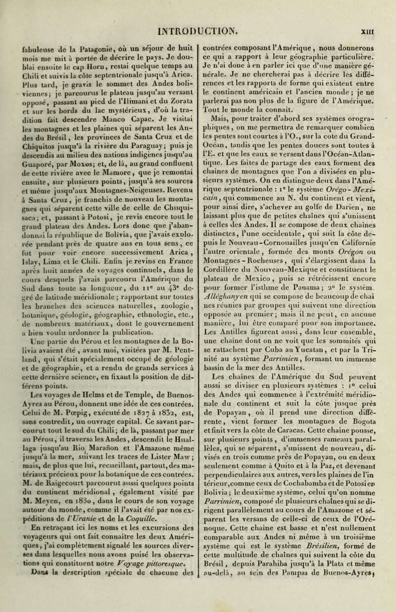 fabuleuse de la Patagonie, où un séjour de huit mois me mit à portée de décrire le pays. Je dou- blai ensuite le cap Horu, restai quelque temps au Chili et suivis la côte septentrionale jusqu’à Arica. Plus tard, je gravis le sommet des Andes boli- viennes; je parcourus le plateau jusqu au versant opposé, passant au pied de l’Ufmani et du Zorata et sur les bords du lac mystérieux, d’où la tra- dition fait descendre Wanco Capac. Je visitai les montagnes et les plaines qui séparent les An- des du Brésil, les provinces de Santa Cruz et de Cbiquitos justju’à la rivière du Paraguay; puis je descendis au milieu des nations indigènes jusqu’au Guaporé, par Moxos; et, de là, au grand confluent de cette rivière avec le Mamore , que je remontai ensuite, sur plusieurs points, jusqu’à ses sources et même jusqu’aux Moutagnes-Neigeuses. Revenu à Santa Cruz, je franchis de nouveau les monta- gnes qui séparent cette ville de celle de Chuqui- saca; et, passant à Potosi, je revis encore tout le grand plateau des Andes. Lors donc que j’aban- donnai la république de Bolivia, que j’avais explo- rée pendant près de quatre ans en tous sens, ce fut pour voir encore successivement Arica , lslav, Lima et le Chili. Enfin je revins en France après huit années de voyages continuels, dans le cours desquels j’avais parcouru l’Amérique du Sud dans toute sa longueur, du 11e au 43e de- gré de latitude méridionale ; rapportant sur toutes les branches des sciences naturelles, zoologie, botanique, géologie, géographie, ethnologie, etc., de nombreux matériaux, dont le gouvernement a bien voulu ordonner la publication. Une partie du Pérou et les montagnes de la Bo- livia avaient été , avant moi, visitées par M. Pent- land, qui s’était sjiécialement occupé de géologie et de géographie, et a rendu de grands services à cette dernière science, en fixant la position de dit— férens points. Les voyages de Helms et de Temple, de Buenos- Avres au Pérou, donnent une idée de ces contrées. Celui de M. Pœpig, exécuté de 1827 à i832, est, sans contredit, un ouvrage capital. Ce savant par- courut tout le sud du Chili; de là, passant par mer au Pérou, il traversa les Andes, descendit le Hual- laga jusqu’au llm Maranon et l’Amazone même jusqu’à la mer, suivant les traces de Lister Maw; mais, de plus que lui, recueillant, partout,des ma- tériaux précieux pour la botanique de ces contrées. M. de Raigecourt parcourut aussi quelques points du continent méridional , également visité par M. Meyen, en 18J0, dans le cours de son voyage autour du monde, comme il l’avait été par nos ex- péditions de l’Uranie et de la Coquille. En retraçant ici les noms et les excursions des voyageurs qui ont fait connaître les deux Améri- ques, j’ai complètement signalé les sources diver- ses dans lesquelles nous avons puisé les observa- tions qui constituent notre Voyage pittoresque. Dans la description spéciale de chacune des contrées composant l’Amérique , nous donnerons ce qui a rapport à leur géographie particulière. Je n’ai donc à en parler ici que d’une manière gé- nérale. Je ne chercherai pas à décrire les diffé- rences et les rapports de forme qui existent entre le continent américain et l’ancien monde ; je ne parlerai pas non plus de la figure de l’Amérique. Tout le monde la connaît. Mais, pour traiter d’abord ses systèmes orogra- phiques, on me permettra de remarquer combien les pentes sont courtes à l’O., sur la cote du Grand- Océan, tandis que les pentes douces sont toutes à l’E. et que les eaux se versent dans l’Océan-Atlan- tique. Les faites de partage des eaux forment des chaînes de montagnes que l’on a divisées en plu- sieurs systèmes. On en distingue deux dans l’Amé- rique septentrionale : i° le système Orégo- Mexi- cain, qui commence au N. du continent et vient, pour ainsi dire, s’achever au golfe de Darien, ne laissant plus que de petites chaînes qui s’unissent à celles des Andes. Il se compose de deux chaînes distinctes, l’une occidentale, qui suit la cote de- puis le Nouveau-Cornouailles jusqu’en Californie l’autre orientale , formée des monts Orégon ou Montagnes - Rocheuses , qui s’élargissent dans la Cordillère du Nouveau-Mexique et constituent le plateau de Mexico , puis se rétrécissent encore pour former l’isthme de Panama ; 20 le syslèm. Alléghanyen qui se compose de beaucoup de chai nés réunies par groupes qui suivent une direction opposée au premier; mais il ne peut, en aucune manière, lui être comparé pour son importance. Les Antilles figurent aussi, dans leur ensemble, une chaîne dont on ne voit que les sommités qui se rattachent par Cuba auYucatan, et par la Tri- nité au système Parrimien, formant un immense bassin de la mer des Antilles. Les chaînes de l’Amérique du Sud peuvent aussi se diviser en plusieurs systèmes : i° celui des Andes qui commence à l’extrémité méridio- nale du continent et suit la côte jusque près de Popayan, où il prend une direction diffé- rente, vient former les montagnes de Bogota et finit vers la côte de Caracas. Cette chaîne pousse, sur plusieurs points, d’immenses rameaux paral- lèles, qui se séparent, s’unissent de nouveau, di- visés en trois comme près de Popayan, ou en deux seulement comme à Quito et à la Paz, et devenant jjerpendiculaires aux autres, vers les plaines de l’in térieur,comme ceux de Cochabamba et de Potosi en Bolivia; le deuxième système, celui qu’on nomme Parrimien, composé de plusieurs chaînes qui se di- rigent parallèlement au cours de l’Amazone et sé- parent les versans de celle-ci de ceux de l’Oré- noque. Cette chaîne est basse et n’est nullement comparable aux Andes ni même à un troisième système qui est le système Brésilien, formé de cette multitude de chaînes qui suivent la côte du Brésil, depuis Parahiba jusqu’à la Plata et même au-delà, au sein des Pampas de Buenos-AyreS}