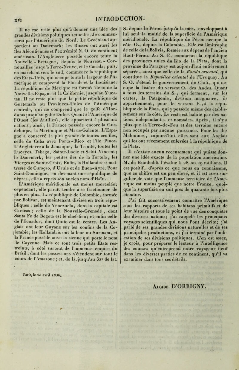 Il ne me reste plus qu’à donner une idée des grandes divisions politiques actuelles. Je commen- cerai par l’Amérique du Nord. Le Groenland ap- partient au Danemark ; les Russes ont aussi les îles Aléoutiennes et l’extrémité N. O. du continent américain. L’Angleterre possède encore toute la Nouvelle - Bretagne, depuis le Nouveau - Cor- nouailles jusqu’à Terre-Neuve, et le Canada; puis, en marchant vers le sud, commence la republique des Etats-Unis, qui occupe toute la largeur de l’A- mérique et comprend la Floride et la Louisiane, lia république du Mexique est formée de toute la Nouvelle-Espagne et la Californie, jusqu’au Yuca- tan. Il ne reste plus que la petite république de Guatemala ou Provinces-Unies de l’Amérique centrale, qui ne comprend que le golfe d’Hon- duras jusqu’au golfe Dulce. Quant à l’Amérique de l’Ouest (les Antilles), elle appartient à plusieurs nations; ainsi, la France possède encore la Gua- deloupe, la Martinique et Marie-Galante. L’Espa- gne a conservé la plus grande de toutes ces îles, celle de Cuba avec Porto-Rico et l’ile Pinos. L’Angleterre a la Jamaïque, la Trinité, toutes les Lucayes, Tabago, Sainte-Lucie et Saint-Vincent ; le Danemark, les petites îles de la Tortola , les Vierges et Sainte-Croix. Enfin, la Hollande est maî- tresse de Curaçao, d’Urula et de Buen-Ayre. Pour Saint-Domingue, en devenant une république de nègres , elle a repris son ancien nom d’Haïti. L’Amérique méridionale est moins morcelée; cependant, elle paraît tendre à se fractionner de plus en plus. La républiquè de Colombie, formée par Bolivar, est maintenant divisée en trois répu- bliques : celle de Venezuela, dont la capitale est Caracas ; celle de la Nouvelle-Grenade , dont Santa Fe de Bogota est le chef-lieu; et enfin celle de l’Ecuador, dont Quito est le centre. Les An- glais ont leur Guyane sur les confins de la Co- lombie; les Hollandais ont la leur ou Surinam, et la France possède aussi la sienne qui porte le nom le Cayenne. Mais ce sont trois petits États res- treints, à côté surtout de l’immense empire du Brésil, dont les possessions s’étendent sur tout le cours de l’Amazone ; et, de là, jusqu’au 32° de lat. Paris, le 20 avril i836. S. depuis le Pérou jusqu’à la mer, enveloppant à lui seul la moitié de la superficie de l’Amérique méridionale. La république du Pérou occupe la côte O., depuis la Colombie. Elle est limitrophe de celle de la Bolivia, formée aux dépens de l’ancien Haut-Pérou. Au S. E. commence la république des provinces unies du Rio de la Plata, dont la province du Paraguay est aujourd’hui entièrement séparée, ainsi que celle de la Banda oriental, qui constitue la Republica oriental de l’Uruguay. Au S. O. s’étend le gouvernement du Chili, qui oc- cupe la lisière du versant O. des Andes. Quant à tous les terrains du S., qui forment, sur les cartes, la Patagonie, division imaginaire, ils appartiennent, pour le versant E., à la répu- blique de la Plata, qui y possède même des étalaiis- semens sur la côte. Le reste est habité par des na- tions indépendantes et nomades. Après , il n’y a plus que la Terre-de-Feu et des terrains encore non occupés par aucune puissance. Pour les iles Malouines, aujourd’hui elles sont aux Anglais qui les ont récemment enlevées à la république, de la Plata. Il n’existe aucun recensement qui puisse don- ner une idée exacte de la population américaine. M. de Humboldt l’évalue à 28 ou 29 millions. Il est positif, d’après ce que nous en connaissons, que ce chiffre est un peu élevé, et il est assez sin- gulier de voir que l’immense territoire de l’Amé- rique est moins peuplé que notre France, quoi- que la superficie en soit près de quarante fois plus étendue. J’ai fait successivement connaître l’Amérique sous les rapports de ses habitans primitifs et de leur histoire et sous le point de vue des conquêtes des diverses nations; j’ai rappelé les principaux voyages scientifiques qui nous l’ont décrite; j’ai parlé de ses grandes divisions naturelles et de ses principales productions, et j’ai terminé par l’indi- cation de ses divisions politiques. C’en est assez, je crois, pour préparer le lecteur à l’intelligence des courses qu’entreprend notre voyageur fictif dans les diverses parties de ce continent, qu’il va examiner dans tous ses détails. Alcide D’ORBIGNY.