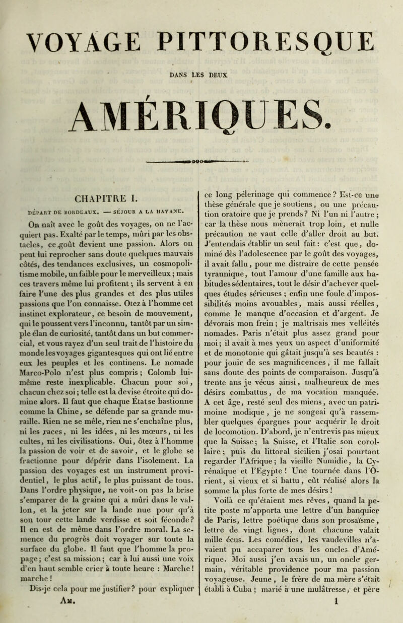 VOYAGE PITTORESQUE DANS LES DEUX AMÉRIQUES. mm*» CHAPITRE I. DÉPART DE BORDEAUX. SÉJOUR A LA HAVANE. On naît avec le goût des voyages, on ne l'ac- quiert pas. Exalté par le temps, mûri par les obs- tacles, ce .goût devient une passion. Alors on peut lui reprocher sans doute quelques mauvais côtés, des tendances exclusives, un cosmopoli- tisme mobile, un faible pour le merveilleux ; mais ces travers même lui profitent ; ils servent à en faire l'une des plus grandes et des plus utiles passions que l'on connaisse. Otez à l’homme cet instinct explorateur, ce besoin de mouvement, qui le poussent vers l’inconnu, tantôt par un sim- ple élan de curiosité, tantôt dans un but commer- cial, et vous rayez d’un seul trait de l’histoire du monde les voyages gigantesques qui ont lié entre eux les peuples et les continens. Le nomade Marco-Polo n’est plus compris ; Colomb lui- même reste inexplicable. Chacun pour soi, chacun chez soi ; telle est la devise étroite qui do- mine alors. Il faut que chaque Etat se baslionne comme la Chine, se défende par sa grande mu- raille. Rien ne se mêle, rien ne s'enchaîne plus, ni les races, ni les idées, ni les mœurs, ni les cultes, ni les civilisations. Oui, ôtez à l’homme la passion de voir et de savoir, et le globe se fractionne pour dépérir dans l’isolement. La passion des voyages est un instrument provi- dentiel, le plus actif, le plus puissant de tous. Dans l’ordre physique, ne voit-on pas la brise s’emparer de la graine qui a mûri dans le val- lon, et la jeter sur la lande nue pour qu’à son tour cette lande verdisse et soit féconde? Il en est de même dans l’ordre moral. La se- mence du progrès doit voyager sur toute la surface du globe. Il faut que l’homme la pro- page; c’est sa mission; car à lui aussi une voix d’en haut semble crier à toute heure : Marche ! marche ! Dis-je cela pour me justifier? pour expliquer ce long pèlerinage qui commence ? Est-ce une thèse générale que je soutiens , ou une précau- tion oratoire que je prends? Ni l’un ni l’autre ; car la thèse nous mènerait trop loin, et nulle précaution ne vaut celle d’aller droit au but. J’entendais établir un seul fait : c’est que, do- miné dès l’adolescence par le goût des vovages, il avait fallu, pour me distraire de cette pensée tyrannique, tout l’amour d’une famille aux ha- bitudes sédentaires, tout le désir d’achever quel- ques études sérieuses ; enfin une foule d’impos- sibilités moins avouables, mais aussi réelles, comme le manque d’occasion et d’argent. Je dévorais mon frein; je maîtrisais mes velléités nomades. Paris n’était plus assez grand pour moi; il avait à mes yeux un aspect d’uniformité et de monotonie qui gâtait jusqu’à ses beautés : pour jouir de ses magnificences, il me fallait sans doute des points de comparaison. Jusqu’à trente ans je vécus ainsi, malheureux de mes désirs combattus, de ma vocation manquée. A cet âge, resté seul des miens, avec un patri- moine modique , je ne songeai qu’à rassem- bler quelques épargnes pour acquérir le droit de locomotion. D’abord, je n’entrevis pas mieux que la Suisse; la Suisse, et l’Italie son corol- laire ; puis du littoral sicilien j'osai pourtant regarder l’Afrique; la vieille Numidie, la Cy- rénaïque et l’Egypte ! Une tournée dans l’O- rient, si vieux et si battu, eût réalisé alors la somme la plus forte de mes désirs ! Voilà ce qu’étaient mes rêves, quand la pe- tite poste m’apporta une lettre d’un banquier de Paris, lettre poétique dans son prosaïsme, lettre de vingt lignes, dont chacune valait mille écus. Les comédies, les vaudevilles n’a- vaient pu accaparer tous les oncles d’Amé- rique. Moi aussi j’en avais un, un oncle ger- main, véritable providence pour ma passion voyageuse. Jeune , le frère de ma mère s’était établi à Cuba ; marié à une mulâtresse, et père