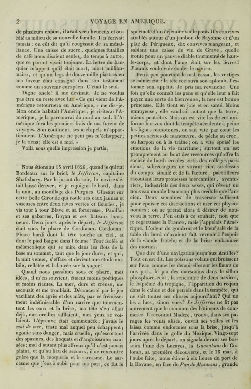 de plusieurs enfans, il avait vécu heureux et ou- blié au milieu de sa nouvelle famille. Il n'écrivait jamais ; on eût dit qu’il rougissait de sa mésal- liance. Une caisse de sucre , quelques futailles de café nous disaient seules, de temps à autre, que ce parent vivait toujours. La lettre du ban- quier m’apprit qu’il était mort, mort million- naire , et qu’un legs de douze mille piastres en ma faveur était consigné dans son testament comme un souvenir européen. C’était le seul. Digne oncle! il me devinait. Je ne voulus pas être en reste avec lui. « Ce qui vient de l’A- mérique retournera en Amérique, » me dis-je. Mon oncle habitait l’Amérique ; je visiterai l’A- mérique, je la parcourrai du nord au sud. L’A- mérique fera les premiers frais de ma fureur de voyages. Son continent, ses archipels m’appar- tiennent. L’Amérique ne peut pas m’échapper; je la tiens ; elle est à moi. » Voilà sous quelle impression je partis. Nous étions au 15 avril 1826, quand je quittai Bordeaux sur le brick le Jefferson, capitaine Shaftsbury. Par le jusant du soir, le navire s’é- tait laissé dériver, et je rejoignis le bord, dans la nuit, au mouillage des Purgues. Glissant sur cette belle Gironde qui roule ses eaux jaunes et vaseuses entre deux rives vertes et fleuries, je vis tour à tour Blaye et sa forteresse, Pauillac et ses gabarres, Royan et ses bateaux lama- neurs. Deux jours après le départ, le Jefferson était sous le phare de Cordouan. Cordouan! Phare hardi dont la tète louche au ciel, et dont le pied baigne dans l’écume ! Tour isolée et mélancolique qui se mire dans les flots de la base au sommet, tant que le jour dure , et qui, la nuit venue, s’efface et devient une étoile mo- bile, reflétée et balancée sur la vague ! Quand nous passâmes sous ce phare, mes idées, il m’en souvient, étaient moins poétiques et moins riantes. La mer, dure et creuse, me secouait et me troublait. Déconcerté par le jeu vacillant des agrès et des mâts, par ce frémisse- ment indéfinissable d’un navire que tourmen- tent les eaux et la brise, ma tête s’en allait déjà, mes oreilles sifflaient, mes yeux se voi- laient. L’épreuve était commencée; j’avais le mal (le mer, triste mal auquel peu échappent ; agonie sans danger , mais cruelle, qu’escortent des spasmes, des hoquets et d’angoissantes nau- sées ; mal d’autant plus affreux qu’il n’est jamais plaint, et qu’au lieu de secours, il ne rencontre guère que la moquerie et le sarcasme. Le sar- casme que j’eus à subir pour ma part, ce fut le spectacle d’un déjeuner sur le pont. Dix convives attablés autour d’un jambon de Bayonne et d’un pâté de Périgueux, dix convives mangeant, et sablant une caisse de vin de Grave, quelle ironie pour un pauvre diable tourmenté de haut- le-corps, et dont T aine était sur les lèvres! J’aurais voulu voir couler le navire. Peu à peu pourtant le mal cessa, les vertiges se calmèrent : la tète retrouva son aplomb, l’es- tomac son appétit. Je pris ma revanche. Une fois qu’elle connaît les gens et qu’elle leur a fait payer une sorte de bienvenue, la mer est bonne princesse. Elle tient en joie et en santé. Moins ennuyeuse, elle vaudrait autant que la terre, mieux peut-être. Mais on est vite las de cet uni- forme horizon dont la tempête accidente à peine les lignes monotones, on sait vite par cœur les petites scènes de manœuvre, de pêche au croc , au harpon ou à la traîne ; on a vite épuisé les émotions de la vie maritime ; surtout on est promptement au bout des ressources qu’offre la société du bord: créoles sortis des collèges pari- siens, subrécargues ne voyant rien au-dessus du compte simulé et de la facture, pacotilleurs racontant leurs prouesses mercantiles , aventu- riers, industriels des deux sexes, qui rêvent un nouveau monde beaucoup plus crédule que l’an- cien. Deux semaines de traversée suffisent pour épuiser ces distractions et user ces physio- nomies ; on se prend alors à désirer de nou- veau la terre. J’en étais à ce souhait, non que je regrettasse la France, mais j’appelais l’Amé- rique. L’odeur du goudron et le bœuf salé de la table du bord m’avaient fait revenir à l’espoir de la viande fraîche et de la brise embaumée des mornes. Que dire d’une navigation jusqu’aux Antilles? Tout en est dit. Les poissons volans qui bruissent sur l’eau comme les demoiselles sur les fleurs de nos prés, le jeu des marsouins dans le sillon phosphorescent, la rencontre de deux navires, le baptême du tropique, l’apparition du requin dans le calme et des pétrels dans la tempête, qui ne sait toutes ces choses aujourd’hui ? Qui ne les a lues, sinon vues? Le Jefferson ne fit pas autrement que le commun des bâlimens de com- merce. Il reconnut Madère, trouva dans ses pa- rages les vents alisés, ouvrit ses voiles et les laissa comme endormies sous la brise, jusqu’à l’arrivée dans le golfe du Mexique. Yingt-sept jours après le départ, on signala devant ses bos- soirs l’une des Lucayes, la Guanahani de Co- lomb, sa première découverte, et le 16 mai, à l’aube faite, nous étions à six lieues du port de la Havane, en face du Pan de Mat amas, grande