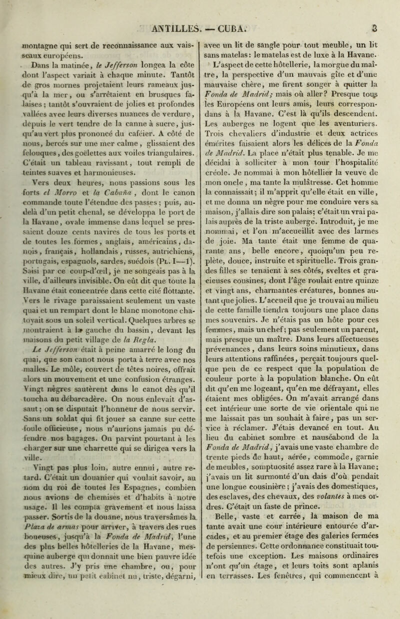montagne qui sert de reconnaissance aux vais- seaux européens. Dans la matinée, le Jefferson longea la côte dont l'aspect variait à chaque minute. Tantôt de gros mornes projetaient leurs rameaux jus- qu'à la mer, ou s'arrêtaient en brusques fa- laises ; tantôt s'ouvraient de jolies et profondes vallées avec leurs diverses nuances de verdure, depuis le vert tendre de la canne à sucre, jus- qu'au vert plus prononcé du caféier. A côté de nous, bercés sur une mer calme, glissaient des felouques, des goélettes aux voiles triangulaires. C’était un tableau ravissant, tout rempli de teintes suaves et harmonieuses. Vers deux heures, nous passions sous les forts el Morro et la Cabana , dont le canon commande toute l'étendue des passes ; puis, au- delà d'un petit chenal, se développa le port de la Havane, ovale immense dans lequel se pres- saient douze cents navires de tous les ports et de toutes les formes, anglais, américains , da- nois , français, hollandais , russes, autrichiens, portugais, espagnols, sardes, suédois (Pl. I—1). Saisi par ce coup-d'œil, je ne songeais pas à la ville, d’ailleurs invisible. On eût dit que toute la Havane était concentrée dans cette cité flottante. Vers le rivage paraissaient seulement un vaste quai et un rempart dont le blanc monotone cha- toyait sous un soleil vertical. Quelques arbres se montraient à 1» gauche du bassin, devant les maisons du petit village de la Régla. Le Jefferson était à peine amarré le long du quai, que son canot nous porta à terre avec nos malles. Le môle, couvert de têtes noires, offrait alors un mouvement et une confusion étranges. Vingt nègres sautèrent dans le canot dès qu'il toucha au débarcadère. On nous enlevait d'as- saut; on se disputait l’honneur de nous servir. Sans un soldat qui fit jouer sa canne sur cette foule officieuse, nous n’aurions jamais pu dé- fendre nos bagages. On parvint pourtant à les charger sur une charrette qui se dirigea vers la ville. Vingt pas plus loin, autre ennui, autre re- tard. C’était un douanier qui voulait savoir, au nom du roi de toutes les Espagnes, combien nous avions de chemises et d'habits à notre usage. Il les compta gravement et nous laissa passer. Sortis de la douane, nous traversâmes la. Plaia de armas pour arriver, à travers des rues boueuses, jusqu'à la Fonda de Madrid, l'une des plus belles hôtelleries de la Havane, mes- quine auberge qui donnait une bien pauvre idée des autres. J'y pris une chambre, ou, pour mieux dire, un petit cabinet nu, triste, dégarni, avec un lit de sangle pour tout meuble, un lit sans matelas : le matelas est de luxe à la Havane. L'aspect de cette hôtellerie, la morgue du maî- tre, la perspective d'un mauvais gîte et d'une mauvaise chère, me firent songer à quitter la Fonda de Madrid; mais où aller? Presque toqs les Européens ont leurs amis, leurs correspon- dans à la Havane. C'est là qu'ils descendent. Les auberges ne logent que les aventuriers. Trois chevaliers d'industrie et deux actrices émérites faisaient alors les délices de la Fonda de Madrid. La place n’était plus tenable. Je me décidai à solliciter à mon tour l’hospitalité créole. Je nommai à mon hôtellier la veuve de mon oncle , ma tante la mulâtresse. Cet homme la connaissait; il m'apprit qu'elle était en ville, et me donna un nègre pour me conduire vers sa maison, j’allais dire son palais; c’était un vrai pa- lais auprès de la triste auberge. Introduit, je me nommai, et l'on m'accueillit avec des larmes de joie. Ma tante était une femme de qua- rante ans, belle encore, quoiqu’un peu re- plète, douce, instruite et spirituelle. Trois gran- des filles se tenaient à ses côtés, sveltes et gra- cieuses cousines, dont l’âge roulait entre quinze et vingt ans, charmantes créatures, bonnes au- tant que jolies. L’accueil que je trouvai au milieu de cette famille tiendra toujours une place dans mes souvenirs. Je n'étais pas un hôte pour ces femmes, mais un chef; pas seulement un parent, mais presque un maître. Dans leurs affectueuses prévenances , dans leurs soins minutieux, dans leurs attentions raffinées, perçait toujours quel- que peu de ce respect que la population de couleur porte à la population blanche. On eût dit qu'en me logeant, qu’en me défrayant, elles étaient mes obligées. On m’avait arrangé dans cet intérieur une sorte de vie orientale qui ne me laissait pas un souhait à faire, pas un ser- vice à réclamer. J’étais devancé en tout. Au lieu du cabinet sombre et nauséabond de la Fonda de Madrid, j’avais une vaste chambre de trente pieds de haut, aérée, commode, garnie de meubles, somptuosité assez rare à la Havane; j’avais un lit surmonté d’un dais d’où pendait une longue cousinière ; j’avais des domestiques, des esclaves, des chevaux, des volantes à mes or- dres. C’était un faste de prince. Belle, vaste et carrée, la maison de ma tante avait une cour intérieure entourée d’ar- cades, et au premier étage des galeries fermées de persiennes. Cette ordonnance constituait tou- tefois une exception. Les maisons ordinaires n'ont qu’un étage, et leurs toits sont aplanis en terrasses. Les fenêtres, qui commencent à