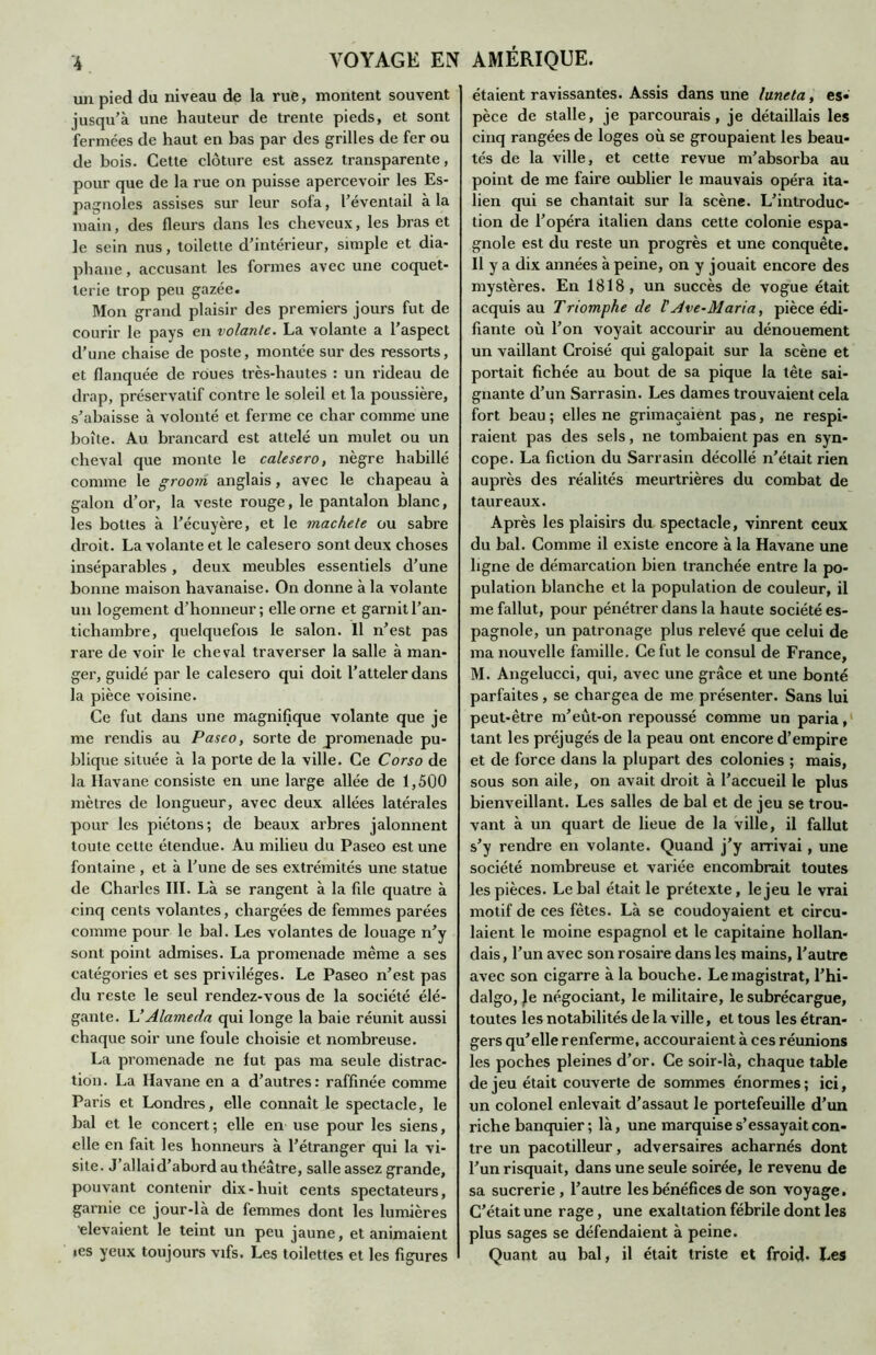 un pied du niveau de la rue, montent souvent jusqu’à une hauteur de trente pieds, et sont fermées de haut en bas par des grilles de fer ou de bois. Cette clôture est assez transparente, pour que de la rue on puisse apercevoir les Es- pagnoles assises sur leur sofa, l’éventail à la main, des fleurs dans les cheveux, les bras et le sein nus, toilette d’intérieur, simple et dia- phane , accusant les formes avec une coquet- terie trop peu gazée. Mon grand plaisir des premiers jours fut de courir le pays en volante. La volante a l’aspect d’une chaise de poste, montée sur des ressorts, et flanquée de roues très-hautes : un rideau de drap, préservatif contre le soleil et la poussière, s’abaisse à volonté et ferme ce char comme une boîte. Au brancard est attelé un mulet ou un cheval que monte le calesero, nègre habillé comme le groom anglais, avec le chapeau à galon d’or, la veste rouge, le pantalon blanc, les bottes à l’écuyère, et le mâche te ou sabre droit. La volante et le calesero sont deux choses inséparables , deux meubles essentiels d’une bonne maison havanaise. On donne à la volante un logement d’honneur; elle orne et garnit l’an- tichambre, quelquefois le salon. 11 n’est pas rare de voir le cheval traverser la salle à man- ger, guidé par le calesero qui doit l’atteler dans la pièce voisine. Ce fut dans une magnifique volante que je me rendis au Paseo, sorte de promenade pu- blique située à la porte de la ville. Ce Corso de la Havane consiste en une large allée de 1,500 mètres de longueur, avec deux allées latérales pour les piétons; de beaux arbres jalonnent toute cette étendue. Au milieu du Paseo est une fontaine , et à l’une de ses extrémités une statue de Charles III. Là se rangent à la file quatre à cinq cents volantes, chargées de femmes parées comme pour le bal. Les volantes de louage n’y sont point admises. La promenade même a ses catégories et ses privilèges. Le Paseo n’est pas du reste le seul rendez-vous de la société élé- gante. L’Alameda qui longe la baie réunit aussi chaque soir une foule choisie et nombreuse. La promenade ne fut pas ma seule distrac- tion. La Havane en a d’autres: raffinée comme Paris et Londres, elle connaît le spectacle, le bal et le concert; elle en use pour les siens, elle en fait les honneurs à l’étranger qui la vi- site. J’allai d’abord au théâtre, salle assez grande, pouvant contenir dix-huit cents spectateurs, garnie ce jour-là de femmes dont les lumières 'devaient le teint un peu jaune, et animaient ies yeux toujours vifs. Les toilettes et les figures étaient ravissantes. Assis dans une lune ta, es» pèce de stalle, je parcourais, je détaillais les cinq rangées de loges où se groupaient les beau- tés de la ville, et cette revue m’absorba au point de me faire oublier le mauvais opéra ita- lien qui se chantait sur la scène. L’introduc- tion de l’opéra italien dans cette colonie espa- gnole est du reste un progrès et une conquête. Il y a dix années à peine, on y jouait encore des mystères. En 1818, un succès de vogue était acquis au Triomphe de VAve-Maria, pièce édi- fiante où l’on voyait accourir au dénouement un vaillant Croisé qui galopait sur la scène et portait fichée au bout de sa pique la tête sai- gnante d’un Sarrasin. Les dames trouvaient cela fort beau; elles ne grimaçaient pas, ne respi- raient pas des sels, ne tombaient pas en syn- cope. La fiction du Sarrasin décollé n’était rien auprès des réalités meurtrières du combat de taureaux. Après les plaisirs du spectacle, vinrent ceux du bal. Comme il existe encore à la Havane une ligne de démarcation bien tranchée entre la po- pulation blanche et la population de couleur, il me fallut, pour pénétrer dans la haute société es- pagnole, un patronage plus relevé que celui de ma nouvelle famille. Ce fut le consul de France, M. Angelucci, qui, avec une grâce et une bonté parfaites, se chargea de me présenter. Sans lui peut-être m’eût-on repoussé comme un paria, tant les préjugés de la peau ont encore d’empire et de force dans la plupart des colonies ; mais, sous son aile, on avait droit à l’accueil le plus bienveillant. Les salles de bal et de jeu se trou- vant à un quart de lieue de la ville, il fallut s’y rendre en volante. Quand j’y arrivai, une société nombreuse et variée encombrait toutes les pièces. Le bal était le prétexte, le jeu le vrai motif de ces fêtes. Là se coudoyaient et circu- laient le moine espagnol et le capitaine hollan- dais, l’un avec son rosaire dans les mains, l’autre avec son cigarre à la bouche. Le magistrat, l’hi- dalgo, Je négociant, le militaire, le subrécargue, toutes les notabilités de la ville, et tous les étran- gers qu’elle renferme, accouraient à ces réunions les poches pleines d’or. Ce soir-là, chaque table de jeu était couverte de sommes énormes ; ici, un colonel enlevait d’assaut le portefeuille d’un riche banquier; là, une marquise s’essayait con- tre un pacotilleur, adversaires acharnés dont l’un risquait, dans une seule soirée, le revenu de sa sucrerie , l’autre les bénéfices de son voyage. C’était une rage, une exaltation fébrile dont les plus sages se défendaient à peine. Quant au bal, il était triste et froid- Les