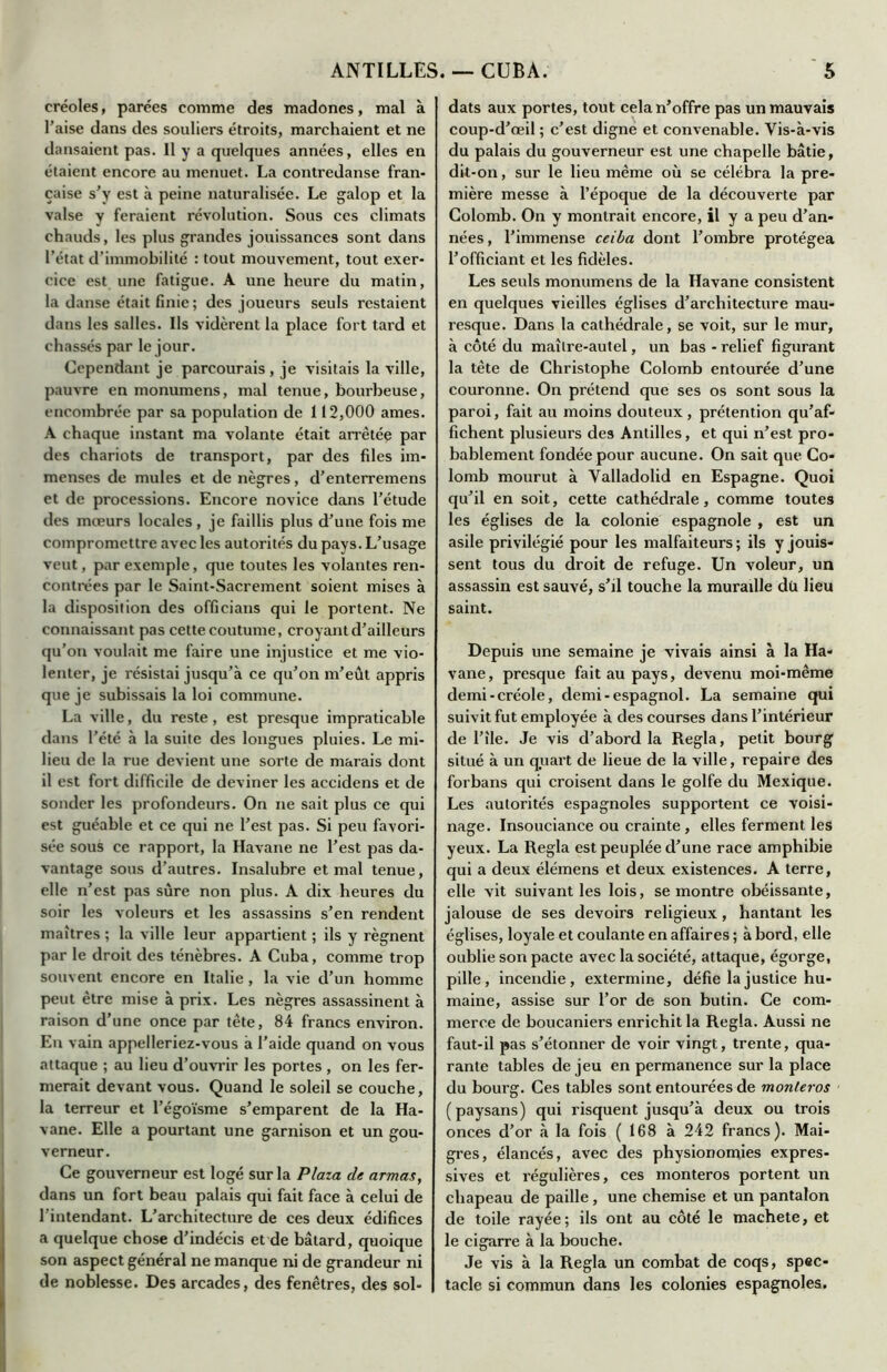 créoles, parées comme des madones, mal à l’aise dans des souliers étroits, marchaient et ne dansaient pas. 11 y a quelques années, elles en étaient encore au menuet. La contredanse fran- çaise s’v est à peine naturalisée. Le galop et la valse y feraient révolution. Sous ces climats chauds, les plus grandes jouissances sont dans l’état d’immobilité : tout mouvement, tout exer- cice est une fatigue. A une heure du matin, la danse était finie; des joueurs seuls restaient dans les salles. Ils vidèrent la place fort tard et chassés par le jour. Cependant je parcourais , je visitais la ville, pauvre en monumens, mal tenue, bourbeuse, encombrée par sa population de 112,000 âmes. A chaque instant ma volante était arrêtée par des chariots de transport, par des files im- menses de mules et de nègres, d’enterremens et de processions. Encore novice dans l’étude des mœurs locales , je faillis plus d’une fois me compromettre avec les autorités du pays. L’usage veut, par exemple, que toutes les volantes ren- contrées par le Saint-Sacrement soient mises à la disposition des offieians qui le portent. Ne connaissant pas cette coutume, croyant d’ailleurs qu’on voulait me faire une injustice et me vio- lenter, je résistai jusqu’à ce qu’on m’eût appris que je subissais la loi commune. La ville, du reste, est presque impraticable dans l’été à la suite des longues pluies. Le mi- lieu de la rue devient une sorte de marais dont il est fort difficile de deviner les accidens et de sonder les profondeurs. On ne sait plus ce qui est guéable et ce qui ne l’est pas. Si peu favori- sée sous ce rapport, la Havane ne l’est pas da- vantage sous d’autres. Insalubre et mal tenue, elle n’est pas sûre non plus. A dix heures du soir les voleurs et les assassins s’en rendent maîtres ; la ville leur appartient ; ils y régnent par le droit des ténèbres. A Cuba, comme trop souvent encore en Italie , la vie d’un homme peut être mise à prix. Les nègres assassinent à raison d’une once par tête, 84 francs environ. En vain appelleriez-vous à l’aide quand on vous attaque ; au lieu d’ouvrir les portes , on les fer- merait devant vous. Quand le soleil se couche, la terreur et l’égoïsme s’emparent de la Ha- vane. Elle a pourtant une garnison et un gou- verneur. Ce gouverneur est logé sur la Plaza de armas, dans un fort beau palais qui fait face à celui de l’intendant. L’architecture de ces deux édifices a quelque chose d’indécis et de bâtard, quoique son aspect général ne manque ni de grandeur ni de noblesse. Des arcades, des fenêtres, des sol- dats aux portes, tout cela n’offre pas un mauvais coup-d’œil ; c’est digne et convenable. Vis-à-vis du palais du gouverneur est une chapelle bâtie, dit-on, sur le lieu même où se célébra la pre- mière messe à l’époque de la découverte par Colomb. On y montrait encore, il y a peu d’an- nées, l’immense ceiba dont l’ombre protégea l’officiant et les fidèles. Les seuls monumens de la Havane consistent en quelques vieilles églises d’architecture mau- resque. Dans la cathédrale, se voit, sur le mur, à côté du maître-autel, un bas - relief figurant la tête de Christophe Colomb entourée d’une couronne. On prétend que ses os sont sous la paroi, fait au moins douteux , prétention qu’af- fichent plusieurs des Antilles, et qui n’est pro- bablement fondée pour aucune. On sait que Co- lomb mourut à Valladolid en Espagne. Quoi qu’il en soit, cette cathédrale, comme toutes les églises de la colonie espagnole , est un asile privilégié pour les malfaiteurs ; ils y jouis- sent tous du droit de refuge. Un voleur, un assassin est sauvé, s’il touche la muraille dü lieu saint. Depuis une semaine je vivais ainsi à la Ha- vane, presque fait au pays, devenu moi-même demi-créole, demi-espagnol. La semaine qui suivit fut employée à des courses dans l’intérieur de l’île. Je vis d’abord la Régla, petit bourg situé à un quart de lieue de la ville, repaire des forbans qui croisent dans le golfe du Mexique. Les autorités espagnoles supportent ce voisi- nage. Insouciance ou crainte, elles ferment les yeux. La Régla est peuplée d’une race amphibie qui a deux élémens et deux existences. A terre, elle vit suivant les lois, se montre obéissante, jalouse de ses devoirs religieux, hantant les églises, loyale et coulante en affaires ; à bord, elle oublie son pacte avec la société, attaque, égorge, pille, incendie, extermine, défie la justice hu- maine, assise sur l’or de son butin. Ce com- merce de boucaniers enrichit la Régla. Aussi ne faut-il pas s’étonner de voir vingt, trente, qua- rante tables de jeu en permanence sur la place du bourg. Ces tables sont entourées de monteras (paysans) qui risquent jusqu’à deux ou trois onces d’or à la fois (168 à 242 francs). Mai- gres, élancés, avec des physionomies expres- sives et régulières, ces monteros portent un chapeau de paille, une chemise et un pantalon de toile rayée; ils ont au côté le machete, et le cigarre à la bouche. Je vis à la Régla un combat de coqs, spec- tacle si commun dans les colonies espagnoles.