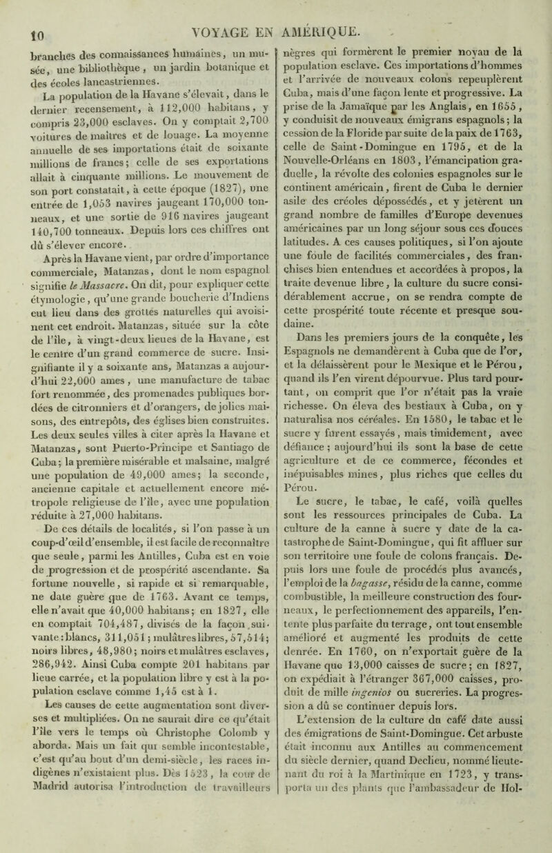 branches des connaissances humaines, un mu- sée , une bibliothèque , un jardin botanique et des écoles lancastriennes. La population de la Havane s’élevait, dans le dernier recensement, à 112,000 habitans, y compris 23,000 esclaves. On y comptait 2,700 voitures de maîtres et de louage. La moyenne annuelle de ses importations était de soixante millions de francs; celle de ses exportations allait à cinquante millions. Le mouvement de son port constatait, à celte époque (1827), une entrée de 1,053 navires jaugeant 170,000 ton- neaux, et une sortie de 916 navires jaugeant 140,700 tonneaux. Depuis lors ces chiffres ont dù s’élever encore. Après la Havane vient, par ordre d’importance commerciale, Matanzas, dont le nom espagnol signifie le Massacre. On dit, pour expliquer cette étymologie, qu’une grande boucherie d’indiens eut lieu dans des grottes naturelles qui avoisi- nent cet endroit. Matanzas, située sur la côte de l’ile, à vingt-deux lieues de la Havane, est le centre d’un grand commerce de sucre. Insi- gnifiante il y a soixante ans, Matanzas a aujour- d’hui 22,000 âmes , une manufacture de tabac fort renommée, des promenades publiques bor- dées de citronniers et d’orangers, de jolies mai- sons, des entrepôts, des églises bien construites. Les deux seules villes à citer après la Havane et Matanzas, sont Puerto-Principe et Santiago de Cuba; la première misérable et malsaine, malgré une population de 49,000 âmes; la seconde, ancienne capitale et actuellement encore mé- tropole religieuse de l’ile, avec une population réduite à 27,000 habitans. De ces détails de localités, si l’on passe à un coup-d’œil d’ensemble, il est facile de reconnaître que seule, parmi les Antilles, Cuba est en voie de progression et de prospérité ascendante. Sa fortune nouvelle, si rapide et si remarquable, ne date guère que de 1763. Avant ce temps, elle n’avait que 40,000 habitans ; en 1827, elle en comptait 704,487, divisés de la façon.sui- vante : blancs, 311,051 ; mulâtres libres, 57,514; noirs libres, 48,980; noirs et mulâtres esclaves, 286,942. Ainsi Cuba compte 201 habitans par lieue carrée, et la population libre y est à la po- pulation esclave comme 1,45 esta 1. Les causes de cette augmentation sont diver- ses et multipliées. On ne saurait dire ce qu’était l’ile vers le temps où Christophe Colomb y aborda. Mais un fait qui semble incontestable, c’est qu’au bout d’un demi-siècle, les races in- digènes n’existaient plus. Dès 1 523 , la cour de Madrid autorisa l’introduction de travailleurs nègres qui formèrent le premier noyau de la population esclave. Ces importations d’hommes et l’arrivée de nouveaux colons repeuplèrent Cuba, mais d’une façon lente et progressive. La prise de la Jamaïque gar les Anglais, en 1655 , y conduisit de nouveaux émigrans espagnols ; la cession de la Floride par suite de la paix de 1763, celle de Saint-Domingue en 1795, et de la Nouvelle-Orléans en 1803, l’émancipation gra- duelle , la révolte des colonies espagnoles sur le continent américain, firent de Cuba le dernier asile des créoles dépossédés, et y jetèrent un grand nombre de familles d’Europe devenues américaines par un long séjour sous ces douces latitudes. A ces causes politiques, si l’on ajoute une foule de facilités commerciales, des fran- chises bien entendues et accordées à propos, la traite devenue libre, la culture du sucre consi- dérablement accrue, on se rendra compte de cette prospérité toute récente et presque sou- daine. Dans les premiers jours de la conquête, les Espagnols ne demandèrent à Cuba que de l’or, et la délaissèrent pour le Mexique et le Pérou, quand ils l’en virent dépourvue. Plus tard pour- tant , on comprit que l’or n’était pas la vraie richesse. On éleva des bestiaux à Cuba, on y naturalisa nos céréales. En 1580, le tabac et le sucre y furent essayés , mais timidement, avec défiance ; aujourd’hui ils sont la base de cette agriculture et de ce commerce, fécondes et inépuisables mines, plus riches que celles du Pérou. Le sucre, le tabac, le café, voilà quelles sont les ressources principales de Cuba. La culture de la canne à sucre y date de la ca- tastrophe de Saint-Domingue, qui fit affluer sur son territoire une foule de colons français. De- « puis lors une foule de procédés plus avancés, l’emploi de la bagasse, résidu de la canne, comme combustible, la meilleure construction des four- neaux, le perfectionnement des appareils, l’en- tente plus parfaite du terrage, ont tout ensemble amélioré et augmenté les produits de cette denrée. En 1760, on n’exportait guère de la Havane que 13,000 caisses de sucre; en 1827, on expédiait à l’étranger 367,000 caisses, pro- duit de mille ingenios ou sucreries. La progres- sion a dû se continuer depuis lors. L’extension de la culture du café date aussi des émigrations de Saint-Domingue. Cet arbuste était inconnu aux Antilles au commencement du siècle dernier, quand Declieu, nommé lieute- nant du roi à la Martinique en 1723, y trans- porta un des plants que l’ambassadeur de IIol-