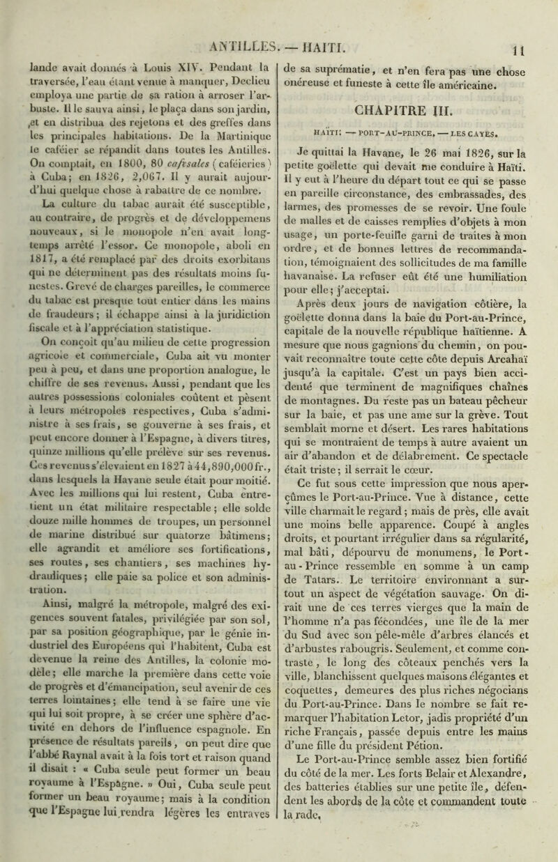 lande avait donnes à Louis XIV. Pendant la traversée, l’eau étant venue à manquer, Declieu employa une partie de sa ration à arroser l’ar- buste. Il le sauva ainsi, le plaça dans son jardin, ,et en distribua des rejetons et des greffes dans les principales habitations. De la Martinique le caféier se répandit dans toutes les Antilles. On comptait, en 1800, 80 café sale s ( caféieries ï à Cuba; en 1826, 2,067. Il y aurait aujour- d’hui quelque chose à rabattre de ce nombre. La culture du tabac aurait été susceptible, au contraire, de progrès et de dévcloppemens nouveaux, si le monopole n’en avait long- temps arrêté l’essor. Ce monopole, aboli en 1817, a été remplacé par des droits exorbitans qui ne déterminent pas des résultats moins fu- nestes. Grevé de charges pareilles, le commerce du tabac est presque tout entier dans les mains de fraudeurs ; il échappe ainsi à la juridiction fiscale et à l’appréciation statistique. On conçoit qu’au milieu de cette progression agricole et commerciale, Cuba ait vu monter peu à peu, et dans une proportion analogue, le chiffre de ses revenus. Aussi, pendant que les autres possessions coloniales coûtent et pèsent à leurs métropoles respectives, Cuba s’admi- nistre à ses frais, se gouverne à ses frais, et peut encore donner à l’Espagne, à divers titres, quinze millions qu’elle prélève sur ses revenus. Ces revenus s’élevaient en 1827 à 44,890,000 fr., dans lesquels la Havane seule était pour moitié. Avec les millions qui lui restent, Cuba entre- tient un état militaire respectable; elle solde douze mille hommes de troupes, un personnel de marine distribué sur quatorze bâtimens; elle agrandit et améliore ses fortifications, ses routes , ses chantiers, ses machines hy- drauliques ; elle paie sa police et son adminis- tration. Ainsi, malgré la métropole, malgré des exi- gences souvent fatales, privilégiée par son sol, par sa position géographique, par le génie in- dustriel des Européens qui l’habitent, Cuba est devenue la reine des Antilles, la colonie mo- dèle ; elle marche la première dans cette voie de progrès et d’émancipation, seul avenir de ces terres lointaines ; elle tend à se faire une vie qui lui soit propre, à se créer une sphère d’ac- tivité en dehors de l’influence espagnole. En pi ésence de résultats pareils , on peut dire que 1 abbé Raynal avait à la fois tort et raison quand il disait : « Cuba seule peut former un beau royaume à 1 Espagne. » Oui, Cuba seule peut former un beau royaume; mais à la condition que l’Espagne lui rendra légères les entraves 11 de sa suprématie, et n’en fera pas une chose onéreuse et funeste à cette île américaine. CHAPITRE III. maïti: — port-au-prince. — les cayes. Je quittai la Havane, le 26 mai 1826, sur la petite goélette qui devait me conduire à Haïti. Il y eut à l’heure du départ tout ce qui se passe en pareille circonstance, des embrassades, des larmes, des promesses de se revoir. Une foule de malles et de caisses remplies d’objets à mon usage, un porte-feuille garni de traites à mon ordre, et de bonnes lettres de recommanda- tion, témoignaient des sollicitudes de ma famille havanaise. La refuser eût été une humiliation pour elle; j’acceptai. Après deux jours de navigation côtière, la goélette donna dans la baie du Port-au-Prince, capitale de la nouvelle république haïtienne. A mesure que nous gagnions du chemin, on pou- vait reconnaître toute cette côte depuis Arcahaï jusqu’à la capitale. C’est un pays bien acci- denté que terminent de magnifiques chaînes de montagnes. Du reste pas un bateau pêcheur sur la baie, et pas une ame sur la grève. Tout semblait morne et désert. Les rares habitations qui se montraient de temps à autre avaient un air d’abandon et de délabrement. Ce spectacle était triste ; il serrait le cœur. Ce fut sous cette impression que nous aper- çûmes le Port-au-Prince. Vue à distance, cette ville charmait le regard ; mais de près, elle avait une moins belle apparence. Coupé à angles droits, et pourtant irrégulier dans sa régularité, mal bâti, dépourvu de monumens, le Port- au - Prince ressemble en somme à un camp de Talars. Le territoire environnant a sur- tout un aspect de végétation sauvage- On di- rait une de ces terres vierges que la main de l’homme n’a pas fécondées, une île de la mer du Sud avec son pêle-mêle d’arbres élancés et d’arbustes rabougris. Seulement, et comme con- traste , le long des coteaux penchés vers la ville, blanchissent quelques maisons élégantes et coquettes, demeures des plus riches négocians du Port-au-Prince. Dans le nombre se fait re- marquer l’habitation Letor, jadis propriété d’un riche Français, passée depuis entre les mains d’une fille du président Pétion. Le Port-au-Prince semble assez bien fortifié du côté de la mer. Les forts Belair et Alexandre, des batteries établies sur une petite île, défen- dent les abords de la côte et commandent toute la rade,