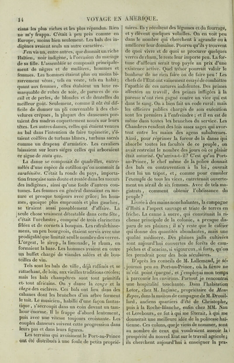dans les plus riches et les plus répandus. Rien ne m’y frappa. C’était à peu près comme en Europe, moins bien seulement. Les bals des in- digènes avaient seuls un autre caractère. J’en vis un, entre autres, que donnait un riche Haïtien, noir indigène, à l’occasion du mariage de sa fille. L’assemblée se composait principale- ment de nègres et de mulâtres, hommes et femmes. Les hommes étaient plus ou moins bi- zarrement vêtus, tels en veste, tels en habit; quant aux femmes, elles étalaient un luxe re- marquable de robes de soie, de parures de co- rail et de perles, de blondes et de dentelles du meilleur goût. Seulement, comme il eût été dif- ficile de donner un pli convenable à des che- velures crépues, la plupart des danseuses por- taient des madras coquettement noués sur leurs têtes. Les autres dames, celles qui étaient venues au bal dans l’intention de faire tapisserie, s’é- taient coiffées de turbans blancs, turbans sacrés comme un drapeau d’armistice. Les cavaliers laissaient sur leurs sièges celles qui arboraient ce signe de statu quo. La danse se composait de quadrilles, entre- mêlés d’une espèce de cotillon qu’on nommait la carabinière. C’était la ronde du pays, importa- tion française sans doute et restée dans les mœurs des indigènes, ainsi qu’une foule d’autres cou- tumes. Les femmes en général dansaient en me- sure et presque toujours avec grâce; les hom- mes , quoique plus empruntés et plus gauches, se tiraient aussi passablement d'affaire. La j seule chose vraiment détestable dans cette fête, c’était l’orchestre , composé de trois clarinettes fêlées et de cornets à bouquin. Les rafraîchisse- mens, un peu bourgeois, étaient servis avec une prodigalité que limitait seul le nombre des verres. L’orgeat, le sirop, la limonade, le rhum, en formaient la base. Les hommes avaient en outre un buffet chargé de viandes salées et de bou- teilles de vin. Tels sont les bals de ville, déjà raffinés et se rattachant, de loin, aux vieilles traditions créoles; mais les bals champêtres sont tout primitifs et* tout africains. On y danse la congo et la chega des esclaves. Ces bals ont lieu dans des cabanes dont les branches d’un arbre forment le toit. Le musicien, habillé d’une façon fantas- tique , s accroupit dans un coin devant un tam- bour énorme. Il le frappe d’abord lentement, puis avec une vitesse toujours croissante. Les' couples danseurs suivent celte progression dans leurs pas et dans leurs figures. Les terrains qui avoisinent le Port-au-Prince ont clé distribués a une foule de petits proprié- taires. Ils y récoltent des légumes et du fourrage, et y élèvent quelques volailles. On en voit peu dans le nombre qui cherchent à agrandir ou à améliorer leur domaine. Pourvu qu’ils y trouvent de quoi vivre et de quoi se procurer quelques verres de rhum, le reste leur importe peu. La for- tune d’ailleurs serait trop payée au prix d’une existence active. Quel trésor pourrait valoir le bonheur de ne rien faire ou de faire peu ! Les chefs de l’Etat ont vainement essayé de combattre l’apathie de ces natures indolentes. Des primes affectées au travail, des peines infligées à la paresse n’ont rien gagné contre un vice qui est dans le sang. On a bien fait un code rural : mais les officiers publics chargés de son exécution sont les premiers à l’enfreindre ; et il en est de même dans toutes les branches du service. Les Chambres rendent des lois assez sages qui avor- tent entre les mains des agens subalternes. Ainsi, pour réprimer la fureur de la danse qui absorbe toutes les facultés de ce peuple, on avait restreint le nombre des jours où ce plaisir était autorisé. Qu’arriva-t-il? C’est qu’au Port- au-Prince, le chef même de la police donnait des bals en contravention à la loi, ouvrait chez lui un tripot, et, comme pour cumuler l’exemple de tous les vices, entretenait ouverte- ment un sérail de six femmes. Avec de tels ma- gistrats , comment obtenir l’obéissance du peuple? Livrée à des mains nonchalantes, la campagne d’Haïti a l’aspect sauvage et triste de terres en friche. La canne à sucre, qui constituait la ri- chesse principale de la colonie, a presque dis- paru de ses plaines ; il n’y reste que le caféier qui donne des quantités abondantes, mais une qualité médiocre. Des plaines jadis cultivées sont aujourd’hui couvertes de forêts de cam- pêches et d’acacias, si vigoureux,si forts, qu’on les prendrait pour des bois séculaires. D’api ès les conseils de M. Lallemand, je sé- journai peu au Port-au-Prince, où. la fièvre ne m’eût point épargné, et j’employai mon temps à parcourir les environs.’Partout je rencontrai une hospitalité touchante. Dans l’habitation Letor, chez M. Inginac, propriétaire de Mou- Repos, dans la maison de campagne de M. Drouil- lard, anciens quartiers d’été de Christophe, puis à la Roche-Blanche, enfin chez MM. Nau et Lerebours, ce fut à qui me fêterait, à qui me donnerait une meilleure idée de la politesse haï- tienne. Ces colons, queje viens de nommer, sont au nombre de ceux qui voudraient asseoir la i prospérité du nouvel Etat sur le travail agricole ; ils cherchent aujourd’hui à enseigner la pra*