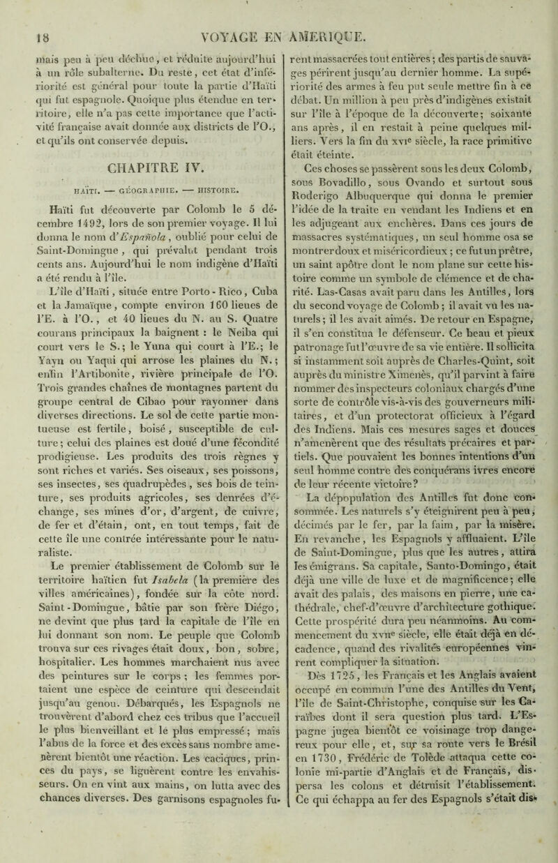 mais peu à peu déchue, et réduite aujourd’hui à un rôle subalterne. Du reste, cet état d’infé- riorité est général pour toute la partie d’Haïti qui fut espagnole. Quoique plus étendue en ter- ritoire, elle n’a pas celte importance que l’acti- vité française avait donnée aux districts de l’O., et qu’ils ont conservée depuis. CHAPITRE IV. haïti. — géographie. — histoire. Haïti fut découverte par Colomb le 5 dé- cembre 1492, lors de son premier voyage. Il lui donna le nom d’Espnnola, oublié pour celui de Saint-Domingue , qui prévalut pendant trois cents ans. Aujourd’hui le nom indigène d’Haïti a été rendu à l’île. L’île d’Haïti, située entre Porto - Rico, Cuba et la Jamaïque , compte environ 160 lieues de l’E. à l’O., et 40 lieues du N. au S. Quatre courans principaux la baignent : le Neiba qui court vers le S.; le Yuna qui court à l’E.; le Yayn ou Yaqui qui arrose les plaines du N. ; enfin l’Artibonite, rivière principale de l’O. Trois grandes chaînes de montagnes partent du groupe central de Cibao pour rayonner dans diverses directions. Le sol de cette partie mon- tueuse est fertile, boisé, susceptible de cul- ture ; celui des plaines est doué d’une fécondité prodigieuse. Les produits des trois règnes y sont riches et variés. Ses oiseaux, ses poissons, ses insectes, ses quadrupèdes , ses bois de tein- ture, ses produits agricoles, ses denrées d’é- change, ses mines d’or, d’argent, de cuivre, de fer et d’étain, ont, en tout temps, fait de cette île une contrée intéressante pour le natu- raliste. Le premier établissement de Colomb sur le territoire haïtien fut Isabela ( la première des villes américaines), fondée sur la côte nord. Saint - Domingue, bâtie par son frère Diégo, ne devint que plus tard la capitale de l’île en lui donnant son nom. Le peuple que Colomb trouva sur ces rivages était doux, bon, sobre, hospitalier. Les hommes marchaient nus avec des peintures sur le corps ; les femmes por- taient une espèce de ceinture qui descendait jusqu’au genou. Débarqués, les Espagnols ne trouvèrent d’abord chez ces tribus cjue l’accueil le plus bienveillant et le plus empressé ; mais l’abus de la force et des excès sans nombre ame- nèrent bientôt une réaction. Les caciques, prin- ces du pays, se liguèrent contre les envahis- seurs. On en vint aux mains, on lutta avec des chances diverses. Des garnisons espagnoles fu- rent massacrées tout entières ; des partis de sauva- ges périrent jusqu’au dernier homme. La supé- riorité des armes à feu put seule mettre fin h ce débat. Un million à peu près d’indigènes existait sur l’île à l’époque de la découverte; soixante ans après, il en restait à peine quelques mil- liers. Vers la fin clu xvie siècle, la race primitive était éteinte. Ces choses se passèrent sous les deux Colomb, sous Bovadillo, sous Ovando et surtout sous Roderigo Albuquerque qui donna le premier l’idée de la traite en vendant les Indiens et en les adjugeant aux enchères. Dans ces jours de massacres systématiques, un seul homme osa se montrer doux et miséricordieux ; ce fut un prêtre, un saint apôtre dont le nom plane sur cette his- toire comme un symbole de clémence et de cha- rité. Las-Casas avait paru dans les Antilles, lors du second voyage de Colomb ; il avait vu les na- turels; il les avait aimés. De retour en Espagne, il s’en constitua le défenseur. Ce beau et pieux patronage fut l’œuvre de sa vie entière. Il sollicita si instamment soit auprès de Charles-Quint, soit auprès du ministre Ximenès, qu’il parvint à faire nommer des inspecteurs coloniaux chargés d’une sorte de contrôle vis-à-vis des gouverneurs mili- taires, et d’un protectorat officieux à l’égard des Indiens. Mais ces mesures sages et douces n’amenèrent que des résultats précaires et par- tiels. Que pouvaient les bonnes intentions d’un seul homme contre des conquérans ivres encore de leur récente victoire? La dépopulation des Antilles fut donc con- sommée. Les naturels s’y éteignirent peu a peu, décimés par le fer, par la faim, par la misère. En revanche, les Espagnols y affluaient. L’île de Saint-Domingue, plus que les autres, attira ïesémigrans. Sa capitale, Santo-Domingo, était déjà une ville de luxe et de magnificence ; elle avait des palais, des maisons en pierre, une ca- thédrale, chef-d’œuvre d’architecture gothique. Cette prospérité dura peu néanmoins. Au com- mencement du xvne siècle, elle était déjà en dé- cadence , quand des rivalités européennes vin- rent compliquer la situation. Dès 1725 , les Français et les Anglais avaient occupé en commun l’une des Antilles du Yent, l’île de Saint-Christophe, conquise sur les Ca- raïbes dont il sera question plus tard. L’Es- pagne jugea bientôt ce voisinage trop dange- reux pour elle, et, su,r sa route vers le Brésil en 1730, Frédéric de Tolède attaqua cette co- lonie mi-partie d’Anglais et de Français, dis- persa les colons et détruisit l’établissement. Ce qui échappa au fer des Espagnols s’était dis»