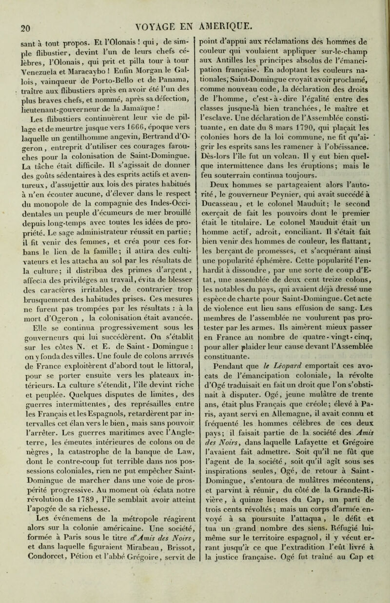 sant à tout propos. Et l’Olonais ! qui, de sim- ple flibustier, devint l’un de leurs chefs cé- lèbres, l’Olonais, qui prit et pilla tour à tour Venezuela et Maracaybo ! Enfin Morgan le Gal- lois , vainqueur de Porto-Bello et de Panama, traître aux flibustiers après en avoir été l’un des plus braves chefs, et nommé, apres sa défection, lieutenant-gouverneur de la Jamaïque ! Les flibustiers continuèrent leur vie de pil- lage et de meurtre jusque vers 1666, epoque vers laquelle un gentilhomme angevin, Bei ti and d O- geron , entreprit d’utiliser ces courages farou- ches pour la colonisation de Saint-Domingue. La tâche était difficile. Il s’agissait de donner des goûts sédentaires à des esprits actifs et aven- tureux, d’assujettir aux lois des pirates habitués à n’en écouter aucune, d’élever dans le respect du monopole de la compagnie des Indes-Occi- dentales un peuple d’écumeurs de mer brouillé depuis long-temps avec toutes les idées de pro- priété. Le sage administrateur réussit en partie; il fit venir des femmes, et créa pour ces for- bans le lien de la famille; il attira des culti- vateurs et les attacha au sol par les résultats de la culture ; il distribua des primes d’argent , affecta des privilèges au travail, évita de blesser des caractères irritables, de contrarier trop brusquement des habitudes prises. Ces mesures ne furent pas trompées par les résultats : à la mort d’Ogeron , la colonisation était avancée. Elle se continua progressivement sous les gouverneurs qui lui succédèrent. On s’établit sur les cotes N. et E. de Saint - Domingue : onyfondadesvilles. Une foule de colons arrivés de France exploitèrent d’abord tout le littoral, pour se porter ensuite vers les plateaux in- térieurs. La culture s’étendit, l’île devint riche et peuplée. Quelques disputes de limites, des guerres intermittentes, des représailles entre les Français et les Espagnols, retardèrent par in- tervalles cet élan vers le bien, mais sans pouvoir l’arrêter. Les guerres maritimes avec l’Angle- terre, les émeutes intérieures de colons ou de nègres, la catastrophe de la banque de Law, dont le contre-coup fut terrible dans nos pos- sessions coloniales, rien ne put empêcher Saint- Domingue de marcher dans une voie de pros- périté progressive. Au moment où éclata notre révolution de 1789 , l’ile semblait avoir atteint l’apogée de sa richesse. Les événemens de la métropole réagirent alors sur la colonie américaine. Une société, formée à Paris sous le titre d’Amis des Noirs, et dans laquelle figuraient Mirabeau, Brissot, Condorcet, Pétion et l’abbé Grégoire, servit de point d’appui aux réclamations des hommes de couleur qui voulaient appliquer sur-le-champ aux Antilles les principes absolus de l’émanci- pation française. En adoptant les couleurs na- tionales, Saint-Domingue croyait avoir proclamé, comme nouveau code, la déclaration des droits de l’homme, c’est-à-dire l’égalité entre des classes jusque-là bien tranchées, le maître et l’esclave. Une déclaration de l’Assemblée consti- | tuante, en date du 8 mars 1790, qui plaçait les colonies hors de la loi commune, ne fit qu’ai- grir les esprits sans les ramener à l’obéissance. Dès-lors l’île fut un volcan. U y eut bien quel- que intermittence dans les éruptions; mais le feu souterrain continua toujours. Deux hommes se partageaient alors l’auto- rité , le gouverneur Peynier, qui avait succédé à Ducasseau, et le colonel Mauduit; le second exerçait de fait les pouvoirs dont le premier était le titulaire. Le colonel Mauduit était un homme actif, adroit, conciliant. Il s’était fait bien venir des hommes de couleur, les flattant, les berçant de promesses, et s’acquérant ainsi une popularité éphémère. Cette popularité l’en- hardit à dissoudre , par une sorte de coup d’E- tat, une assemblée de deux cent treize colons, les notables du pays, qui avaient déjà dressé une espèce de charte pour Saint-Domingue. Cet acte de violence eut lieu sans effusion de sang. Les membres de l’assemblée ne voulurent pas pro- tester par les armes. Us aimèrent mieux passer en France au nombre de quatre - vingt-cinq, pour aller plaider leur cause devant l’Assemblée constituante. Pendant que le Léopard emportait ces avo- cats de l’émancipation coloniale, la révolte d’Ogé traduisait en fait un droit que l’on s’obsti- nait à disputer. Ogé, jeune mulâtre de trente ans, était plus Français que créole ; élevé à Pa- ris, ayant servi en Allemagne, il avait connu et fréquenté les hommes célèbres de ces deux pays; il faisait partie de la société des Amis des Noirs, dans laquelle Lafayette et Grégoire l’avaient fait admettre. Soit qu’il ne fut que l’agent de la société , soit qu’il agît sous ses inspirations seules, Ogé, de retour à Saint- Domingue, s’entoura de mulâtres mécontens, et parvint à réunir, du côté de la Grande-Ri- vière, à quinze lieues du Cap, un parti de tr ois cents révoltés ; mais un corps d’armée en- voyé à sa poursuite l’attaqua , le défit et tua un grand nombre des siens. Réfugié lui- même sur le territoire espagnol, il y vécut er- rant jusqu’à ce que l’extradition l’eût livré à la justice française. Ogé fut traîné au Cap et