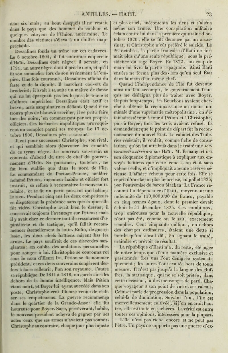 dant six mois, nu bout desquels il ne restait dans le pars que des hommes de couleur et quelques citoyens de l'Union américaine. Le nombre des victimes s’éleva à un chiffre inap- préciable. Dessalines fonda un trône sur ces cadavres. Le 8 octobre 1801, il fut couronne empereur d’Haïti. Dessalines était nègre; il servait, en 1791, un autre nègre dont il prit le nom, et qu’il fit son sommelier lors de son avènement à l’em- pire. Une fois couronné, Dessalines afficha du faste et de la dignité. 11 marchait couvert de broderies ; il avait à sa suite un maître de danse qui ne lui épargnait pas les leçons de tenue et d’allures impériales. Dessalines était actif et brave, mais sanguinaire et défiant. Quand il ne trouva plus de blancs à sacrifier, il se prit à faire tuer des noirs,‘en commençant par ses propres officiers. Ces barbaries impolitiques provoquè- rent un complot parmi ses troupes. Le 17 oc- tobre 1806, Dessalines périt assassiné. Il eut pour successeur Christophe, son rival, et qui semblait alors désavouer les cruautés de ce tyran nègre. Le nouveau souverain se contenta d’abord du titre de chef du gouver- nement d’Haïti. Sa puissance , toutefois , ne fut bien établie que dans le nord de l’îJe. Le commandant du Port-au-Prince, mulâtre nommé Pétion, ingénieur-habile et officier fort instruit, se refusa à reconnaître le nouveau ti- tulaire, et se fit un parti puissant qui balança le sien. Pendant cinq ans les deux compétiteurs se disputèrent la préséance sans que la querelle fût vidée. Christophe avait bien le dessus ; il conservait toujours l’avantage sur Pétion ; mais il y avait chez ce dernier tant de ressources d’o- piniâtreté et de lactique, qu’il fallait recom- mencer éternellement la lutte. Enfin, de guerre lasse, les deux chefs haïtiens mirent bas les armes. Le pavs souffrait de ces discordes san- glantes ; on oublia des ambitions personnelles pour songer à lui. Christophe se couronna roi sous le nom d’Henri Ier, Pétion se fit nommer président, et ces deux souverains songèrent dès- lors à faire refleurir, l’un son royaume, l’autre sa république. De 1811 à 1818, on garda ainsi les dehors de la bonne intelligence. Mais Pétion étant mort, et Boyer lui ayant succédé dans son poste, Christophe crut l’heure venue de réali- ser ses empiétemens. La guerre recommença dans le quartier de la Grande-Anse ; elle fut heureuse pour Boyer. Sage, persévérant, habile, le nouveau président acheva de gagner par ses actes ceux que ses armes n’avaient pas soumis. Christophe au contraire, chaque jour plus injuste et plus cruel, mécontenta les siens et s’aliéna même son armée. Une conspiration militaire éclata contre lui dans la première quinzaine d’oc- tobre 1820; elle se fût denouée par un assas- sinat, si Christophe n’eut préféré le suicide. Le 26 octobre, la partie française d’Haïti ne for- mait plus qu’une seule république, sous la pré- sidence du sage Boyer. En 1822, un coup de main lui livra la partie espagnole. Ainsi Haïti entière ne forma plus dès - lors qu’un seul Etat dans la main d’un même chef. Quand l’indépendance de l’île fut devenue ainsi un fait accompli, le gouvernement fran- çais ne dédaigna plus de traiter avec Boyer. Depuis long-temps , les Bourbons avaient cher- ché à obtenir la reconnaissance au moins no- minale d’une suprématie métropolitaine ; on s’é- tait adressé tour à tour à Pétion et à Christophe, puis à Boyer; tous les trois avaient refusé. Ils demandaient que le point de départ fût la recon- naissance du nouvel Etat. Le cabinet des Tuile- ries résistait ; il voulait, comme fiche de conso- lation, qu’on lui attribuât dans le traité une sou- veraineté extérieure sur Haïti. M. Esmangart usa son éloquence diplomatique à expliquer aux en- voyés haïtiens que cette concession était sans valeur réelle, et n’impliquait aucune réserve sé- rieuse. L’affaire échoua pour eetle fois. Elle se reprit d’une façon plus heureuse, en juillet 1825, par l’entremise du baron Mackau. La France re- connut l’indépendance d’Haïti, moyennant une indemnité de 150,000,000 de francs, payable en cinq termes égaux, dont le premier devait échoir le 31 décembre 1825. Ces conditions , trop onéreuses pour la nouvelle république , n’ont pas été, comme on le sait, exactement remplies. Cent cinquante millions, en dehors des charges ordinaires, étaient une dette si lourde qu’on aurait dû, fen signant le traité, craindre et prévoir ce résultat. La république d’Haïti n’a, du reste, été jugée de notre temps que d’une manière exclusive et passionnée. Les uns l’ont dénigrée systémati- quement ; les autres l’ont exaltée hors de toute mesure. Il n’est pas jusqu’à la langue des chif- fres, la statistique, qui ne se soit prêtée, dans cette occasion , à des mensonges de parti. Cha- que voyageur a son point de vue et ses calculs. Celui-ci parle de progression dans la population, celui-là de diminution. Suivant l’un, l’île est merveilleusement cultivée ; si l’on en croit l’au- tre, elle est toute en jachères. La vérité est entre toutes ces opinions, intéressées pour la plupart. L’île n’est pas riche encore et ne peut pas l’être. Un pays ne supporte pas une guerre d’ex-