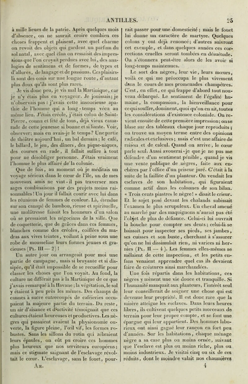 à mille lieues de la patrie. Après quelques mois d’absence, on ne saurait croire combien ces choses frappent et plaisent, avec quel charme on revoit des objets qui gardent un parfum du sol natal, avec quel élan on ressaisit des impres- sions que l’on croyait perdues avec lui, des ana- logies de sentimens et de formes, de types et d’allures, de langage et de passions. Ces plaisirs- là sont des oasis sur une longue route, d’autant plus doux qu’ils sont plus rares. Je vis donc peu, je vis mal la Martinique, car je n’y étais plus en voyageur. Je jouissais; je n’observais pas : j’avais cette insoucieuse apa- thie de l'homme qui a long - temps vécu au meme lieu. J'étais créole, j’étais colon de Saint- Pierre, connu et fêté de tous, déjà vieux cama- rade de cette jeunesse si bonne et si liante. Voir, observer; mais en avais-je le temps? Une partie de théâtre aujourd’hui, un bal demain; le café, le billard, le jeu, des dîners, des pique-niques, des courses en rade, il fallait suffire à tout pour ne désobliger personne. J’étais vraiment l’homme le plus affairé de'la colonie. Que de fois, au moment où je méditais un voyage sérieux dans le cœur de l’île, un de mes nouveaux amis ne vint - il pas traverser mes sages combinaisons par des projets moins rai- sonnables ! Un jour il fallait courir avec lui dans les réunions de femmes de couleur. Là, étendue sur son canapé de bambou, rieuse et spirituelle, une mulâtresse faisait les honneurs d’un salon où se pressaient les négocians de la ville. Que de coquetterie, que de grâces dans ces femmes, blanches comme des créoles, coiffées du ma- dras aux vives teintes, voilant à peine sous une robe de mousseline leurs formes jeunes et gra- cieuses (Pl. III — 2) ! Un autre jour on arrangeait pour moi une partie de campagne, mais si bruyante et si dis- sipée, qu’il était impossible de se recueillir pour classer les choses que l’on voyait. Au fond, la culture ne différait pas à la Martinique de ce que j’avais remarqué à la Havane ; la végétation, le sol y étaient à peu près les mêmes. Des champs de cannes à sucre entrecoupés de caféieries occu- paient la majeure partie du terrain. Du reste, un air d’aisance et d’*activité témoignait que ces cultures étaient heureuses et productives. Les nè- gres qui passaient avaient la physionomie ou- verte, la figure pleine, l’œil vif, les formes ro- bustes. Sans les sillons du rotin qui zébraient leurs épaules, on eût pu croire ces hommes plus heureux que nos serviteurs européens ; mais ce stigmate saignant de l’esclavage révol- tait le cœur. L’esclavage, sans le fouet, pour- Am. rait passer pour une domesticité ; mais le fouet lui donne un caractère de martyre. Quelques colons y ont déjà renoncé; d’autres suivront cet exemple, et dans quelques années ces cor- rections cruelles seront tombées en désuétude. On s’étonnera peut-être alors de les avoir si long-temps maintenues. Le sort des nègres, leur vie, leurs mœurs, voilà ce qui me préoccupa le plus vivement dans le cours de mes promenades champêtres. C’est, en effet, ce qui frappe d’abord tout nou- veau débarqué. Le sentiment de l’égalité hu- maine , la compassion, la bienveillance pour ce qui souffre, dominent, quoi qu’on en ait, toutes les considérations d’existence coloniale. On re- vient ensuite de cette première impression; on se blase sur des tableaux chaque jour reproduits ; on trouve un moyen terme entre des opinions radicales et exclusives ; mais c’est une affaire de raison et de calcul. Quand on arrive, le cœur parle seul. Aussi avouerai-je que je ne pus me défendre d’un sentiment pénible , quand je vis une vente publique de nègres, faite aux en- chères par l’office d’un priseur juré. C’était à la suite de la faillite d’un planteur. On vendait les esclaves de son habitation, qui figuraient comme actif dans les colonnes de son bilan. « Trois cents piastres le nègre! » disait le crieur. Et le sujet posé devant les chalands subissait l’examen le plus scrupuleux. Un cheval amené au marché par des maquignons n’aurait pas été l’objet de plus de défiance. Celui-ci lui ouvrait la bouche pour compter ses dents ; celui-là se baissait pour inspecter ses pieds, ses jambes, ses cuisses et son buste, cherchant à s’assurer qu’on 11e lui dissimulait rien, ni varices ni her- nies (Pl. II — 4 ). Les femmes elles-mêmes se mêlaient de cette inspection, et les petits en- fans venaient apprendre quel cas ils devaient faire de créatures ainsi marchandées. Une fois répartis dans les habitations, ces nègres y mènent une vie douce et tranquille. Si l’humanité manquait aux planteurs, l’intérêt seul leur conseillerait de soigner une chose qui est devenue leur propriété. Il est donc rare que la misère atteigne les esclaves. Dans leurs heures libres, ils cultivent quelques petits morceaux de terrain pour leur propre compte, et se font une épargne qui leur appartient. Des hommes labo- rieux ont ainsi gagné leur rançon en fort peu d’années. Sur les habitations, chaque ménage nègre a sa case plus ou moins ornée, suivant que l’esclave est plus ou moins riche, plus ou moins industrieux. Je visitai cinq ou six de ces réduits, dont le moindre valait nos chaumières 4