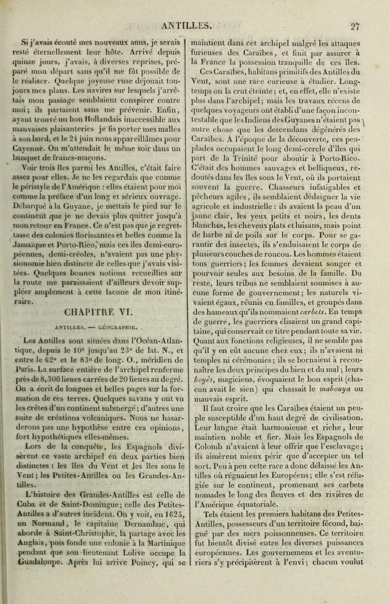 Si j'avais écouté mes nouveaux anus, je serais resté éternellement leur hôte. Arrivé depuis quinze jours, j'avais, à diverses reprises, pré- paré mon départ sans qu'il me fût possible de le réaliser. Quelque joyeuse ruse déjouait tou- jours mes plans. Les navires sur lesquels j’arrê- tais mon passage semblaient conspirer contre moi; ils partaient sans me prévenir. Enfin, ayant trouvé un bon Hollandais inaccessible aux mauvaises plaisanteries je fis porter mes malles à son bord, et le 24 juin nous appareillâmes pour Cayenne. On m’attendait le même soir dans un banquet de francs-maçons. Voir trois îles parmi les Antilles, c’était faire assez pour elles. Je ne les regardais que comme le péristyle de l’Amérique : elles étaient pour moi comme la préface d’un long et sérieux ouvrage. Débarqué à la Guyane, je mettais le pied sur le continent que je ne devais plus quitter jusqu’à mon retour en France. Ce n’est pas que je regret- tasse des colonies florissantes et belles comme la Jamaïque et Porto-Rico,'mais ces îles demi-euro- péennes, demi-créoles, n’avaient pas une phy- sionomie bien distincte de celles que j’avais visi- tées. Quelques bonnes notions recueillies sur la route me paraissaient d’ailleurs devoir sup- pléer amplement à cette lacune de mon itiné- raire. CHAPITRE YI. ANTILLES. GÉOGRAPHIE. . Les Antilles sont situées dans l’Océan-Atlan- tique, depuis le 10° jusqu’au 23° de lat. N., et entre le 62° et le 83° de long. O., méridien de Paris. La surface entière de l’archipel renferme près de8,300 lieues carrées de 20 lieues au degré. On a écrit de longues et belles pages sur la for- mation de ces terres. Quelques savans y ont vu les crêtes d’un continent submergé ; d’autres une suite de créations volcaniques. Nous ne hasar- derons pas une hypothèse entre ces opinions, fort hypothétiques elles-mêmes. Lors de la conquête, les Espagnols divi- sèrent ce vaste archipel en deux parties bien distinctes : les îles du Vent et les îles sous le Vent; les Petites-Antilles ou les Grandes-An- tilles. L’histoire des Grandes-Antilles est celle de Cuba et de Saint-Domingue; celle des Petites- Antilles a d’autres incidens. On y voit, en 1625, un Normand, le capitaine Dernambuc, qui aborde à Saint-Christophe, la partage avec les Anglais, puis fonde une colonie à la Martinique pendant que son lieutenant Lolive occupe la üuadaloupe. Après lui arrive Poincy, qui se maintient dans cet archipel malgré les attaques furieuses des Caraïbes, et finit par assurer à la France la possession tranquille de ces îles. CesCaraïbes, habitans primiiifsdes Antillesdu Vent, sont une race curieuse à étudier. Long- temps on la crut éteinte ; et, en effet, elle n’existe plus dans l’archipel; mais les travaux récens de quelques voyageurs ont établi d’une façon incon- testable que leslndiens desGuyanesn’étaientpas \ autre chose que les descendans dégénérés des Caraïbes. A l’époque de la découverte, ces peu- plades occupaient le long demi-cercle d’îles qui part de la Trinité pour aboutir à Porto-Rico. C’était des hommes sauvages et belliqueux, re- doutés dans les îles sous le Vent, où ils portaient souvent la guerre. Chasseurs infatigables et pêcheurs agiles, ils semblaient dédaigner la vie agricole et industrielle : ils avaient la peau d’un jaune clair, les yeux petits et noirs, les dents blanches, les cheveux plats etluisans, mais point de barbe ni de poils sur le corps. Pour se ga- rantir des insectes, ils s’enduisaient le corps de plusieurs couches de roucou. Les hommes étaient tous guerriers; les femmes devaient songer et pourvoir seules aux besoins de la famille. Du reste, leurs tribus ne semblaient soumises à au- cune forme de gouvernement; les naturels vi- vaient égaux, réunis en familles, et groupés dans des hameaux qu’ils nommaient carbcls. En temps de guerre, les guerriers élisaient un grand capi- taine, qui conservait ce titre pendant toute sa vie. Quant aux fonctions religieuses, il ne semble pas qu’il y en eût aucune chez eux; ils n’avaient ni temples ni cérémonies; ils se bornaient à recon- naître les deux principes du bien et du mal ; leurs boyès, magiciens, évoquaient le bon esprit (cha- cun avait le sien) qui chassait le mabouya ou mauvais esprit. 11 faut croire que les Caraïbes étaient un peu- ple susceptible d’un haut degré de civilisation. Leur langue était harmonieuse et riche, leur maintien noble et fier. Mais les Espagnols de Colomb n’avaient à leur offrir que l’esclavage ; ils aimèrent mieux périr que d’accepter un tel sort. Peu à peu cette race a donc délaissé les An- tilles où régnaient les Européens ; elle s’est réfu- giée sur le continent, promenant ses carbets nomades le long des fleuves et des rivières de l’Amérique équatoriale. Tels étaient les premiers habitans des Petites- Antilles, possesseurs d’un territoire fécond, bai- gné par des mers poissonneuses. Ce territoire fut bientôt divisé entre les diverses puissances européennes. Les gouvernemens et les aventu- riers s’y précipitèrent à l’envi ; chacun voulut