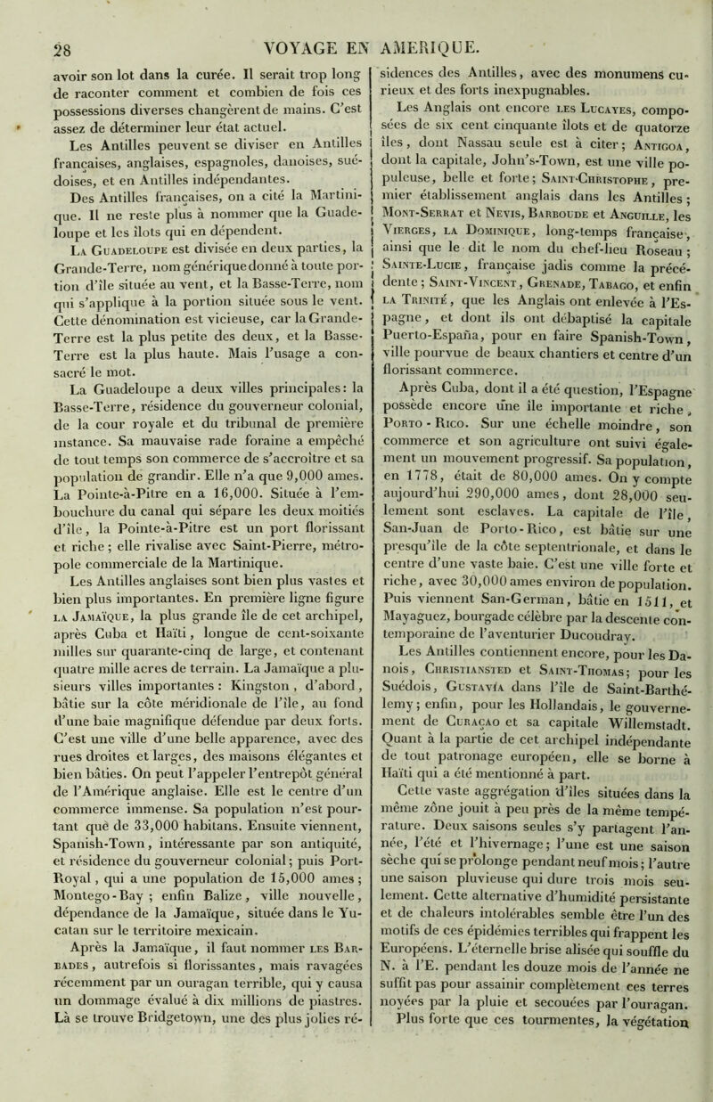 avoir son lot dans la curée. Il serait trop long de raconter comment et combien de fois ces possessions diverses changèrent de mains. C’est assez de déterminer leur état actuel. Les Antilles peuvent se diviser en Antilles françaises, anglaises, espagnoles, danoises, sué- doises, et en Antilles indépendantes. Des Antilles françaises, on a cité la Martini- que. Il ne reste plus à nommer que la Guade- loupe et les îlots qui en dépendent. La Guadeloupe est divisée en deux parties, la Grande-Terre, nom générique donné à toute por- tion d’île située au vent, et la Basse-Terre, nom qui s’applique à la portion située sous le vent. Cette dénomination est vicieuse, car la Grande- Terre est la plus petite des deux, et la Basse- Terre est la plus haute. Mais l’usage a con- sacré le mot. La Guadeloupe a deux villes principales: la Basse-Terre, résidence du gouverneur colonial, de la cour royale et du tribunal de première instance. Sa mauvaise rade foraine a empêché de tout temps son commerce de s’accroître et sa population de grandir. Elle n’a que 9,000 âmes. La Pointe-à-Pitre en a 16,000. Située à l’em- bouchure du canal qui sépare les deux moitiés d’île, la Pointe-à-Pitre est un port florissant et riche ; elle rivalise avec Saint-Pierre, métro- pole commerciale de la Martinique. Les Antilles anglaises sont bien plus vastes et bien plus importantes. En première ligne figure la Jamaïque, la plus grande île de cet archipel, après Cuba et Haïti, longue de cent-soixanle milles sur quarante-cinq de large, et contenant quatre mille acres de terrain. La Jamaïque a plu- sieurs villes importantes : Kingston , d’abord , bâtie sur la côte méridionale de l’île, au fond d’une baie magnifique défendue par deux forts. C’est une ville d’une belle apparence, avec des rues droites et larges, des maisons élégantes et bien bâties. On peut l’appeler l’entrepôt général de l’Amérique anglaise. Elle est le centre d’un commerce immense. Sa population n’est pour- tant què de 33,000 habitans. Ensuite viennent, Spanish-Town, intéressante par son antiquité, et résidence du gouverneur colonial ; puis Port- Royal, qui a une population de 15,000 âmes; Montego - Bay ; enfin Balize , ville nouvelle, dépendance de la Jamaïque, située dans le Yu- catan sur le territoire mexicain. Après la Jamaïque, il faut nommer les Bar- bades , autrefois si florissantes, mais ravagées récemment par un ouragan terrible, qui y causa un dommage évalué à dix millions de piastres. Là se trouve Bridgetown, une des plus jolies ré- sidences des Antilles, avec des monument cu- rieux et des forts inexpugnables. Les Anglais ont encore les Lucayes, compo- sées de six cent cinquante îlots et de quatorze îles, dont Nassau seule est à citer; Antigoa, dont la capitale, John’s-Town, est une ville po- puleuse, belle et forte; Saint-Christophe, pre- mier établissement anglais dans les Antilles ; Mont-Serrat et Nevis, Barboude et Anguille, les Vierges, la Dominique, long-temps française, ainsi que le dit le nom du chef-lieu Roseau; Sainte-Lucie , française jadis comme la précé- dente; Saint-Vincent, Grenade, Tabago, et enfin la Trinité , que les Anglais ont enlevée à l’Es- pagne , et dont ils ont débaptisé la capitale Puerto-Espana, pour en faire Spanish-Town, ville pourvue de beaux chantiers et centre d’un florissant commerce. Après Cuba, dont il a ete question, l’Espagne possède encore une île importante et riche, Porto - Rico. Sur une échelle moindre , son commerce et son agriculture ont suivi égale- ment un mouvement progressif. Sa population, en 1778, était de 80,000 âmes. On y compte aujourd’hui 290,000 âmes, dont 28,000 seu- lement sont esclaves. La capitale de l’île San-Juan de Porto-Rico, est bâtie sur une presqu’île de la côte septentrionale, et dans le centre d’une vaste baie. C’est une ville forte et riche, avec 30,000âmes environ dépopulation. Puis viennent San-German, bâtie en 1511, et Mayaguez, bourgade célèbre par la descente con- temporaine de l’aventurier Ducoudray. Les Antilles contiennent encore, pour les Da- nois, Ciiristiansted et Saint-Tiiomas; pour les Suédois, Gustavïa dans l’île de Saint-Barthé- lemy , enfin, pour les Hollandais, le gouverne- ment de Curaçao et sa capitale Willemstadt. Quant à la partie de cet archipel indépendante de tout patronage européen, elle se borne à Haïti qui a été mentionné à part. Cette vaste aggrégation d’iles situées dans la même zone jouit à peu près de la même tempé- rature. Deux saisons seules s’y partagent l’an- née, l’été et l’hivernage; l’une est une saison sèche qui se prolonge pendant neuf mois; l’autre une saison pluvieuse qui dure trois mois seu- lement. Cette alternative d’humidité persistante et de chaleurs intolérables semble être l’un des motifs de ces épidémies terribles qui frappent les Européens. L’éternelle brise alisée qui souffle du N. à l’E. pendant les douze mois de l’année ne suffit pas pour assainir complètement ces terres noyées par la pluie et secouées par l’ouragan. Plus forte que ces tourmentes, la végétation