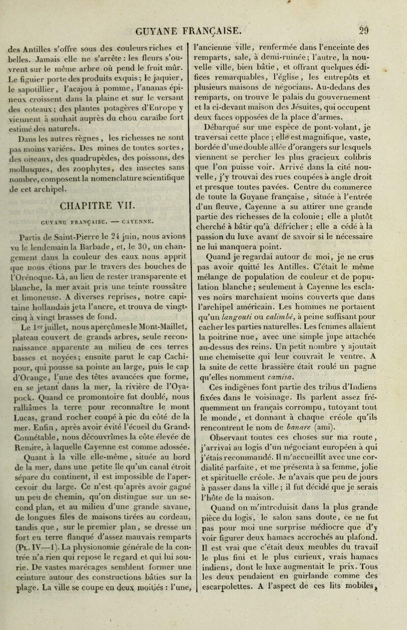 des Antilles s’offre sous des couleurs riches et belles. Jamais elle ne s’arrête : les fleurs s’ou- vrent sur le même arbre où pend le fruit mûr. Le figuier porte des produits exquis ;■ le jaquier, le sapotillier, l’acajou à pomme, l’ananas épi- neux croissent dans la plaine et sur le versant des coteaux; des plantes potagères d’Europe y viennent à souhait auprès du chou caraïbe fort estimé des naturels. Dans les autres règnes , les richesses ne sont pas moins variées. Des mines de toutes sortes, des oiseaux, des quadrupèdes, des poissons, des mollusques, des zoophytes, des insectes sans nombre, composent la nomenclature scientifique de cet archipel. CHAPITRE VII. CUYANE FRANÇAISE. CAYENNE. Partis de Saint-Pierre le 24 juin, nous avions vu le lendemain la Barbade , et, le 30, un chan- gement dans la couleur des eaux nous apprit que nous étions par le travers des bouches de l’Orénoque. Là, au lieu de rester transparente et blanche, la mer avait pris une teinte roussâtre et limoneuse. A diverses reprises, notre capi- taine hollandais jeta l’ancre, et trouva de vingt- cinq à vingt brasses de fond. Le 1er juillet, nous aperçûmes le Mont-Maillet, plateau couvert de grands arbres, seule recon- naissance apparente au milieu de ces terres basses et noyées; ensuite parut le cap Cachi- pour, qui pousse sa pointe au large, puis le cap d’Orange, l’une des têtes avancées que forme, en se jetant dans la mer, la rivière de l’Oya- pock. Quand ce promontoire fut doublé, nous ralliâmes la terre pour reconnaître le mont Lucas, grand rocher coupé à pic du côté de la mer. Enfin , après avoir évité l’écueil du Grand- Connétable, nous découvrîmes la côte élevée de Remire, à laquelle Cayenne est comme adossée. Quant à la ville elle-même, située au bord de la mer, dans une petite île qu’un canal étroit sépare du continent, il est impossible de l'aper- cevoir du large. Ce n’est qu’après avoir gagné un peu de chemin, qu’on distingue sur un se- cond plan, et au milieu d’une grande savane, de longues files de maisons tirées au cordeau, tandis que , sur le premier plan, se dresse un fort en terre flanqué d’assez mauvais remparts (Pl. IV—1). La physionomie générale de la con- trée n’a rien qui repose le regard et qui lui sou- rie. De vastes marécages semblent former une ceinture autour des constructions bâties sur la plage. La ville se coupe en deux moitiés : l’une, l’ancienne ville, renfermée dans l’enceinte des remparts, sale, à demi-ruinée; l’autre, la nou- velle ville, bien bâtie, et offrant quelques édi- fices remarquables, l’église, les entrepôts et plusieurs maisons de négocians. Au-dedans des remparts, on trouve le palais du gouvernement et la ci-devant maison des Jésuites, qui occupent deux faces opposées de la place d’armes. Débarqué sur une espèce de pont-volant, je traversai cette place ; elle est magnifique, vaste, bordée d’une double allée d’orangers sur lesquels viennent se percher les plus gracieux colibris que l’on puisse voir. Arrivé dans la cité nou- velle, j’y trouvai des rues coupées à angle droit et presque toutes pavées. Centre du commerce de toute la Guyane française, située à l’entrée d’un fleuve, Cayenne a su attirer une grande partie des richesses de la colonie ; elle a plutôt cherché à bâtir qu’à défricher ; elle a cédé à la passion du luxe avant de savoir si le nécessaire ne lui manquera point. Quand je regardai autour de moi, je ne crus pas avoir quitté les Antilles. C’était le même mélange de population de couleur et de popu- lation blanche ; seulement à Cayenne les escla- ves noirs marchaient moins couverts que dans l’archipel américain. Les hommes ne portaient qu’un langouti ou calimlc, à peine suffisant pour cacher les parties naturelles. Les femmes allaient la poitrine nue, avec une simple jupe attachée au-dessus des reins. Un petit nombre y ajoutait une chemisette qui leur couvrait le ventre. A la suite de cette brassière était roulé un pagne qu’elles nomment camisa. Ces indigènes font partie des tribus d’indiens fixées dans le voisinage. Ils parlent assez fré- quemment un français corrompu, tutoyant tout le monde, et donnant à chaque créole qu’ils rencontrent le nom de banare (ami). Observant toutes ces choses sur ma route, j’arrivai au logis d’un négociant européen à qui j’étais recommandé. 11 m’accueillit avec une cor- dialité parfaite, et me présenta à sa femme, jolie et spirituelle créole. Je n’avais que peu de jours à passer dans la ville ; il fut décidé que je serais l’hôte de la maison. Quand on m’introduisit dans la plus grande pièce du logis, le salon sans doute, ce ne fut pas pour moi une surprise médiocre que d’y voir figurer deux hamacs accrochés au plafond. Il est vrai que c’était deux meubles du travail le plus fini et le plus curieux, vrais hamacs indiens, dont le luxe augmentait le prix. Tous les deux pendaient en guirlande comme des escarpolettes. A l’aspect de ces lits mobiles.