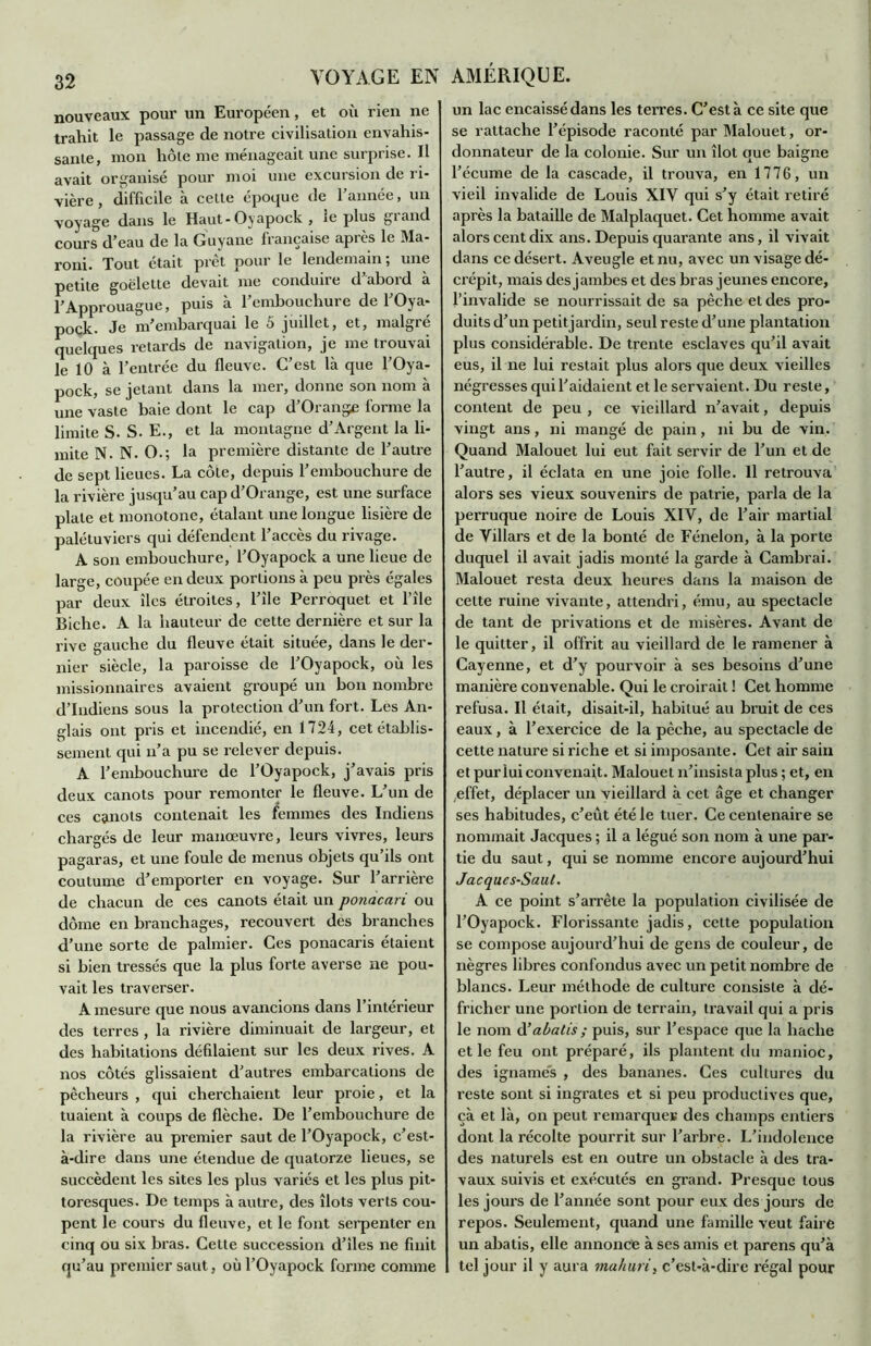 nouveaux pour un Européen, et où rien ne trahit le passage de notre civilisation envahis- sante, mon hôte me ménageait une surprise. Il avait organisé pour moi une excursion de ri- vière, difficile à celte époque de l’année, un voyage dans le Haut-Oyapock , le plus giand cours d’eau de la Guyane française après le Ma- roni. Tout était prêt pour le lendemain; une petite goélette devait me condune d ahoid a l’Approuague, puis à l’embouchure de l’Oya- pock. Je m’embarquai le 5 juillet, et, malgré quelques retards de navigation, je me trouvai le 10 à l’entrée du fleuve. C’est là que l’Oya- pock, se jetant dans la mer, donne son nom à une vaste haie dont le cap d’Orange forme la limite S. S. E., et la montagne d’Argent la li- mite N. N. O.; la première distante de l’autre de sept lieues. La côte, depuis l’embouchure de la rivière jusqu’au cap d’Orange, est une surface plate et monotone, étalant une longue lisière de palétuviers qui défendent l’accès du rivage. A son embouchure, l’Oyapock a une lieue de large, coupée en deux portions à peu près égales par deux îles étroites, l’île Perroquet et l’île Biche. A la hauteur de cette dernière et sur la rive gauche du fleuve était située, dans le der- nier siècle, la paroisse de l’Oyapock, où les missionnaires avaient groupé un bon nombre d’indiens sous la protection d’un fort. Les An- glais ont pris et incendié, en 1724, cet établis- sement qui n’a pu se relever depuis. A l’embouchure de l’Oyapock, j’avais pris deux canots pour remonter le fleuve. L’un de ces canots contenait les femmes des Indiens chargés de leur manœuvre, leurs vivres, leurs pagaras, et une foule de menus objets qu’ils ont coutume d’emporter en voyage. Sur l’arrière de chacun de ces canots était un ponacari ou dôme en branchages, recouvert des branches d’une sorte de palmier. Ces ponacaris étaient si bien tressés que la plus forte averse ne pou- vait les traverser. A mesure que nous avancions dans l’intérieur des terres , la rivière diminuait de largeur, et des habitations défilaient sur les deux rives. A nos côtés glissaient d’autres embarcations de pêcheurs , qui cherchaient leur proie, et la tuaient à coups de flèche. De l’embouchure de la rivière au premier saut de l’Oyapock, c’est- à-dire dans une étendue de quatorze lieues, se succèdent les sites les plus variés et les plus pit- toresques. De temps à autre, des îlots verts cou- pent le cours du fleuve, et le font serpenter en cinq ou six bras. Cette succession d’iles ne finit qu’au premier saut, où l’Oyapock forme comme un lac encaissé dans les terres. C’est à ce site que se rattache l’épisode raconté par Malouet, or- donnateur de la colonie. Sur un îlot que baigne l’écume de la cascade, il trouva, en 1776, un vieil invalide de Louis XIV qui s’y était retiré après la bataille de Malplaquet. Cet homme avait alors cent dix ans. Depuis quarante ans, il vivait dans ce désert. Aveugle et nu, avec un visage dé- crépit, mais des jambes et des bras jeunes encore, l’invalide se nourrissait de sa pêche et des pro- duits d’un petitjardin, seul reste d’une plantation plus considérable. De trente esclaves qu’il avait eus, il ne lui restait plus alors que deux vieilles négresses qui l’aidaient et le servaient. Du reste, content de peu , ce vieillard n’avait, depuis vingt ans, ni mangé de pain, ni bu de vin. Quand Malouet lui eut fait servir de l’un et de l’autre, il éclata en une joie folle. Il retrouva alors ses vieux souvenirs de patrie, parla de la perruque noire de Louis XIV, de l’air martial de Villars et de la bonté de Fénelon, à la porte duquel il avait jadis monté la garde à Cambrai. Malouet resta deux heures dans la maison de celte ruine vivante, attendri, ému, au spectacle de tant de privations et de misères. Avant de le quitter, il offrit au vieillard de le ramener à Cayenne, et d’y pourvoir à ses besoins d’une manière convenable. Qui le croirait ! Cet homme refusa. Il était, disait-il, habitué au bruit de ces eaux, à l’exercice de la pèche, au spectacle de cette nature si riche et si imposante. Cet air sain et pur lui convenait. Malouet n’insista plus ; et, en .effet, déplacer un vieillard à cet âge et changer ses habitudes, c’eût été le tuer. Ce centenaire se nommait Jacques ; il a légué son nom à une par- tie du saut, qui se nomme encore aujourd’hui Jacques-Saul. A ce point s’arrête la population civilisée de l’Oyapock. Florissante jadis, cette population se compose aujourd’hui de gens de couleur, de nègres libres confondus avec un petit nombre de blancs. Leur méthode de culture consiste à dé- fricher une portion de terrain, travail qui a pris le nom d’abatis ; puis, sur l’espace que la hache et le feu ont préparé, ils plantent du manioc, des ignames , des bananes. Ces cultures du reste sont si ingrates et si peu productives que, çà et là, on peut remarques des champs entiers dont la récolte pourrit sur l’arbre. L’indolence des naturels est en outre un obstacle à des tra- vaux suivis et exécutés en grand. Presque tous les jours de l’année sont pour eux des jours de repos. Seulement, quand une famille veut faire un abalis, elle annonce à ses amis et parens qu’à tel jour il y aura mahuri, c’est-à-dire régal pour