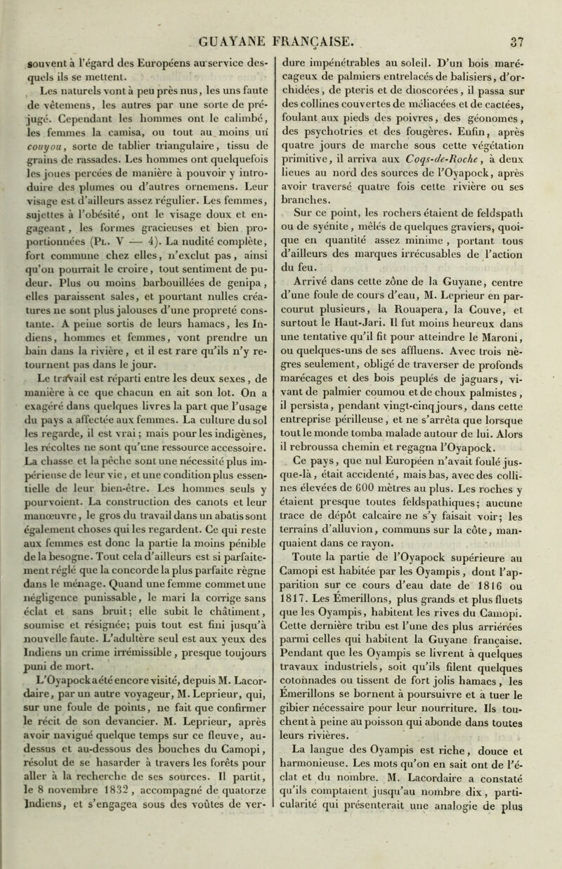 souvent à l’égard des Européens auservice des- quels ils se mettent. Les naturels vont à peu près nus, les uns faute de vêtemens, les autres par une sorte de pré- jugé. Cependant les hommes ont le calimbé, les femmes la camisa, ou tout au moins un couyou, sorte de tablier triangulaire, tissu de grains de rassades. Les hommes ont quelquefois les joues percées de manière à pouvoir y intro- duire des plumes ou d’autres ornemens. Leur visage est d’ailleurs assez régulier. Les femmes, sujettes à l’obésité, ont le visage doux et en- gageant , les formes gracieuses et bien pro- portionnées (Pl. V — 4). La nudité complète, fort commune chez elles, n’exclut pas , ainsi qu’on pourrait le croire, tout sentiment de pu- deur. Plus ou moins barbouillées de genipa, elles paraissent sales, et pourtant milles créa- tures ne sont plus jalouses d’une propreté cons- tante. A peine sortis de leurs hamacs, les In- diens, hommes et femmes, vont prendre un bain dans la rivière, et il est rare qu’ils n’y re- tournent pas dans le jour. Le traVail est réparti entre les deux sexes, de manière à ce que chacun en ait son lot. On a exagéré dans quelques livres la part que l’usage du pays a affectée aux femmes. La culture du sol les regarde, il est vrai ; mais pour les indigènes, les récoltes ne sont qu’une ressource accessoire. La chasse et la pèche sont une nécessité plus im- périeuse de leur vie, et une condition plus essen- tielle de leur bien-être. Les hommes seuls y pourvoient. La construction des canots et leur manœuvre, le gros du travail dans un abalis sont également choses qui les regardent. Ce qui reste aux femmes est donc la partie la moins pénible de la besogne. Tout cela d’ailleurs est si parfaite- ment réglé que la concorde la plus parfaite règne dans le ménage. Quand une femme commet une négligence punissable, le mari la corrige sans éclat et sans bruit; elle subit le châtiment, soumise et résignée; puis tout est fini jusqu’à nouvelle faute. L'adultère seul est aux yeux des Indiens un crime irrémissible, presque toujours puni de mort. L’Oyapockaété encore visité, depuis M. Lacor- daire, par un autre voyageur, M. Leprieur, qui, sur une foule de points, ne fait que confirmer le récit de son devancier. M. Leprieur, après avoir navigué quelque temps sur ce fleuve, au- dessus et au-dessous des bouches du Camopi, résolut de se hasarder à travers les forêts pour aller à la recherche de ses sources. Il partit, le 8 novembre 1832 , accompagné de quatorze Indiens, et s’engagea sous des voûtes de ver- dure impénétrables au soleil. D’un bois maré- cageux de palmiers entrelacés de balisiers, d’or- chidées , de pte-ris et de dioscorées, il passa sur des collines couvertes de méliacées et de cactées, foulant aux pieds des poivres, des géonomes , des psychotries et des fougères. Enfin, après quatre jours de marche sous cette végétation primitive, il arriva aux Coqs-de-Roche, à deux lieues au nord des sources de l’Oyapock, après avoir traversé quatre fois celte rivière ou ses branches. Sur ce point, les rochers étaient de feldspath ou de syénite , mêlés de quelques graviers, quoi- que en quantité assez minime , portant tous d’ailleurs des marques irrécusables de l’action du feu. Arrivé dans cette zone de la Guyane, centre d’une foule de cours d’eau, M. Leprieur en par- courut plusieurs, la Rouapera, la Couve, et surtout le Haut-Jari. Il fut moins heureux dans une tentative qu’il fit pour atteindre le Maroni, ou quelques-uns de ses affluens. Avec trois nè- gres seulement, obligé de traverser de profonds marécages et des bois peuplés de jaguars, vi- vant de palmier coumou et de choux palmistes, il persista, pendant vingt-cinq jours, dans cette entreprise périlleuse, et ne s’arrêta que lorsque tout le monde tomba malade autour de lui. Alors il rebroussa chemin et regagna l’Oyapock. Ce pays, que nul Européen n’avait foulé jus- que-là, était accidenté, mais bas, avec des colli- nes élevées de 600 mètres au plus. Les roches y étaient presque toutes feldspathiques; aucune trace de dépôt calcaire ne s’y faisait voir; les terrains d’alluvion, communs sur la côte, man- quaient dans ce rayon. Toute la partie de l’Oyapock supérieure au Camopi est habitée par les Oyampis , dont l’ap- parition sur ce cours d’eau date de 1816 ou 1817. Les Emerillons, plus grands et plus fluets que les Oyampis, habitent les rives du Camopi. Cette dernière tribu est l’une des plus arriérées parmi celles qui habitent la Guyane française. Pendant que les Oyampis se livrent à quelques travaux industriels, soit qu’ils filent quelques cotonnades ou tissent de fort jolis hamacs , les Emerillons se bornent à poursuivre et à tuer le gibier nécessaire pour leur nourriture. Ils tou- chent à peine au poisson qui abonde dans toutes leurs rivières. La langue des Oyampis est riche, douce et harmonieuse. Les mots qu’on en sait ont de l’é- clat et du nombre. M. Lacordaire a constaté qu ils comptaient jusqu’au nombre dix, parti- cularité qui présenterait une analogie de plus