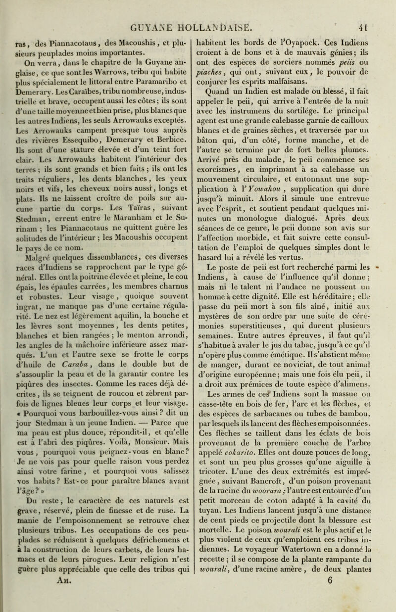 ras, des Piannacotaus, des Macoushis , et plu- sieurs peuplades moins importantes. On verra, dans le chapitre de la Guyane an- glaise, ce que sont les Warrows, tribu qui habite plus spécialement le littoral entre Paramaribo et Demerary. Les Caraïbes, tribu nombreuse, indus- trielle et brave, occupent aussi les côtes ; ils sont d'une taille moyenneetbienprise, plus blancsque les autres Indiens, les seuls Arrowauks exceptés. Les Arrowauks campent presque tous auprès des rivières Essequibo, Demerary et Berbice. Ils sont d’une stature élevée et d'un teint fort clair. Les Arrowauks habitent l’intérieur des terres ; ils sont grands et bien faits ; ils ont les traits réguliers, les dents blanches, les yeux noirs et vifs, les cheveux noirs aussi, longs et plats. Ils ne laissent croître de poils sur au- cune partie du corps. Les Tairas, suivant Stedman, errent entre le Maranham et le Su- rinam ; les Piannacotaus ne quittent guère les solitudes de l’intérieur ; les Macoushis occupent le pays de ce nom. Malgré quelques dissemblances, ces diverses races d'indiens se rapprochent par le type gé- néral. Elles ont la poitrine élevée et pleine, le cou épais, les épaules carrées, les membres charnus et robustes. Leur visage , quoique souvent ingrat, ne manque pas d’une certaine régula- rité. Le nez est légèrement aquilin, la bouche et les lèvres sont moyennes, les dents petites, blanches et bien rangées; le menton arrondi, les angles de la mâchoire inférieure assez mar- qués. L’un et l’autre sexe se frotte le corps d’huile de Caraba, dans le double but de s’assouplir la peau et de la garantir contre les piqûres des insectes. Comme les races déjà dé- crites , ils se teignent de roucou et zèbrent par- fois de lignes bleues leur corps et leur visage. « Pourquoi vous barbouillez-vous ainsi ? dit un jour Stedman à un jeune Indien. — Parce que ma peau est plus douce, répondit-il, et qu’elle est à l’abri des piqûres. Voilà, Monsieur. Mais vous, pourquoi vous peignez-vous en blanc? Je ne vois pas pour quelle raison vous perdez ainsi votre farine , et pourquoi vous salissez vos habits ? Est - ce pour paraître blancs avant l'âge ? » Du reste, le caractère de ces naturels est grave, réservé, plein de finesse et de ruse. La manie de l’empoisonnement se retrouve chez plusieurs tribus. Les occupations de ces peu- plades se réduisent à quelques défrichemens et à la construction de leurs carbets, de leurs ha- macs et de leurs pirogues. Leur religion n’est guère plus appréciable que celle des tribus qui Am. habitent les bords de l’Oyapock. Ces Indiens croient à de bons et à de mauvais génies; ils ont des espèces de sorciers nommés peiis ou piaches, qui ont, suivant eux, le pouvoir de conjurer les esprits malfaisans. Quand un Indien est malade ou blessé, il fait appeler le peii, qui arrive à l’entrée de la nuit avec les instrumens du sortilège. Le principal agent est une grande calebasse garnie de cailloux blancs et de graines sèches, et traversée par un bâton qui, d’un côté, forme manche, et de l’autre se termine par de fort belles plumes. Arrivé près du malade, le peii commence ses exorcismes, en imprimant à sa calebasse un mouvement circulaire, et entonnant une sup- plication à YYowahou , supplication qui dure jusqu’à minuit. Alors il simule une entrevue avec l’esprit, et soutient pendant quelques mi- nutes un monologue dialogué. Après deux séances de ce genre, le peii donne son avis sur l’affection morbide, et fait suivre cette consul- tation de l’emploi de quelques simples dont le hasard lui a révélé les vertus. Le poste de peii est fort recherché parmi les Indiens, à cause de l’influence qu’il donne ; mais ni le talent ni l’audace ne poussent un homme à cette dignité. Elle est héréditaire; elle passe du peii mort à son fils aîné, initié aux mystères de son ordre par une suite de céré- monies superstitieuses, qui durent plusieurs semaines. Entre autres épreuves, il faut qu’il s’habitue à avaler le jus du tabac, jusqu’à ce qu’il n’opère plus comme émétique. Il s’abstient même de manger, durant ce noviciat, de tout animal d’origine européenne; mais une fois élu peii, il a droit aux prémices de toute espèce d’alimens. Les armes de ceSf Indiens sont la massue ou casse-tête en bois de fer, l’arc et les flèches, et des espèces de sarbacanes ou tubes de bambou, par lesquels ils lancent des flèches empoisonnées. Ces flèches se taillent dans les éclats de bois provenant de la première couche de l’arbre appelé cokarilo. Elles ont douze pouces de long, et sont un peu plus grosses qu’une aiguille à tricoter. L’une des deux extrémités est impré- gnée, suivant Bancroft, d’un poison provenant de la racine du woorara ; l’autre est entourée d’un petit morceau de coton adapté à la cavité du tuyau. Les Indiens lancent jusqu’à une distance de cent pieds ce projectile dont la blessure est mortelle. Le poison wourali est le plus actif et le plus violent de ceux qu’emploient ces tribus in- diennes. Le voyageur ’Watertown en adonné la recette ; il se compose de la plante rampante du tvourali, d’une racine amère , de deux plantes 6