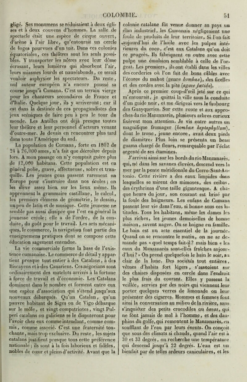 gligé. Ses monumens sc réduisaient à deux égli- ses et à deux couyens d’hommes. La salle de spectacle était une espèce de cirque ouvert, d'arène à l’air libre, qu’entourait un cercle de loges pourvues d’un toit. Dans ces colonies équatoriales, ces théâtres sont les seuls possi- bles. Y transporter les nôtres avec leur dôme écrasant, leurs lumières qui absorbent l’air, leurs miasmes lourds et nauséabonds, ce serait vouloir asphyxier les spectateurs. Du reste, nul auteur européen n’a encore poussé sa course jusqu’à Cumana. C’est un terrain vierge pour les chanteurs secondaires de France et d’Italie. Quelque jour, ils y arriveront; car il est dans la destinée de ces propagandistes des jeux scéniques de faire peu à peu le tour du monde. Les Antilles ont déjà presque toutes leur théâtre et leur personnel d’acteurs venant d’outre-mer. Je devais en rencontrer plus tard dans toute l’Amérique du sud. La population de Cumana, forte en 1802 de 2i à 2G,000 âmes, n’a fait que décroître depuis lors. A mon passage on n’y comptait guère plus de 12,000 habitans. Cette population est en général polie, grave, affectueuse, sobre et tran- quille. Les jeunes gens passent rarement on Europe pour s’instruire dans nos écoles ; on les élève assez bien sur les lieux même. Ils apprennent la grammaire castillane, le calcul, les premiers élémens de géométrie, le dessin, un peu de latin et de musique. Cette jeunesse ne semble pas aussi dissipée que l’est en général la jeunesse créole; elle a de l’ordre, de la con- duite, du goût pour le travail. Les arts mécani- ques, le commerce, la navigation font partie des enseignemens pratiques dont se compose cette éducation sagement entendue. La vie commerciale fprme la base de l’exis- tence cumanaise. Le commerce de détail y appar- tient presque tout entier à des Catalans, à des Biscayens et à-des Canariens. Cesnégocians sont ordinairement des matelots arrivés à la fortune à force de travail et d’économie. LesCatalans dominent dans le nombre et forment entre eux une espèce d’association qui s’étend jusqu’aux nouveaux débarqués. Qu’un Catalan, qu’un pauvre habitant de Siges ou de Vigo débarque sur le môle , et vingt compatriotes , vingt Pul- peri catalans ou galiciens se le disputeront pour l’avoir chez eux comme intendant, comme com- mis , comme associé. C’est une fraternité tou- chante , mais trop exclusive. Du reste , les sujets catalans justifient presque tous cette préférence nationale ; ils sont à la fois laborieux et fidèles, nobles de cœur et pleins d’activité. Avant que la colonie catalane fût venue donner au pays un élan industriel, les Cumanais négligeaient une foule de produits de leur territoire. Si l’on fait «aujourd’hui de l’huile avec les pulpes inté- rieures du coco, c’est aux Catalans qu’on doit ce progrès. Ils fabriquent en outre avec cette pulpe une émulsion semblable à celle de l’or- geat. Les premiers, ils ont établi dans les villes des corderies où l’on fait de bons câbles avec l’écorce du mahot (genre bombax), des ficelles et des cordes avec la pite [agave Jcetida). Ap rès ce premier coup-d’œil jeté sur ce qui m’entourait, je quittai la ville sous la conduite d’un guide noir, et me dirigeai vers le faubourg des Guayqueries. Sur cette route et aux appro- ches du rio Manzanarès, plusieurs arbres curieux fixèrent mon attention. Je vis entre autres un magnifique fromager (bombax heptaphyllum), dont le tronc, jeune encore, avait deux pieds de diamètre.- Plus loin se présenta un beau guama chargé de fleurs, remarquable par l’éclat argenté de ses étamines. J’arrivai ainsi sur les bords du rio Manzanarès, qui, né dans les savanes élevées, descend vers la mer par la pente méridionale du Cerro-Sant-An- tonio. Cette rivière a des eaux limpides dans lesquelles se mirent des mimoses, des ceibas, des érythrinas d’une taille gigantesque. A cha- que heure du jour, son courant est brisé par la foule des baigneurs. Les enfans de Cumana passent leur vie dans l’eau, si bonne sous ces la- titudes. Tous les habitans, même les dames les plus riches, les jeunes demoiselles de bonne maison, savent nager. On se baigne en famille. Le bain est un acte essentiel de la journée. Quand on se rencontre le matin, on ne se de- mande pas « quel temps fait-il ? mais bien « les eaux du Manzanarès sont-elles fraîches aujour- d’hui ? » On prend quelquefois le bain le soir, au clair de la lune. Des sociétés tout entières, vêtues d’habits fort légers , s’asseoient sui- des chaises disposées en cercle dans l’endroit le plus frais du courant. Elles y passent la veillée, servies par des noirs qui viennent leur porter quelques terres de limonade ou leur présenter des cigarres. Hommes et femmes font ainsi la conversation au milieu de la rivière, sans s’inquiéter des petits crocodiles ou bavas, qui ne fônt jamais de mal à l’homme, et des dau- phins dù golfe, qui remontent le Manzanarès, en soufflant de l’eau par leurs évents. On conçoit que sous des climats si chauds, quand l’air est à 30 et 33 degrés, on recherche une température qui descend jusqu’à 22 degrés. L’eau est un bienfait par de telles ardeurs caniculaires, et les