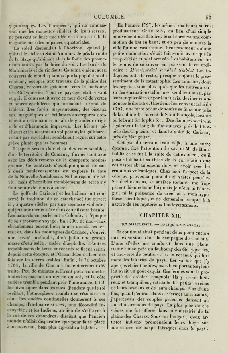 gigantesques. Les Européens, qui ne connais- sent que les raquettes étiolées de leurs serres , ne peuvent se faire une idée de la force et de la magnificence des nopalées équatoriales. Le soleil descendait à l’horizon, quand je quittai le château Saint-Antoine. Je pris la roule de la plage qu’animait alors la foule des prome- neurs attirés par la brise du soir. Les bords du Manzanarès et du rio Santa-Catalina étaient aussi couverts de monde ; tandis que la population de couleur, occupée aux travaux de la plaine des Charas, retournait gaiement vers le faubourg des Guavqueries. Tout ce paysage était vivant et gai ; il contrastait avec ce mur élevé de vertes et noires cordillères qui formaient le fond du tableau. Des forets majestueuses, des oiseaux aux magnifiques et brillantes envergures don- naient à cette nature un air de grandeur origi- nale et d’harmonie imprévue. Les hérons pê- cheurs et les alcatras au vol pesant, les gallinazos volant par myriades, semblaient régner sur cette grève plutôt que les hommes. L’aspect serein du ciel et des eaux semble , dans le territoire de Cumana, former contraste a\ec les déchiremens de la charpente monta- gneuse. Ce contraste s’explique quand on sait à quels boulevei'semens est exposée la côte de la Nouvelle-Andalousie. Nul ouragan n’y sé- vit; mais d’horribles tremblemens de terre s’y font sentir de temps à autre. Le golfe de Cariaco ( et les Indiens ont con- servé la tradition de ce cataclisme) fut ouvert il V a quatre siècles par une secousse violente, qui jeta une mer entière dans celte fissure béante. Les naturels en parlèrent à Colomb, à l’époque de son troisième voyage. En 1530, de nouveaux ébranlemens eurent lieu ; la mer inonda les ter- res; et, dans les montagnes de Cariaco, s’ouvrit une cavité profonde , d’où jaillit une grande masse d’eau salée, mêlée d’asphalte. D’autres tremblemens de terre successifs se firent sentir depuis cette époque, et l’Océan déborda bien des fois sur les terres arables. Enfin, le 21 octobre 1766, la ville de Cumana fut entièrement dé- truite. Peu de minutes suffirent pour en mettre toutes les maisons au niveau du sol, et la côte entière trembla pendant près d’une année. Il fal- lut bivouaquer dans les rues. Pendant que le sol oscillait, l’atmosphère semblait se résoudre en eau. Des ondées continuelles donnèrent à ces champs, d’ordinaire si secs, une fécondité in- croyable, et les Indiens, au lieu de s’effrayera la vue de ces désordres, disaient que l’ancien monde n’allait disparaître que pour faire place à un nouveau, bien plus agréable à habiter. En l’année 1797 , les mêmes malheurs se re- produisirent. Celte fois , au lieu d’un simple mouvement oscillatoire, le sol éprouva une com- motion de bas en haut, et en peu de minutes la ville fut une vaste ruine. Heureusement qu’une petite ondulation s’était fait sentir avant que le coup décisif et fatal arrivât. Les habitans eurent le temps de se sauver en poussant le cri ordi- naire : Misericordia! tembla! tenibla! Les in- digènes ont, du reste, presque toujours le pres- sentiment de la catastrophe. Les animaux, dont les organes sont plus aptes que les nôtres à sai- sir les émanations tellurines, semblent aussi, par leurs inquiétudes et par leurs cris, deviner et an- noncer le désastre. Une demi-heure avant celui de 1797, une forte odeur de soufre se fil sentir piès delà colline du couvent de Saint François, localité où le bruit fut le. plus fort. Des flammes sortirent - également le long du Manzanarès, près de l’hos- pice des Capucins, et dans le golfe de Cariaco, près de^ Mariguitar. Cet état du terrain avait déjà, à une autre époque, fixé l’attention du savant M. de Hum- boldt; et ce fut à la suite de cet examen , qu’il posa et débattit sa thèse de la corrélation que ces vastes ébranlemens doivent avoir avec les éruptions volcaniques. Chez moi l’aspect de la côte ne provoqua point de si vastes pensées. Ses déchiremens, sa surface torturée me frap- pèrent bien comme lui ; mais je n’eus ni l’éner- gie, ni la puissance de créer aussi mon hypo- thèse scientifique , et de demander compte à la nature de ses mystérieux bouleversemens. CHAPITRE XII. ILE MARGUERITE. PRESQu’lLE d’aRAYA. Je continuai ainsi pendant deux jours encore mes excursions dans la campagne de Cumana. L’une d’elles me conduisit dans une plaine riante située près du faubourg des Guayqueries, et couverte de petites cases en roseaux qui for- ment les laiteries du pays. Les vaches que j’y aperçus étaient petites, mais bien portantes ; leur lait avait un goût exquis. Ces fermes sont la pro- priété des créoles espagnols, lis y vivent heu- reux et tranquilles, satisfaits des petits revenus de leurs bestiaux et de leurs champs. Plus d’une fois, quand j’entrais dans ces fermes américaines, j’apercevais des couples gracieux dansant au son d’instrumens du pays. La plus jolie de ces scènes me fut offerte dans une métairie de la plaine des Charas. Sous un hangar, deux ar- tistes indiens promenaient leurs doigts sur une espèce de harpe fabriquée dans le pays,