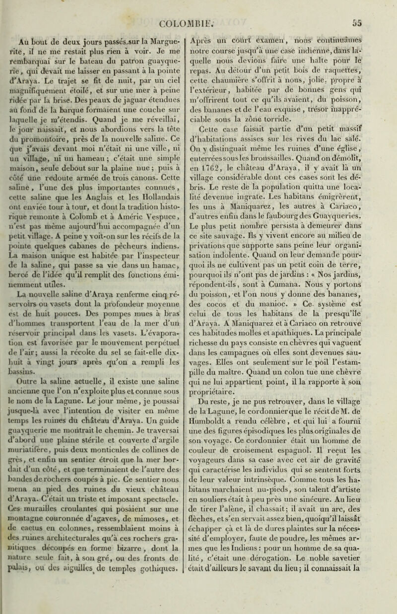 Au bout de deux jours passés„sur la Margue- rite, il ne me restait plus rien à voir. Je me rembarquai sur le bateau du patron guayque- rie , qui devait me laisser en passant à la pointe d'Araya. Le trajet se fit de nuit, par un ciel magnifiquement étoilé, et sur une mer à peine ridée par la brise. Des peaux de jaguar étendues au fond de la barque formaient une couche sur laquelle je m'étendis. Quand je me réveillai, le jour naissait', et nous abordions vers la tête du promontoire, près de la nouvelle saline. Ce que j'avais devant moi n’était ni une ville, ni un village, ni un hameau; c’était une simple maison, seule debout sur la plaine nue ; puis à côté une redoute armée de trois canons. Cette saline, l’une des plus importantes connues , cette saline que les Anglais et les Hollandais ont enviée tour à tour, et dont la tradition histo- rique remonte à Colomb et à Amélie Yespuce, n’est pas même aujourd’hui accompagnée d’un petit village. A peine y voit-on sur les récifs de la pointe quelques cabanes de pêcheurs indiens. La maison unique est habitée par l’inspecteur de la saline, qui passe sa vie dans un hamac, bercé de l’idée qu’il remplit des fonctions émi- nemment utiles. La nouvelle saline d’Araya renferme cinq ré- servoirs ou vasets dont la profondeur moyenne est de huit pouces. Des pompes mues à bras d’hommes transportent l’eau de la mer d’un réservoir principal dans les vasets. L’évapora- tion est favorisée par le mouvement perpétuel de l’air; aussi la récoke du sel se fait-elle dix- huit à vingt jours après qu’on a rempli les bassins. Outre la saline actuelle, il existe une saline ancienne que l’on n’exploite plus et connue sous le nom de la Lagune. Le jour même, je poussai jusque-là avec l’intention de visiter en même temps les ruines du château d’Araya. Un guide guayquerie me montrait le chemin. Je traversai d’abord une plaine stérile et couverte d’argile muriatifère, puis deux monticules de collines de grès, et enfin un sentier étroit que la mer bor- dait d’un côté, et que terminaient de l’autre des bandes de rochers coupés à pic. Ce sentier nous mena au pied des ruines du vieux château d’Araya. C’était un triste et imposant spectacle. Ces murailles croulantes qui posaient sur une montagne couronnée d’agaves, de mimoses, et de cactus en colonnes, ressemblaient moins à des ruines architecturales qu’à ces rochers gra- nitiques découpés en forme bizarre , dont la nature seule fait, à son gré, ou des fronts de palais, ou des aiguillesde temples gothiques. Après un court examen, nous continuâmes notre course jusqu’à une case indienne, dans la- quelle nous devions faire une balte pour le repas. Au détour d’un petit bois de raquettes, cette chaumière s’offrit à nous, jolie, propre à l’extérieur, habitée par de bonnes gens qui m’offrirent tout ce qu’ils avaient, du poisson, des bananes et de l’eau exquise , trésor inappré- ciable sous la zone torride. Cette case faisait partie d’un petit massif d’habitations assises sur les rives du lac salé. On y distinguait même les ruines d’une église, enterréessousles broussailles. Quand on démolit, en 1762, le château d’Araya, il y avait là un village considérable dont ces cases sont les dé- bris. Le reste de la population quitta une loca- lité devenue ingrate. Les habitans émigrèrent, les uns à Maniquarez, les autres à Cariaco, d’autres enfin dans le faubourg des Guayqueries. Le plus petit nombre persista à demeurer dans ce site sauvage. Ils y vivent encore au milieu de privations que supporte sans peine leur organi- sation indolente. Quand on leur demande pour- quoi ils ne cultivent pas un petit coin de terre, pourquoi ils n’ont pas de jardins : « Nos jardins, répondent-ils, sont à Cumana. Nous y portons du poisson, et l’on nous y donne des bananes, des cocos et du manioc. » Ce. système est celui de tous les habitans de la presqu’île d’Araya. A Maniquarez et à Cariaco on retrouve ces habitudes molles et apathiques. La principale richesse du pays consiste en chèvres qui vaguent dans les campagnes où elles sont devenues sau- vages. Elles ont seulement sur le poil l’estam- pille du maître. Quand un colon tue une chèvre qui ne lui appartient point, il la rapporte à son propriétaire. Du reste, je ne pus retrouver, dans le village de la Lagune, le cordonnier que le récitdeM. de Humboldt a rendu célèbre , et qui lui a fourni une des figures épisodiques les plus originales de son voyage. Ce cordonnier était un homme de couleur de croisement espagnol. Il reçut les voyageurs dans sa case avec cet air de gravité qui caractérise les individus qui se sentent forts de leur valeur intrinsèque. Comme tous les ha- bitans marchaient nu-pieds, son talent d’artiste en souliers était à peu près une sinécure. Au lieu de tirer l’alène, il chassait; il avait un arc, des flèches, et s’en servait assez bien, quoiqu’il laissât échapper çà et là de dures plaintes sur la néces- sité d’employer, faute de poudre, les mêmes ar- mes que les Indiens : pour un homme de sa qua- lité , c’était une dérogation. Le noble savetier était d’ailleurs le sayant du Heu ; il connaissait la