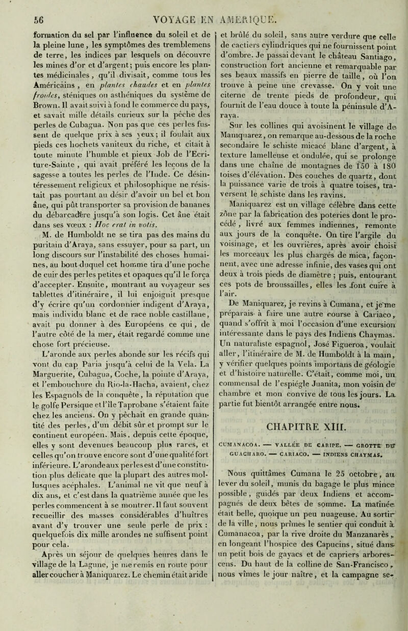 formation du sel par l'influence du soleil et de la pleine lune , les symptômes des tremblemens de terre, les indices par lesquels on découvre les mines d’or et d’argent; puis encore les plan- tes médicinales, qu’il divisait, comme tous les Américains , en plantes chaudes et en plantes froides, sténiques ou asthéniques du système de Brown. 11 avait suivi à fond le commerce du pays, et savait mille détails curieux sur la pèche des perles de Cubagua. Non pas que ces perles fus- sent de quelque prix à ses yeux; il foulait aux pieds ces hochets vaniteux du riche, et citait à toute minute l’humble et pieux Job de l’Ecri- ture-Sainte , qui avait préféré les leçons de la sagesse a toutes les perles de l’Inde. Ce désin- téressement religieux et philosophique ne résis- tait pas pourtant au désir d’avoir un bel et bon âne, qui pût transporter sa provision de bananes du débarcadère jusqu’à son logis. Cet âne était dans ses vœux : Hoc eral in votis. M. de Humboldt ne se tira pas des mains du puritain d'Araya, sans essuyer, pour sa part, un long discours sur l’instabilité des choses humai- nes, au bout duquel cet homme tira d’une poche de cuir des perles petites et opaques qu’il le força d’accepter. Ensuite, montrant au voyageur ses tablettes d’itinéraire, il lui enjoignit presque d’y écrire qu’un cordonnier indigent d’Araya, mais individu blanc et de race noble castillane, avait pu donner à des Européens ce qui, de l’autre côté de la mer, était regardé comme une chose fort précieuse. L’aronde aux perles abonde sur les récifs qui vont du cap Paria jusqu’à celui de la Vêla. La Marguerite, Cubagua, Coche, la pointe d’Araya, et l’embouchure du Rio-la-Haeha, avaient, chez les Espagnols de la conquête, la réputation que le golfe Persique etl’îleTaprobane s’étaient faite chez les anciens. On y pêchait en grande quan- tité des perles, d’un débit sûr et prompt sur le continent européen. Mais, depuis cette époque, elles y sont devenues beaucoup plus rares, et celles qu’on trouve encore sont d’une qualité fort inférieure. L’aronde aux perles est d’une constitu- tion plus délicate que la plupart des autres mol- lusques acéphales. L’animal ne vit que neuf à dix ans, et c’est dans la quatrième année que les perles commencent à se montrer.il faut souvent recueillir des masses considérables d’huîtres avant d’y trouver une seule perle de prix : quelquefois dix mille arondes ne suffisent point pour cela. Après un séjour de quelques heures dans le village de la Lagune, je me remis en route pour aller coucher à Maniquarez. Le chemin était aride et brûlé du soleil, sans autre verdure que celle de cactiers cylindriques qui ne fournissent point d’ombre. Je passai devant le château Santiago, construction fort ancienne et remarquable par ses beaux massifs en pierre de taille , où l’on trouve à peine une crevasse. On y voit une citerne de trente pieds de profondeur, qui fournit de l’eau douce à toute la péninsule d’A- raya. Sur les collines qui avoisinent le village de Maniquarez, on remarque au-dessous de la roche secondaire le schiste micacé blanc d’argent, à texture lamelleuse et ondulée, qui se prolonge dans une chaîne de montagnes de 150 à 180 toises d’élévation. Des couches de quartz, dont la puissance varie de trois à quatre toises, tra- versent le schiste dans les ravins. Maniquarez est un village célèbre dans cette zone par la fabrication des poteries dont le pro- cédé , livré aux femmes indiennes, remonte aux jours de la conquête. On tire l’argile du voisinage, et les ouvrières, après avoir choisi les morceaux les plus chargés de mica, façon- nent, avec une adresse infinie, des vases qui ont deux à trois pieds de diamètre ; puis, entourant ces pots de broussailles, elles les font cuire à l’air. De Maniquarez, je revins à Cumana, et jeme préparais- à faire une autre course à Cariaco quand s’offrit à moi l’occasion d’une excursion intéressante dans le pays des Indiens Chaymas. Un naturaliste espagnol, José Figueroa, voulait aller, l’itinéraire de M. de Humboldt à la main, y vérifier quelques points importans de géologie et d’histoire naturelle. C’était, comme moi, un commensal de l’espiégle Juanita, mon voisin de chambre et mon convive de tous les jours. La. partie fut bientôt arrangée entre nous. CHAPITRE XIII. CUMANACOA. VALLEE DE CARIPE. GROTTE DU GUACHARO. CARIACO. INDIENS CHAYMAS. Nous quittâmes Cumana le 25 octobre, an lever du soleil, munis du bagage le plus mince possible, guidés par deux Indiens et accom- pagnés de deux bêtes de somme. La matinée, était belle, quoique un peu nuageuse. Au sortir de la ville, nous prîmes le sentier qui conduit à Cumanacoa, par la rive droite du Manzanarès* en longeant l’hospice des Capucins, situé dans un petit bois de gayacs et de câpriers arbores- cens. Du haut de la colline de San-Francisco T nous vîmes le jour naître, et la campagne se-