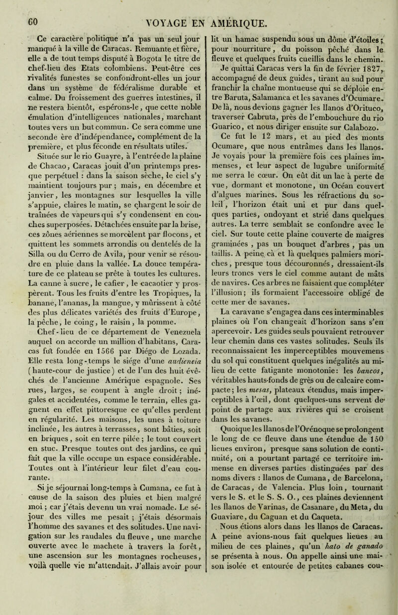 Ce caractère politique n’a pas un seul jour manqué à la ville de Caracas. Remuante et fière, elle a de tout temps disputé à Bogota le titre de chef-lieu des Etats colombiens. Peut-être ces rivalités funestes se confondront-elles un jour dans un système de fédéralisme durable et calme. Du froissement des guerres intestines, il ne restera bientôt, espérons-le, que cette noble émulation d’intelligences nationales, marchant toutes vers un but commun. Ce sera comme une seconde ère d’indépendance, complément de la première, et plus féconde en résultats utiles. Située sur le rio Guayre, à l’entrée de laplaine de Chacao, Caracas jouit d’un printemps pres- que perpétuel : dans la saison sèche, le ciel s’y maintient toujours pur ; mais, en décembre et janvier, les montagnes sur lesquelles la ville s’appuie, claires le matin, se chargent le soir de traînées de vapeurs qui s’y condensent en cou- ches superposées. Détachées ensuite par la brise, ces zones aériennes se morcèlent par flocons, et quittent les sommets arrondis ou dentelés de la Silla ou du Cerro de Avila, pour venir se résou- dre en pluie dans la vallée. La douce tempéra- ture de ce plateau se prête à toutes les cultures. La canne à sucre, le cafier, le cacaotier y pros- pèrent. Tous les fruits d’entre les Tropiques, la banane, l’ananas, la mangue, y mûrissent à côté des plus délicates variétés des fruits d’Europe, la pêche, le coing, le raisin, la pomme. Chef-lieu de ce département de Venezuela auquel on accorde un million d’habitans, Cara- cas fut fondée en 1566 par Diégo de Lozada. Elle resta long-temps le siège d’une audieneia (haute-cour de justice) et de l’un des huit évê- chés de l’ancienne Amérique espagnole. Ses rues, larges, se coupent à angle droit; iné- gales et accidentées, comme le terrain, elles ga- gnent en effet pittoresque ce qu’elles perdent en régularité. Les maisons, les unes à toiture inclinée, les autres à terrasses, sont bâties, soit en briques , soit en terre pilée ; le tout couvert en stuc. Presque toutes ont des jardins, ce qui fait que la ville occupe un espace considérable. Toutes ont à l’intéi'ieur leur filet d’eau cou- rante. Si je séjournai long-temps à Cumana, ce fut à cause de la saison des pluies et bien malgré moi ; car j’étais devenu un vrai nomade. Le sé- jour des villes me pesait ; j’étais désormais l’homme des savanes et des solitudes. Une navi- gation sur les raudales du fleuve , une marche ouverte avec le machete à travers la forêt, une ascension sur les montagnes rocheuses, voilà quelle vie m’attendait. J’allais avoir pour lit un hamac suspendu sous un dôme d’étoiles ; pour nourriture, du poisson pêché dans le fleuve et quelques fruits cueillis dans le chemin. Je quittai Caracas vers la fin de février 1827,. accompagné de deux guides, tirant au sud pour franchir la chaîne montueuse qui se déploie en- tre Baruta, Salamanca et les savanes d’Ocumare- De là, nous devions gagner les llanos d’Orituco, traverser Cabruta, près de l’embouchure du rio Guarico, et nous diriger ensuite sur Calabozo. Ce fut le 12 mars, et au pied des monts Ocumare, que nous entrâmes dans les llanos. Je voyais pour la première fois ces plaines im- menses, et leur aspect de lugubre uniformité me serra le cœur. On eût dit un lac à perte de vue, dormant et monotone, un Océan couvert d’algues marines. Sous les réfractions du so- leil , l’horizon était uni et pur dans quel- ques parties, ondoyant et strié dans quelques autres. La terre semblait se confondre avec le ciel. Sur toute cette plaine couverte de maigres graminées , pas un bouquet d’arbres , pas un taillis. A peine, cà et là quelques palmiers mori- ches, presque tous découronnés, dressaient-ils leurs troncs vers le ciel comme autant de mâts de navires. Ces arbres ne faisaient que compléter l’illusion; ils formaient l’accessoire obligé de cette mer de savanes. La caravane s’engagea dans ces interminables plaines où l’on changeait d’horizon sans s’en apercevoir. Les guides seuls pouvaient retrouver leur chemin dans ces vastes solitudes. Seuls ils reconnaissaient les imperceptibles mouvemens du sol qui constituent quelques inégalités au mi- lieu de cette fatigante monotonie: les bancos, véritables hauts-fonds de grès ou de calcaire com- pacte ; les mesas, plateaux étendus, mais imper- ceptibles à l’œil, dont quelques-uns servent de1 point de partage aux rivières qui se croisent dans les savanes. Quoique les llanos de l’Orénoque se prolongent le long de ce fleuve dans une étendue de 150 lieues environ, presque sans solution de conti- nuité, on a pourtant partagé ce territoire im- mense en diverses parties distinguées par des noms divers : llanos de Cumana, de Barcelona, de Caracas, de Yalencia. Plus loin, tournant vers le S. et le S. S. O., ces plaines deviennent les llanos de Varinas, de Casanare, du Meta, du Guaviare, du Caguan et du Caqueta. Nous étions alors dans les llanos de Caracas- A peine avions-nous fait quelques lieues au milieu de ces plaines, qu’un halo de ganado se présenta à nous. On appelle ainsi une mai- son isolée et entourée de petites cabanes cou-