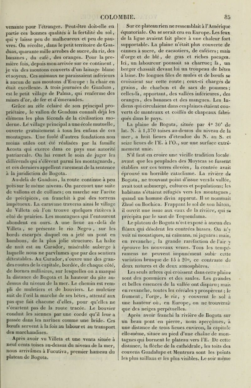 venante pour l’étranger. Peut-être doit-elle en partie ces bonnes qualités à la fertilité du sol, qui v laisse peu de malheureux et peu de pau- vres. On récolte , dans le petit territoire de Gua- duas, quarante mille arrobes de sucre, du riz, des bananes , du café , des oranges. Pour la pre- mière fois, depuis mon arrivée sur ce continent , je vis des moutons couverts d’un lainage blanc et soveux. Ces animaux ne paraissaient inférieurs à aucun de nos moutons d’Europe : la chair en était excellente. A trois journées de Guaduas , est le petit village de Palma, qui renferme des mines d’or, de fer et d’émeraudes. Grâce au zèle éclairé de son principal pro- priétaire, le vallon de Guaduas connaît déjà les élémens les plus féconds de la civilisation mo- derne. Le village principal a une école mutuelle, ouverte gratuitement à tous les enfans de ces montagnes. Une foulé d’autres fondations non moins utiles ont été réalisées par la famille Acosta qui exerce dans ce pays une autorité patriarcale. On lui remet le soin de juger les différends qui s’élèvent parmi les montagnards , et ces derniers appellent rarement de la sentence à la juridiction de Bogota. Au-delà de Guaduas, la route continue à peu près sur le même niveau. On parcourt une suite de vallons et de collines; on marche sur l’arête de précipices, on franchit à gué des torrens impétueux. La caravane traversa ainsi le village de Villeta où l’on trouve quelques rizières à côté de prairies. Les montagnes qui l’entourent abondent en ours. A une lieue au-delà de Villeta , se présente le rio Negro , sur les bords escarpés duquel on a jeté un pont en bambous, de la plus jolie structure. La halte de nuit est au Curador, misérable auberge à laquelle nous ne parvînmes que par des sentiers détestables. Au Curador, s’ouvre une des gran- des routes de la capitale, bordée, de chaque côté, de bornes milliaires, sur lesquelles on a marqué la distance de Bogota et la hauteur du gite au- dessus du niveau de la mer. Le chemin est rem- pli de muletiers et de bouviers. Le muletier suit de l’œil la marche de ses bêtes, attentif aux pas que fait chacune d’elles, pour qu’elles ne s’écartent pas de la route tracée. Le bouvier conduit les siennes par une corde qu’il leur a passée dans les narines comme une bride. Ces bœufs servent à la fois au labour et au transport des marchandises. Après avoir vu Villeta et une venta située à neuf cents toises au-dessus du niveau de la mer, nous arrivâmes à Fucutiva, premier hameau du plateau de Bogota. Sur ce plateau rien ne ressemblait à l’Amérique équatoriale. On se serait cru en Europe. Les feux de la ligne avaient fait place à une chaleur fort supportable. La plaine n’était plus couverte de cannes à sucre, de cacaotiers, de caféiers; mais d’orge et de blé, de gras et riches pacages. Ici, un laboureur poussait sa charrue; là, un berger chassait devant lui un troupeau de bêtes à laine. De longues fdes de mules et de bœufs se croisaient sur cette route ; ceux-ci chargés de grains, de charbon et de sacs de pommes ; celles-là, apportant, des vallées inférieures, des oranges, des bananes et des mangues. Les In- diens qui circulaient dans cesplaines étaient cou- verts de manteaux et coiffés de chapeaux fabri- qués dans le pays. La plaine de Bogota, située par 4° 30’ de lat. N. à 1,370 toises au-dessus du niveau de la mer, a huit lieues d’étendue du N. au S. et seize lieues de l’E. à l’O., sur une surface extrê- mement unie. S’il faut en croire une vieille tradition locale avant que les peuplades des Muvscas se fussent établies sur ces terres élevées , la contrée avait éprouvé un horrible cataclisme. La rivière de Bogota, ne trouvant point d’issue vers la vallée, avait tout submergé, cultures et populations; les habilans s’étaient réfugiés vers les montagnes , quand un homme divin apparut. Il se nommait Zhué ou Bochica. Frappant le sol de son bâton, il ouvrit une issue aux eaux de la rivière, qui s« précipita par le saut de Tequendama. Le plateau de Bogota n’est exposé à aucun des fléaux qui désolent les contrées basses. On n’v voit ni moustiques, ni caïmans, ni jaguars: mais, en revanche , la grande raréfaction de l’air v éprouve les nouveaux venus. Tous les tempé- ramens ne peuvent impunément subir celte variation brusque de 15 à 20°, ce contraste de deux natures et de deux atmosphères. Les seuls arbres qui croissent dans cette plaine sont des pommiers et des saules. Les grandes et belles essences de la vallée ont disparu ; mais i en revanche, toutes les céréales y prospèrent ; le froment, l’orge, le riz, y couvrent le sol à une hauteur où, en Europe, on ne trouverait que des neiges perpétuelles. Ap rès avoir franchi la rivière de Bogota sur un beau pont en pierre, nous aperçûmes, à une distance de trois lieues environ, la capitale elle-même, située au pied d’une chaîne de mon- tagnes qui bornent le plateau vers l’E. De cette distance, la flèche de la cathédrale, les toits des couvens Guadalupe et Mentrura sont les points les plus saillans et les plus visibles. Le soir même