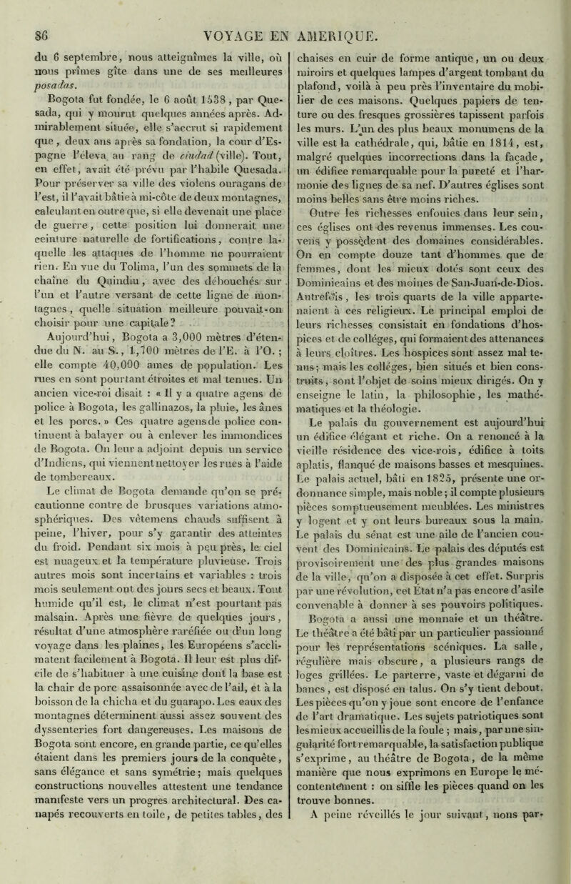 8<3 VOYAGE EN AMERIQUE. du 6 septembre, nous atteignîmes la ville, où nous prîmes gîte dans une de ses meilleures posadas. Bogota fut fondée, le 6 août 1538 , par Que- sada, qui y mourut quelques années après. Ad- mirablement située, elle s’accrut si rapidement que , deux ans après sa fondation, la cour d’Es- pagne l’éleva au rang de chu]ad (ville). Tout, en effet, avait été prévu par l’habile Quesada. Pour préserver sa ville des violons ouragans de l’est, il l’avait bâtie à mi-côte de deux montagnes, calculant en outre que, si elle devenait une place de guerre, cette position lui donnerait une ceinture naturelle de fortifications, contre la- quelle les attaques de l’homme ne pourraient rien. En vue du Tolima, l’un des sommets de la chaîne du Quindiu , avec des débouchés sur l’un et l’autre versant de cette ligne de mon- tagnes , quelle situation meilleure pouvait-on choisir pour une capitale ? Aujourd’hui, Bogota a 3,000 mètres d’éten- due du N. au S., 1,700 mètres de l’E. à l’O. ; elle compte 40,000 âmes de population. Les rues en sont pourtant étroites et mal tenues. Un ancien vice-roi disait : « Il y a quatre agens de police à Bogota, les gallinazos, la pluie, les ânes et les porcs. » Ces quatre agensde police con- tinuent à balayer ou à enlever les immondices de Bogota. On leur a adjoint depuis un service d’indiens, qui viennent nettoyer les rues à l’aide de tombereaux. Le climat de Bogota demande qu’on se pré- eautionne contre de brusques variations atmo- sphériques. Des vètemens chauds suffisent à peine, l’hiver, pour s’y garantir des atteintes du froid. Pendant six mois à pçu près, le ciel est nuageux et la température pluvieuse. Trois autres mois sont incertains et variables : trois mois seulement ont des jours secs et beaux. Tout humide qu’il est, le climat n’est pourtant pas malsain. Après une fièvre de quelques jours, résultat d’une atmosphère raréfiée ou d’un long voyage dans les plaines, les Européens s’accli- matent facilement à Bogota. Il leur est plus dif- cile de s’habituer à une cuisin.e dont la base est la chair de porc assaisonnée avec de l’ail, et à la boisson de la chicha et du guarapo.Lcs eaux des montagnes déterminent aussi assez souvent des dyssenteries fort dangereuses. Les maisons de Bogota sont encore, en grande partie, ce qu’elles étaient dans les premiers jours de la conquête, sans élégance et sans symétrie ; mais quelques constructions nouvelles attestent une tendance manifeste vers un progrès architectural. Des ca- napés recouverts en toile, de peliles tables, des chaises en cuir de forme antique, un ou deux miroirs et quelques lampes d’argent tombant du plafond, voilà à peu près l’inventaire du mobi- lier de ces maisons. Quelques papiers de ten- ture ou des fresques grossières tapissent parfois les murs. L’jun des plus beaux monumens de la ville est la cathédrale, qui, bâtie en 1814, est, malgré quelques incorrections dans la façade, un édifice remarquable pour la pureté et l’har- monie des lignes de sa nef. D’autres églises sont moins belles sans être moins riches. Outre les richesses enfouies dans leur sein, ces églises ont des revenus immenses. Les cou- vens y possèdent des domaines considérables. On en compte douze tant d’hommes que de femmes, dont les mieux dotés sont ceux des Dominicains et des moines de San-Juan-de-Dios. Autrefois , les trois quarts de la ville apparte- naient à ces religieux. Le principal emploi de leurs richesses consistait en fondations d’hos- pices et de collèges, qui formaient des attenances à leurs cloîtres. Les hospices sont assez mal te- nus; mais les collèges, bien situés et bien cons- truits, sont l’objet de soins mieux dirigés. On y enseigne le latin, la philosophie, les mathé- matiques et la théologie. Le palais du gouvernement est aujourd’hui un édifice élégant et riche. On a renoncé à la vieille résidence des vice-rois, édifice à toits aplatis, flanqué de maisons basses et mesquines. Le palais actuel, bâti en 1825, présente une or- donnance simple, mais noble ; il compte plusieurs pièces somptueusement meublées. Les ministres y logent et y ont leurs bureaux sous la main. Le palais du sénat est une aile de l’ancien cou- vent des Dominicains. Le palais des députés est provisoirement une des plus grandes maisons de la ville, qu’on a disposée à cet effet. Surpris par une révolution, cet Etat n’a pas encore d’asile convenable à donner à ses pouvoirs politiques. Bogota a aussi une monnaie et un théâtre. Le théâtre a été bâti par un particulier passionné pour les représentations scéniques. La salle, régulière mais obscure, a plusieurs rangs de loges grillées. Le parterre, vaste et dégarni de bancs , est disposé en talus. On s’y tient debout. Les pièces qu’on y joue sont encore de l’enfance de l’art dramatique. Les sujets patriotiques sont lesmieux accueillis de la foule ; mais, par une sin- gularité fort remarquable, la satisfaction publique s’exprime, au théâtre de Bogota, de la même manière que nous exprimons en Europe le mé- contentement : on siffle les pièces quand on les trouve bonnes. A peine réveillés le jour suivant, lions par-