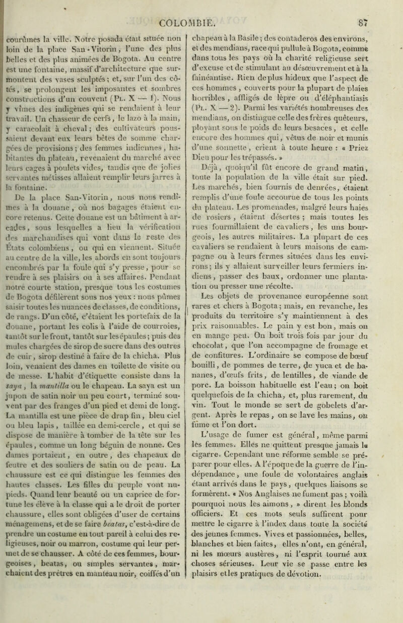 courûmes la ville. Notre posada était située non loin de la place San-Vitorin, l’une des plus belles et des plus animées de Bogota. Au centre est une fontaine, massif d’architecture que sur- montent des vases sculptés; et, sur l’un des cô- ! tés, se prolongent les imposantes et sombres ) Constructions d’un couvent (Pl. X — 1). Nous y vîmes des indigènes qui se rendaient à leur I! travail. Un chasseur de ceiTs, le lazo à la main, || y caracolait à cheval ; des cultivateurs pous- saient devant eux leurs bêtes de somme char- gées de provisions ; des femmes indiennes , ha- bitantes du plateau, revenaient du marché avec ! leurs cages à poulets vides, tandis que de jolies servantes métisses allaient remplir leurs jarres à i la fontaine. De la place San-Vitorin, nous nous rendî- mes à la douane , où nos bagages étaient en- core retenus. Cette douane est un batiment à ar- cades , sous lesquelles a lieu la vérification des marchandises qui vont dans le reste des États colombiens , ou qui en viennent. Située au centre de la ville, les abords en sont toujours encombrés par la foule qui s’y presse, pour se rendre à scs plaisirs ou à ses affaires. Pendant notre courte station, presque tous les costumes de Bogota défilèrent sous nos yeux : nous pûmes saisir toutes les nuances déclassés, de conditions, de rangs. D’un côté, c’étaient les portefaix de la douane, portant les colis à l’aide de courroies, tantôt sur le front, tantôt sur les épaules ; puis des mules chargées de sirop de sucre dans des outres de cuir, sirop destiné à faire de la chicha. Plus loin, venaient des dames en toilette de visite ou de messe. L’habit d’étiquette consiste dans la saija , la mantilla ou le chapeau. La saya est un i jupon de satin noir un peu court, terminé sou- | vent par des franges d’un pied et demi de long. La mantilla est une pièce de drap fin, bleu ciel ou bleu lapis , taillée en demi-cercle , et qui se dispose de manière à tomber de la tête sur les épaules, comme un long béguin de nonne. Ces dames portaient, en outre , des chapeaux de feutre et des souliers de salin ou de peau. La chaussure est ce qui distingue les femmes des hautes classes. Les filles du peuple vont nu- pieds. Quand leur beauté ou un caprice de for- tune les élève à la classe qui a le droit de porter chaussure, elles sont obligées d’user de certains ménagemens, et de se faire bcatas, c’est-à-dire de prendre un costume en tout pareil à celui des re- ligieuses, noir ou marron, costume qui leur per- met de se chausser. A côté de ces femmes, bour- geoises , bcatas, ou simples servantes, mar- chaient des prclres en manteau noir, coiffés d’un chapeau à la Basile ; des contaderos des environs, ei des mendians, race qui pullule à Bogota, comme dans tous les pays où la charité religieuse sert d’excuse et de stimulant au désœuvrement et à la fainéantise. Rien déplus hideux que l’aspect de ces hommes , couverts pour la plupart de plaies horribles , affligés de lèpre ou d’éléphantiasis (Pl. X — 2). Parmi les variétés nombreuses des mendians, on distingue celle des frères quêteurs, ployant sous le poids de leurs besaces , et celle encore des hommes qui, vêtus de noir et munis d’une sonnette, crient à toute heure : a Priez Dieu pour les trépassés. » Déjà, quoiqu’il fût encore de grand matin, toute la population de la ville était sur pied. Les marchés, bien fournis de denrées, étaient remplis d’une foule accourue de tous les points du plateau. Les promenades, malgré leurs haies de rosiers , étaient désertes ; mais toutes les rues fourmillaient de cavaliers, les uns bour- geois, les autres militaires. La plupart de ces cavaliers se rendaient à leurs maisons de cam- pagne ou à leurs fermes situées dans les envi- rons ; ils y allaient surveiller leurs fermiers in- diens , passer des baux, ordonner une planta- tion ou presser une l’écolte. Les objets de provenance européenne sont I rares et chers à Bogota ; mais, en revanche, les produits du territoire s’y maintiennent à des prix raisonnables. Le pain y est bon, mais on en mange peu. On boit trois fois par jour du chocolat, que l’on accompagne de fromage et de confitures. L’ordinaire se compose de bœuf bouilli, de pommes de terre, de yuca et de ba- nanes, d’œufs frits, de lentilles, de viande de porc. La boisson habituelle est l’eau ; on boit | quelquefois de la chicha, et, plus rarement, du vin. Tout le monde se sert de gobelets d’ar- gent. Après le repas , on se lave les mains, on fume et l’on dort. L’usage de fumer est général, même parmi les femmes. Elles ne quittent presque jamais le cigarre. Cependant une réforme semble se pré- parer pour elles. A l’époque de la guerre de l’in- dépendance , une foule de volontaires anglais étant arrivés dans le pays, quelques liaisons se formèrent. « Nos Anglaises ne fument pas ; voilà pourquoi nous les aimons , » dirent les blonds officiers. Et ces mots seuls suffirent pour mettre le cigarre à l’index dans toute la société des jeunes femmes. Vives et passionnées, belles, blanches et bien faites, elles n’ont, en général, ni les mœurs austères, ni l’esprit tourné aux choses sérieuses. Leur vie se passe entre les plaisirs etles pratiques de dévotion.
