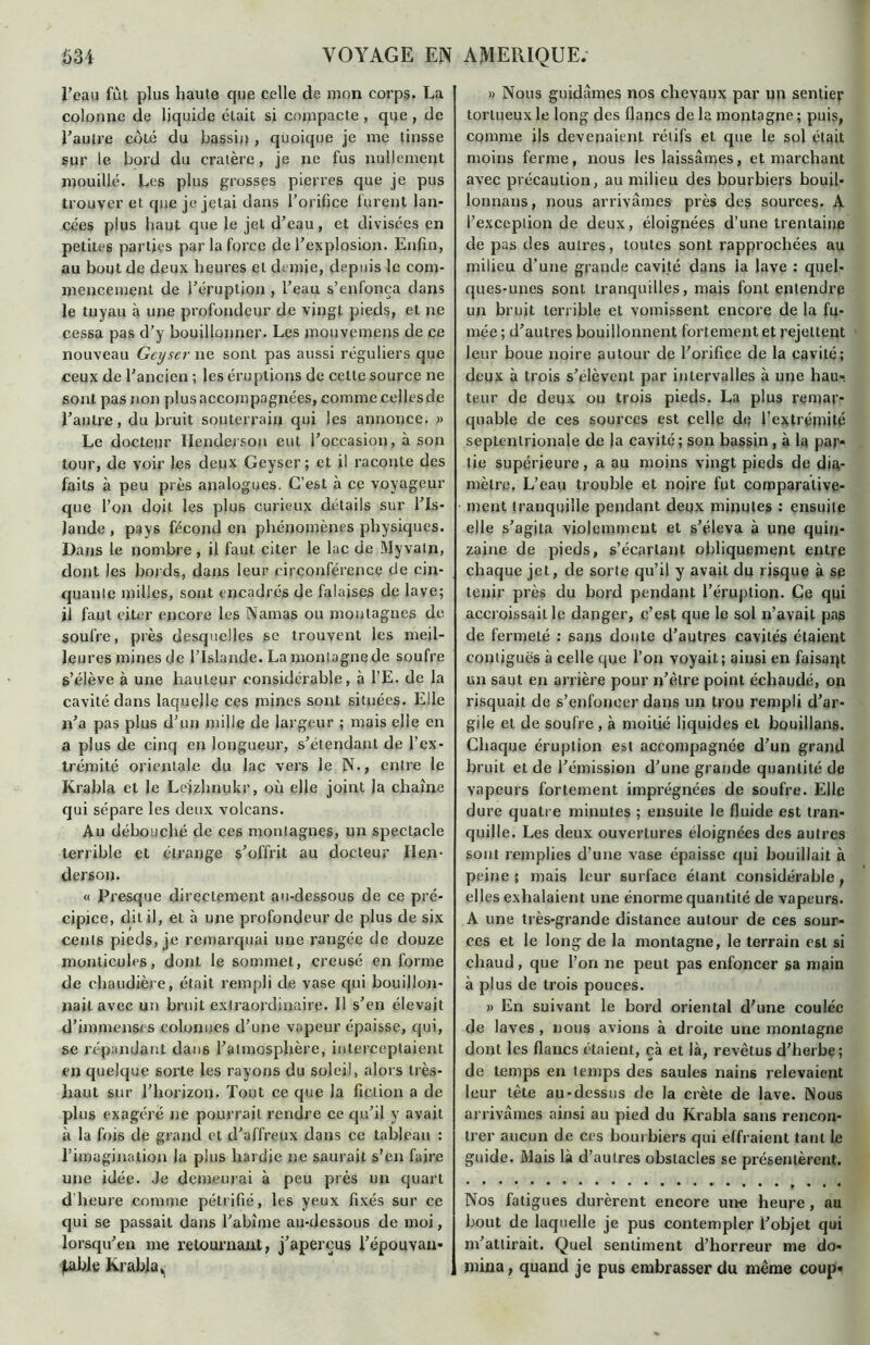 l’eau fut plus haute que celle de mon corps. La colonne de liquide était si compacte , que , de l’autre côté du bassin , quoique je me tinsse sur le bord du cratère, je ne fus nullement mouillé. Les plus grosses pierres que je pus trouver et que je jetai dans l’orifice lurent lan- cées plus haut que le jet d’eau, et divisées en petites parties par la force de l’explosion. Enfin, au bout de deux heures et demie, depuis le com- mencement de l’éruption , l’eau s’enfonça dans le tuyau à une profondeur de vingt pieds, et ne cessa pas d’y bouillonner. Les mouvemens de ce nouveau Geyser ne sont pas aussi réguliers que ceux de l’ancien ; les éruptions de cette source ne sont pas non plus accompagnées, comme cellesde l’antre, du bruit souterrain qui les annonce. » Le docteur Hendeisou eut l’occasion, à son tour, de voir les deux Geyser ; et il raconte des faits à peu près analogues. C’est à ce voyageur que l’on doit les plus curieux détails sur l’Is- lande , pays fécond en phénomènes physiques. Dans le nombre , il faut citer le lac de Myvaln, dont les bords, dans leur circonférence de cin- quante milles, sont encadrés de falaises de lave; il faut citer encore les Namas ou montagnes de soufre, près desquelles se trouvent les meil- leures mines de l’Islande. La montagne de soufre s’élève à une hauteur considérable, à l’E. de la cavité dans laquelle ces mines sont situées. Elle n’a pas plus d’un mille de largeur ; mais elle en a plus de cinq en longueur, s’étendant de l’ex- trémité orientale du lac vers le N., entre le Krabla et le Leizhnukr, où elle joint la chaîne qui sépare les deux volcans. Au débouché de ces montagnes, un spectacle terrible et étrange s’offrit au docteur lien- derson. « Presque directement au-dessous de ce pré- cipice, dit il, et à une profondeur de plus de six cents pieds, je remarquai une rangée de douze monticules, dont le sommet, creusé en forme de chaudière, était rempli de vase qui bouillon- nait avec un bruit extraordinaire. Il s’en élevait d’immenses colonnes d’une vapeur épaisse, qui, se répandant dans l’atmosphère, interceptaient en quelque sorte les rayons du soleil, alors très- haut sur l’horizon. Tout ce que Ja fiction a de plus exagéré ne pourrait rendre ce qu’il y avait à la fois de grand et d’affreux dans ce tableau : l’imagination la plus hardie ne saurait s’en faire une idée. Je demeurai à peu près un quart d heure comme pétrifié, les yeux fixés sur ce qui se passait dans l’abîme au-dessous de moi, lorsqu’en me retournant, j’aperçus l’épouvan- fable Krabla v » Nous guidâmes nos chevaux par un sentier tortueux le long des flancs de la montagne ; puis, comme ils devenaient rétifs et que le sol était moins ferme, nous les laissâmes, et marchant avec précaution, au milieu des bourbiers bouil- lonnans, nous arrivâmes près des sources. A l’exception de deux, éloignées d’une trentaine de pas des autres, toutes sont rapprochées au milieu d'une grande cavité dans la lave : quel- ques-unes sont tranquilles, mais font entendre un bruit terrible et vomissent encore de la fu- mée ; d’autres bouillonnent fortement et rejettent leur boue noire autour de l’orifice de la cavité; deux à trois s’élèvent par intervalles à une hau- teur de deux ou trois pieds. La plus remar- quable de ces sources est celle de l’extrémité septentrionale de la cavité ; son bassin , à la par- tie supérieure, a au moins vingt pieds de dia- mètre. L’eau trouble et noire fut comparative- ment tranquille pendant deux minutes : ensuite elle s’agita violemment et s’éleva à une quin- zaine de pieds, s’écartant obliquement entre chaque jet, de sorte qu’il y avait du risque à se tenir près du bord pendant l’éruption. Ce qui accroissait le danger, c’est que le sol n’avait pas de fermeté : sans doute d’autres cavités étaient contiguës à celle que l’on voyait; ainsi en faisaqt un saut en arrière pour n’ètre point échaudé, on risquait de s’enfoncer dans un trou rempli d’ar- gile et de soufre , à moitié liquides et bouillans. Chaque éruption est accompagnée d’un grand bruit et de l’émission d’une grande quantité de vapeurs fortement imprégnées de soufre. Elle dure quatre minutes ; ensuite le fluide est tran- quille. Les deux ouvertures éloignées des autres sont remplies d’une vase épaisse qui bouillait à peine ; mais leur surface étant considérable, elles exhalaient une énorme quantité de vapeurs. A une très-grande distance autour de ces sour- ces et le long de la montagne, le terrain e6l si chaud, que l’on ne peut pas enfoncer sa main à plus de trois pouces. » En suivant le bord oriental d’une coulée de laves, nous avions à droite une montagne dont les flancs étaient, çà et là, revêtus d’herbe; de temps en temps des saules nains relevaient leur tête au-dessus de la crête de lave. Nous arrivâmes ainsi au pied du Krabla sans rencon- trer aucun de ces bourbiers qui effraient tant le guide. Mais là d’autres obstacles se présentèrent. Nos fatigues durèrent encore une heure, au bout de laquelle je pus contempler l’objet qui m’attirait. Quel sentiment d’horreur me do- mina, quand je pus embrasser du même coup»