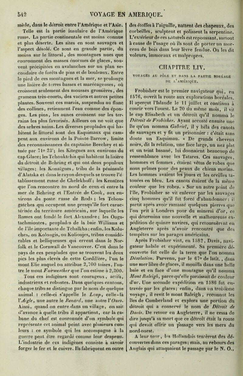mède, dans le détroit entre l’Amérique et l’Asie. Telle est la partie insulaire de l’Amérique russe. La partie continentale est moins connue et plus déserte. Les sites en sont sauvages et l’aspect désolé. Ce sont en grande partie, du moins sur le littoral, des montagnes nues que couronnent des masses énormes de glaces, sou* vent précipitées en avalanches sur un plan se- condaire de forêts de pins et de bouleaux. Entre le pied de ces montagnes et la mer, se prolonge une lisière de terres basses et marécageuses, où croissent seulement des mousses grossières, des gramens très-courts, des vaciets et autres petites plantes. Souvent ces marais, suspendus au flanc des collines, retiennent l’eau comme des épon- ges. Les pins, les aunes croissent sur les ter- rains les plus favorisés. Ailleurs on ne voit que des arbres nains. Les diverses peuplades qui ha- bitent le littoral sont des Esquimaux qui cam- pent aux environs de la Pointe Barrow, limite des reconnaissances du capitaine Beechey et si- tuée par 71° 23’; les Kitegnes aux environs du cap Glace; lesTchouktchis qui habitent la lisière du détroit de Behring et qui ont deux populeux villages; les Konaïgues , tribu de la péninsule d’Alatska et dans le rayon desquels se trouve l’é tabüssement russe de Chelekhoff; les Kenaïzes que l’on rencontre au nord de ceux-ci entre la mer de Behring et l’Entrée de Cook, aux en- virons du poste russe de Roda ; les Tchou- gatches qui occupent une presqu’île fort carac- térisée du territoire américain, sur laquelle les Russes ont fondé le fort Alexandre ; les Ouga- tachmioutes, peuplades de la baie Williams et de i’ile importante de Tchalkha ; enfin, les Kolu- ches, ou Kolougis, ou Kolioujes, tribus considé- rables et belliqueuses qui errent dans le Nor- folk et le Cornwall de Vancouver. C’est dans le pays de ces peuplades que se trouvent les deux pics les plus élevés de cette Cordillère, l’un le mont Elie auquel on attribue 2,700 toises, l’au- tre le mont Fairwenther que l’on estime à 2,300. Tous ces indigènes sont courageux, actifs, industrieux et robustes. Dans quelques cantons, chaque tribu se distingue par le nom de quelque animal : celle-ci s’appelle le Loup, celle-là l’Aigle, une autre le Renard, une autre Y Ours. Ainsi, quand on entre dans un village, on sait d’avance à quelle tribu il appartient, car la ca- bane du chef est couronnée d’un symbole qui représente cet animal peint avec plusieurs cou- leurs : ce symbole qui les accompagne à la guerre peut être regardé comme leur drapeau. L’industrie de ces indigènes consiste à savoir forger le fer et le cuivre. Ils fabriquent en outre des étoffes à l’aiguille, nattent des chapeaux, des corbeilles, sculptent et polissent la serpentine. L’extérieur de ces naturels est repoussant, surtout à cause de l’usage où ils sont de porter un mor- ceau de bois dans leur lèvre fendue. On les dit voleurs, immoraux et malpropres. CHAPITRE LIV. VOYAGES AU POLE ET DANS LA PARTIE BORÉALE DE L’AMÉRIQUE. Frobisher est le premier navigateur qui, en J 576, ouvrit la route aux explorations boréales. Il aperçut l’Islande le 11 juillet et continua à courir vers l’ouest. Le 20 du même mois, il vit le cap Elisabeth et un détroit qu’il nomma le Detroit de Frobisher. Ayant accosté ensuite une île qu’on nomma Gabriel, il y héla des canots de sauvages et y fit un prisonnier : c’était sans doute un Esquimau. « De grands cheveux noirs, dit la relation, une face large, un nez plat et un teint basané, lui donnaient beaucoup de ressemblance avec les Tatares. Ces sauvages, hommes et femmes , étaient vêtus de robes que nous prîmes pour des peaux de chiens marins. Les hommes avaient les joues et les oreilles ta- touées en bleu. Les canots étaient de la même couleur que les robes. » Sur un autre point de l’île, Frobisher se vit enlever par les sauvages cinq hommes qu’il fut forcé d’abandonner; il partit après avoir ramassé quelques pierres que l’on prit à Londres pour du minerai d’or, ce qui détermina une nouvelle et malheureuse ex- pédition de quinze navires, qui retournèrent en Angleterre après n’avoir rencontré que des tempêtes sur les parages américains. Après Frobisher vint, en 1582, Davis, navi- gateur habile et expérimenté. Sa première dé- couverte fut celle de la terre que l’on nomma Désolation. Parvenu, par le 67° de latit. , dans une mer libre de glaces, il mouilla dans une belle baie et en face d’une montagne qu’il nomma Mont Raleigh, parce qu’elle paraissait de couleur d’er. Une seconde expédition en 1586 fut en- travée par les glaces; enfin, dans lin troisième voyage, il revit le mont Raleigh , reconnut les îles de Cumberland et explora une portion du détroit qui a conservé le nom de Détroit de Davis. De retour en Angleterre, il ne cessa de dire jusqu’à sa mort que ce détroit était la route qui devait offrir un p’assage vers les mers du nord ouest. A leur tour, les Hollandais tentèrent des dé- couvertes dans ces parages ; mais, au rebours des Anglais qui attaquaient le passage par le N. O.,