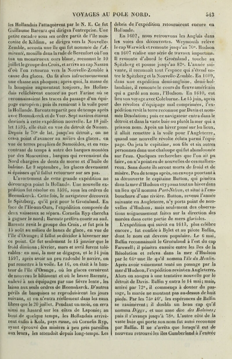 les Hollandais l’attaquèrent par le N. E. Ce fut Guillaume Barenizqui dirigea l’entreprise. Une petite escadre sous ses ordre partit de U île mos- covite de Kildinn, se dirigea vers la Nouvelle- Zemble, accosta une île qui fut nommée de l'A- mirauté, mouilla dans la rade deBerenfort où l’on tua un monstrueux ours blanc, reconnut le 10 juillet le groupe des Croix, et arriva au cap Nassau d’où l’on retourna vus la Nouvelle-Zemble à cause des glaces. On fil alors infructueusement une chasse aux phoques ; après quoi, la masse de la banquise augmentant toujours, les Hollan- dais relâchèrent encore au port Farine où se reconnaissaient les traces du passage d’un équi- page européen ; puis ils remirent à la voile pour la Hollande. Barentz repartit peu de temps après avec Ileemskerck et de Veer. Sept navires étaient destinés à celte expédition nouvelle. Le 18 juil- let 1595, elle était en vue du détroit de Nassau. Depuis le 70° de lat. jusqu’au détroit , on ne ces^a point d’avancer au milieu des glaces, en vue de terres peuplées de Samoïèdes, et en ren- contrant de temps à autre des barques montées par des Moscovites , barques qui revenaient du Nord chargées de dents de morse et d’huile de baleine. Le 9 septembre, les glaces devenaient si épaisses qu’il fallut retourner sur ses pas. L’avortement de celte grande expédition ne découragea point la Hollande. Une nouvelle ex- pédition fut résolue en 159G, sous les ordres de Ileemskerck. Cette fois, le navigateur découvrit le Spitzberg, qu’il prit pour le Groënland. En face de l’He-aux-Ours, l’expédition composée de deux vaisseaux sc sépara. Coruelis Ryp chercha à gagner le nord; Barentz préféra courir au sud. Barentz revit le groupe des Croix, et fut pris le 15 août au milieu de bancs de glace, en vue de l’ile d’Orange; il fallut se décider à hiverner sur ce point. Ce fut seulement le 15 janvier que le froid diminua ; février, mars et avril furent tolé- rables- en mai, la mer se dégagea, et le 14 juin 1597, après avoir un peu radoubé le navire, on put remettre à la voile. Le 16, on était à la hau- teur de l’ile d’Orange, où les glaces cernèrent de nouveau le bâtiment et où le brave Barentz, enlevé à ses équipages par une fièvre lente , les laissa aux seuls ordres de Heemskerck. D’autres périls de banquises se reproduisirent les jours suivans, et on n'entra réellement dans les eaux libres que le 20 juillet. Pendant un mois, on erra ainsi au hasard sur les côtes de Laponie; au bout de quelque temps, les Hollandais arrivè- rent enfin à Kola, pays russe, où Cornelis Ryp, ayant éprouvé des misères à peu près pareilles aux leurs, les attendait depuis long-temps. Les débris de l’expédition retournèrent encore en Hollande. En 1602, nous retrouvons les Anglais dans les voies des découvertes. Weymoulh relève le capWarwick et remonte jusqu’au 70°. Hudson en 1607 réalise une série de travaux importuns. Il remonte d’abord le Groënland , touche au Spitzberg et pousse jusqu’au 82°. L’année sui- vante, il reconnaît tout l’espace qui s’étend en- tre le Spitzberg et la Nouvelle-Zemble. En 1609, dans une expédition demi-anglaise, demi-hol- landaise, il remonte le cours du fleuve américain qui a gardé son nom, l’Hudson. En 1610, eut lieu son voyage avec Coleburne. Le 15 juin, après des révoltes d’équipage mal comprimées, l’ex- pédition revit la terre reconnue par Davis et nom- mée Désolation ; puis ce navigateur entra dans le détroit et dans la vaste baie ou plutôt la mer qui a pris son nom. Après un hiver passé sur les lieux, il allait remettre à la voile pour l’Angleterre, quand une nouvelle révolte éclata parmi l’équi- page. On jeta le capitaine, son fils et six autres personnes dans une chaloupe qui fut abandonnée sur l’eau. Quelques recherches que l’on ait pu faire, on n’a point eu de nouvelles de ces malheu- reux. Sans doute ils seront morts de froid et de misère. Peu de temps après, on envoya pourtant à sa découverte le capitaine Bullon, qui pénétra dans la mer d’Hudson ety passa toutun hiverdans un lieu qu’il nomma Porl-N'elscn, et situé à l’em- bouchure d’une rivière. Button, revenu l’année suivante en Angleterre, n’v porta point de nou- velles d’Hudson, mais seulement des observa- tions soigneusement faites sur la direction des marées dans celte partie de mers glaciales. L’expédition qui suivit en 1613, plus célèbre encox-e , fut confiée à Bylet et au pilote Baffin, dont le nom est devenu populaire. Le 6 mai, Baffin reconnaissait le Groënland à l’est du cap Farewell ; il pénétra ensuite entre les îles de la Résolution et releva dans la mer d’Hudson par le 64° une île qu’il nomma Vile du Moulin. Après avoir vainement tenté un passage par la mer d’Hudson, l’expédition revinten Angleterre. Alors on songea à une tentative nouvelle par le détroit de Davis. Baffin y entra le 14 mai; mais, arrivé par 72°, il commença à douter du pas- sage, la marée ne montant pas au-dessus de huit pieds. Par les 75° 40’, les espérances de Baffin se ranimèrent ; il doubla un beau cap qu’il nomma Diggs, et une anse dite des Baleines; puis il s'avança jusqu’à 78°. L’autre côté de la vaste baie qui porte son nom fut aussi reconnue par Baffin. Il ne s’arrêta que lorsqu’il eut de nouveau retrouvé les îles Cumberland à l’entré*;
