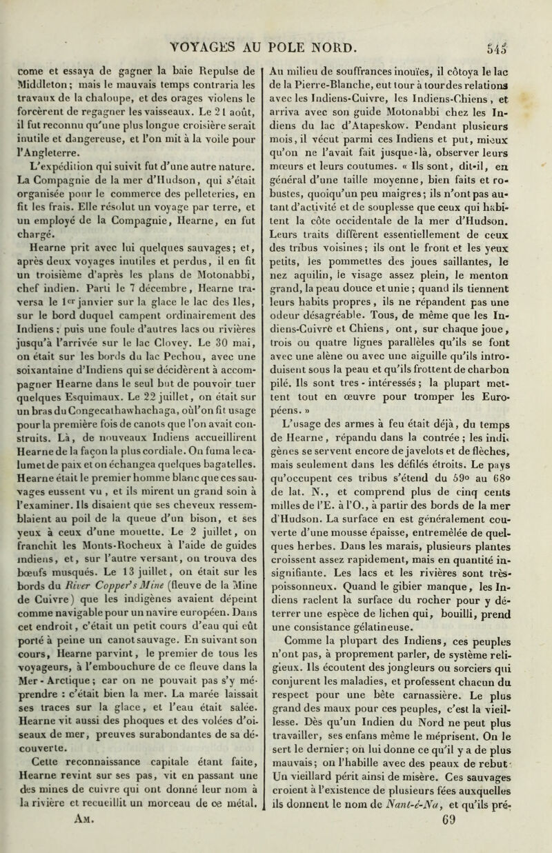 corne et essaya de gagner la baie Repuise de Middleton; mais le mauvais temps contraria les travaux de la chaloupe, et des orages violens le forcèrent de regagner les vaisseaux. Le 2 1 août, il fut reconnu qu'une plus longue croisière serait inutile et dangereuse, et l’on mit à la voile pour l’Angleterre. L'expédition qui suivit fut d’une autre nature. La Compagnie de la mer d’Iludson, qui s’était organisée pour le commerce des pelleteries, en fit les frais. Elle résolut un voyage par terre, et un employé de la Compagnie, Hearne, en fut chargé. Hearne prit avec lui quelques sauvages; et, après deux voyages inutiles et perdus, il en fit un troisième d’après les plans de Motonabbi, chef indien. Parti le 7 décembre, Hearne tra- versa le 1er janvier sur la glace le lac des lies, sur le bord duquel campent ordinairement des Indiens ; puis une foule d’autres lacs ou rivières jusqu’à l’arrivée sur le lac Clovey. Le 30 mai, on était sur les bords du lac Pechou, avec une soixantaine d’indiens qui se décidèrent à accom- pagner Hearne dans le seul but de pouvoir tuer quelques Esquimaux. Le 22 juillet, on était sur un bras du Congecalhawhachaga, oùl’on fit usage pour la première fois de canots que l’on avait con- struits. Là, de nouveaux Indiens accueillirent Hearne de la façon la plus cordiale. On fuma le ca- lumet de paix et on échangea quelques bagatelles. Hearne était le premier homme blanc que ces sau- vages eussent vu , et ils mirent un grand soin à l’examiner. Ils disaient que ses cheveux ressem- blaient au poil de la queue d’un bison, et ses yeux à ceux d’une mouette. Le 2 juillet, on franchit les Monts-Rocheux à l’aide de guides indiens, et, sur l’autre versant, ou trouva des bœufs musqués. Le 13 juillet, on était sur les bords du River Coppei>s Mine (fleuve de la Mine de Cuivre) que les indigènes avaient dépeint comme navigable pour un navire européen. Dans cet endroit, c’était un petit cours d’eau qui eût porté à peine un canotsauvage. En suivant son cours, Hearne parvint, le premier de tous les voyageurs, à l’embouchure de ce fleuve dans la Mer - Arctique ; car on ne pouvait pas s’y mé- prendre : c’était bien la mer. La marée laissait ses traces sur la glace, et l’eau était salée. Hearne vit aussi des phoques et des volées d’oi- seaux de mer, preuves surabondantes de sa dé- couverte. Cette reconnaissance capitale étant faite, Hearne revint sur ses pas, vit en passant une des mines de cuivre qui ont donné leur nom à la rivière et recueillit un morceau de ce métal. Am. Au milieu de souffrances inouïes, il côtoya le lac de la Pierre-Rlanche, eut tour à lourdes relations avec les Indiens-Cuivre, les Indiens-Chiens, et arriva avec son guide Motonabbi chez les In- diens du lac d’Atapeskow. Pendant plusieurs mois, il vécut parmi ces Indiens et put, mieux qu’on ne l’avait fait jusque-là, observer leurs mœurs et leurs coutumes. « Ils sont, dit-il, en général d’une taille moyenne, bien faits et ro- bustes, quoiqu’un peu maigres; ils n’ont pas au- tant d’activité et de souplesse que ceux qui habi- tent la côte occidentale de la mer d’Hudson. Leurs traits diffèrent essentiellement de ceux des tribus voisines ; ils ont le front et les yeux petits, les pommettes des joues saillantes, le nez aquilin, ie visage assez plein, le menton grand, la peau douce et unie ; quand ils tiennent leurs habits propres, ils ne répandent pas une odeur désagréable. Tous, de même que les In- diens-Cuivre et Chiens, ont, sur chaque joue, trois ou quatre lignes parallèles qu’ils se font avec une alêne ou avec une aiguille qu’ils intro- duisent sous la peau et qu’ils frottent de charbon pilé. Ils sont très - intéressés ; la plupart met- tent tout en œuvre pour tromper les Euro- péens. » L’usage des armes à feu était déjà, du temps de Hearne , répandu dans la contrée ; les indu gènes se servent encore de javelots et de flèches, mais seulement dans les défilés étroits. Le pays qu’occupent ces tribus s’étend du 69° au 68° de lat. N., et comprend plus de cinq cents milles de l’E. à l’O., à partir des bords de la mer d’Hudson. La surface en est généralement cou- verte d’une mousse épaisse, entremêlée de quel- ques herbes. Dans les marais, plusieurs plantes croissent assez rapidement, mais en quantité in- signifiante. Les lacs et les rivières sont très- poissonneux. Quand le gibier manque, les In- diens raclent la surface du rocher pour y dé- terrer une espèce de lichen qui, bouilli, prend une consistance gélatineuse. Comme la plupart des Indiens, ces peuples n’ont pas, à proprement parler, de système reli- gieux. Ils écoutent des jongleurs ou sorciers qui conjurent les maladies, et professent chacun du respect pour une bête carnassière. Le plus grand des maux pour ces peuples, c’est la vieil- lesse. Dès qu’un Indien du Nord ne peut plus travailler, ses enfans même le méprisent. On le sert le dernier; on lui donne ce qu’il y a de plus mauvais; on l’habille avec des peaux de rebut Un vieillard périt ainsi de misère. Ces sauvages croient à l’existence de plusieurs fées auxquelles ils donnent le nom de Nanl-é-Na, et qu’ils pré- 69