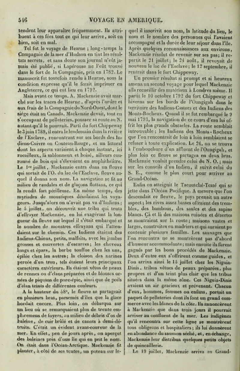 tendent leur apparaître fréquemment. Ils attri- buent à ces fées tout ce qui leur arrive, soit en bien, soit en mal. Tel fut le voyage de Hearne ; long-temps la Compagnie de la mer d’Hudson en tint les résul- tats secrets, et sans doute son journal n’eût ja- mais été publié, si Lapérouse ne l’eût trouvé dans le fort de la Compagnie, pris en 1782. Le manuscrit fut toutefois rendu à Hearne, sous la condition expresse qu’il le ferait imprimer en Angleterre, ce qui eut lieu en 1792. Mais avant ce temps, A. Mackenzie avait mar- ché sur les traces de Hearne , d’après l’ordre et aux frais de la Compagnie du Nord-Ouest, dont le siège était au Canada. Mackenzie devait, tout en s’occupant de pelleteries, pousser sa roule au N. autant qu’il le pourrait. Parti du fortChippeway le 3 juin 1789, il entra le lendemain dans la rivière de l’Esclave, rencontrant sur ses bords des In- diens-Cuivre ou Couteau-Piouge, et un littoral dont les aspects variaient à chaque instant, ici rocailleux, là sablonneux et boisé, ailleurs cou- ronné de bois qui s’élevaient en amphithéâtre. Le 1er juillet, Mackenzie entra dans un fleuve qui sortait de l’O. du lac de l’Esclave, fleuve au- quel il donna son nom. La navigation se fit au milieu de raudales et de glaçons flottans, ce qui la rendit forl périlleuse. En même temps, des myriades de moustiques désolaient les voya- geurs. Jusqu’alors on n’avait pas vu d’indiens ; le 5 juillet, on découvrit une tribu qui tenta d’effrayer Mackenzie, en lui exagérant la lon- gueur du fleuve sur lequel il s’était embarqué et le nombre de monstres effrayans qui l’atten- daient sur le chemin. Ces Indiens étaient des Jndiens-Chiens, petits, malfaits, avec les jambes grosses et couvertes d’escarres; les cheveux longs et épars, la barbe touffue chez les uns, épilée chez les autres; la cloison des narines percée d’un trou, tels étaient leurs principaux caractères extérieurs. Ils étaient vêtus de peaux de rennes ou d'élans préparées et de blouses or- nées de piquans de porc-épic, ainsi que de poils d’élan teints de différentes couleurs. A la hauteur du 58°, le fleuve se partageait en plusieurs bras, parsemés d’îles que la glace bordait encore. Plus loin, on débarqua sur un lieu où se remarquaient plus de trente em- }>1 acemeus de foyers, au milieu de débris d’os de baleine, de cuir brûlé et de canots à demi-dé* truits. C’était un évident avant-coureur de la mer. En effet, peu de jours après, on aperçut des baleines près d’une île qui en prit le nom. On était dans l’Océan-Arctique. Mackenzie fit planter, à côté de ses tentes, un poteau sur le- quel il inscrivit son nom, la latitude du lieu, le nom et le nombre des personnes qui l’avaient accompagné et la durée de leur séjour dans Pile. Après quelques reconnaissances aux environs, Mackenzie résolut de revenir sur ses pas; il re- partit le 21 juillet; le 24 août, il revoyait de nouveau le lac de l’Esclave; le 12 septembre, il rentrait dans le fort Chippeway. Un premier résultat si prompt et si heureux amena un second voyage pour lequel Mackenzie alla recueillir des matériaux à Londres même. Il partit le 10 octobre 1792 du fort Chippeway et hiverna sur les bords de l’Oungigah dans le territoire des Indiens-Castors et des Indiens des Monls-Rocheux. Quand il se fut rembarqué le 9 mai 1793, la navigation de ce cours d’eau lui of- frit les plus grands obstacles. La route semblait introuvable; les Indiens des Monls-Rocheux que l’on rencontrait de loin à loin semblaient se refuser à toute explication. Le 26, on se trouva à l’embouchure d’un affluent de l’Oungigah, et plus loin ce fleuve se partagea en deux bras. Mackenzie voulait prendre celui du N. O. ; mais sur les conseils d’un Indien, il suivit celui du S. E., comme le plus court pour arriver au Grand-Océan. Enfin on atteignit le Tacoulché-Tessé qui se jette dans l’Océan Pacifique. A mesure que l’on descendait ce fleuve, le pays prenait un autre aspect; les rives assez basses offraient des trem- bles, des bambous, des saules et des sapins blancs. Çà et là des maisons ruinées et désertes se montraient sur la route; maisons vastes et larges, construites en madriers et qui auraient pu contenir plusieurs familles. Les sauvages que l’on rencontra ne se montrèrent pas d’abord d’humeur accommodante ; mais ensuite ils furent gagnés par les bons procédés de Mackenzie. Deux d’entre eux s’offrirent comme guides, et l’on arriva ainsi le 15 juillet chez les Niguia- Dinis, tribus vêtues de peaux préparées, plus propres et d’un teint plus clair que les tribus situées dans la même zone. Ces Niguia-Dinis avaient un air gracieux et prévenant. Chacun d’eux, hommes, femmes ou enfans, portait un paquet de pelleteries dont ils font un grand com- merce avec les blancs de la côte. Ils annoncèrent à Mackenzie que dans trois jours il pourrait arriver au confluent de la mer. Les indigènes qu’il rencontra sur cette ligne se montrèrent tous obligeans et hospitaliers ; ils lui donnèrent en abondance du saumon séché, et, en échange, Mackenzie leur distribua quelques petits objets de quincaillerie. Le 19 juillet, Mackenzie arriva au Grand-